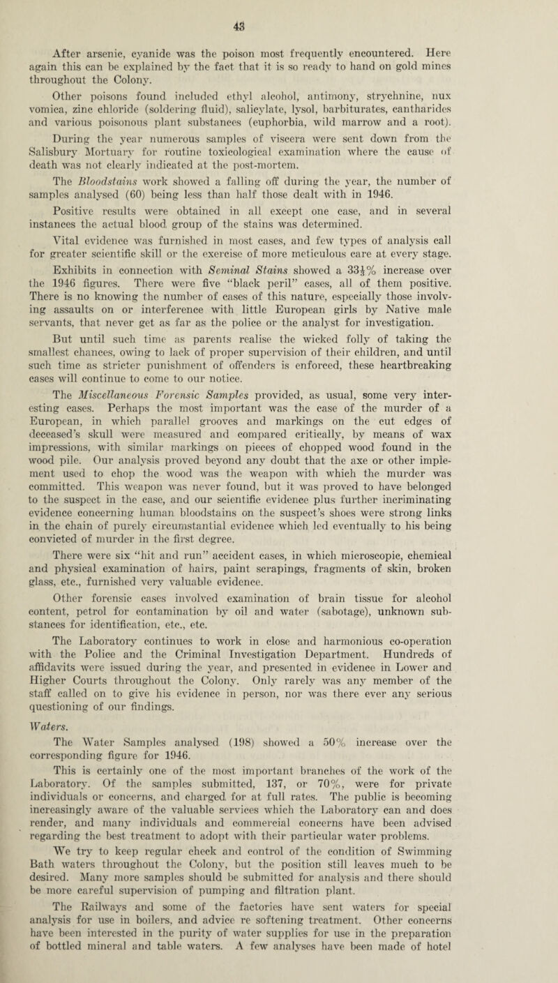 After arsenic, cyanide was the poison most frequently encountered. Here again this can be explained by the fact that it is so ready to hand on gold mines throughout the Colony. Other poisons found included ethyl alcohol, antimony, strychnine, nux vomica, zinc chloride (soldering fluid), salicylate, lysol, barbiturates, cantharides and various poisonous plant substances (euphorbia, wild marrow and a root). During the year numerous samples of viscera were sent down from the Salisbury Mortuary for routine toxicological examination where the cause of death was not clearly indicated at the post-mortem. The Bloodstains work showed a falling off during the year, the number of samples analysed (60) being less than half those dealt with in 1946. Positive results were obtained in all except one case, and in several instances the actual blood group of the stains was determined. Vital evidence was furnished in most cases, and few types of analysis call for greater scientific skill or the exercise of more meticulous care at every stage. Exhibits in connection with Seminal Stains showed a 33£% increase over the 1946 figures. There were five “black peril” cases, all of them positive. There is no knowing the number of cases of this nature, especially those involv¬ ing assaults on or interference with little European girls by Native male servants, that never get as far as the police or the analyst for investigation. But until such time as parents realise the wicked folly of taking the smallest chances, owing to lack of proper supervision of their children, and until such time as stricter punishment of offenders is enforced, these heartbreaking cases Avill continue to come to our notice. The Miscellaneous Forensic Samples provided, as usual, some very inter¬ esting cases. Perhaps the most important was the case of the murder of a European, in which parallel grooves and markings on the cut edges of deceased’s skull were measured and compared critically, by means of wax impressions, with similar markings on pieces of chopped wood found in the wood pile. Our analysis proved beyond any doubt that the axe or other imple¬ ment used to chop the wood was the weapon with which the murder was committed. This weapon was never found, but it was proved to have belonged to the suspect in the case, and our scientific evidence plus further incriminating evidence concerning human bloodstains on the suspect’s shoes were strong links in the chain of purely circumstantial evidence which led eventually to his being convicted of murder in the first degree. There were six “hit and run” accident cases, in which microscopic, chemical and physical examination of hairs, paint scrapings, fragments of skin, broken glass, etc., furnished very valuable evidence. Other forensic cases involved examination of brain tissue for alcohol content, petrol for contamination by oil and water (sabotage), unknown sub¬ stances for identification, etc., etc. The Laboratory continues to work in close and harmonious co-operation with the Police and the Criminal Investigation Department. Hundreds of affidavits were issued during the year, and presented, in evidence in Lower and Higher Courts throughout the Colony. Only rarely was any member of the staff called on to give his evidence in person, nor was there ever any serious questioning of our findings. Waters. The Water Samples analysed (198) showed a 50% increase over the corresponding figure for 1946. This is certainly one of the most important branches of the work of the Laboratory. Of the samples submitted, 137, or 70%, were for private individuals or concerns, and charged, for at full rates. The public is becoming increasingly aware of the valuable services which the Laboratory can and does render, and many individuals and commercial concerns have been advised regarding the best treatment to adopt with their particular water problems. We try to keep regular check and control of the condition of Swimming Bath waters throughout the Colony, but the position still leaves much to be desired. Many more samples should be submitted for analysis and there should be more careful supervision of pumping and filtration plant. The Railways and some of the factories have sent waters for special analysis for use in boilers, and advice re softening treatment. Other concerns have been interested in the purity of water supplies for use in the preparation of bottled mineral and table waters. A few analyses have been made of hotel