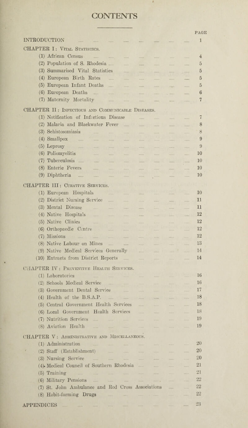 f CONTENTS PAGE INTRODUCTION . 1 CHAPTER I: Vital Statistics. (1) African Census . .... 4 (2) Population of S. Rhodesia. 5 (3) Summarised Vital Statistics . 5 (4) European Birth Rates . 5 (5) European Infant Deaths .... ,. 5 (6) European Deaths . 6 (7) Maternity Mortality . 7 CHAPTER II: Infectious and Communicable Diseases. (1) Notification of Infectious Disease . 7 (2) Malaria and Blackwater Fever . 8 (3) Schistosomiasis . 8 (4) Smallpox . 9 (5) Leprosy . 9 (6) Poliomyelitis 10 (7) Tuberculosis . 10 (8) Enteric Fevers . 10 (9) Diphtheria . 10 CHAPTER III: Curative Services. (1) European Hospitals ..... . . 10 (2) District Nursing Service . 11 (3) Mental Disease 11 (4) Native Hospitals . .... . 12 (5) Native Clinics 12 (6) Orthopaedic Centre 12 (7) Missions . 12 (8) Native Labour on Mines . 13 (9) Native Medical Services Generally . .... 14 (10) Extracts from District Reports . ... 14 • CHAPTER IV : Preventive Health Services. (1) Laboratories 16 (2) Schools Medical Service . 16 (3) Government Dental Service ...... 17 (4) Health of the B.S.A.P. 18 (5) Central Government Health Services . 18 (6) Local Government Health Services . 18 (7) Nutrition Services . 19 (8) Aviation Health . 19 CHAPTER V: Administrative and Miscellaneous. (1) Administration ... .... 20 (2) Staff (Establishment) 20 (3) Nursing Service . 20 (4) . Medical Council of Southern Rhodesia . 21 (5) Training 21 (6) Military Pensions .. 22 (7) St. John Ambulance and Red Cross Associations . 22 (8) Habit-forming Drugs 22 APPENDICES . ~~ 23
