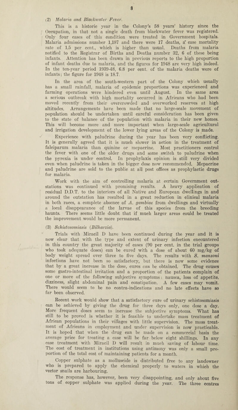 s (2) Malaria and Blackwater Fever. This is a historic year in the Colony’s 58 years’ history since the Occupation, in that not a single death from blackwater fever was registered. Only four cases of this condition were treated in Government hospitals. Malaria admissions number 1,187 and there were 17 deaths, a* case mortality rate of 1.5 per cent., which is higher than usual. Deaths from malaria notified to the Registrar of Births and Deaths number 32, 6 of these being infants. Attention has been drawn in previous reports to the high proportion of infant deaths due to malaria, and the figures for 1948 are very high indeed. In the ten-year period 1939-48, 6.8 per cent, of the malaria deaths were of infants; the figure for 1948 is 18.7. In the area of the south-western part of the Colony which usually has a small rainfall, malaria of epidemic proportions was experienced and farming operations were hindered even until August. In the same area a serious outbreak with high mortality occurred in Africans who had been moved recently from their overcrowded and overworked reserves at high altitudes. Arrangements have been made that no large-scale movement of population should be undertaken until careful consideration has been given to the state of balance of the population with malaria in their new homes. This will become more and more important when large-scale agricultural and irrigation development of the lower lying areas of the Colony is made. Experience with paludrine during the year has been very conflicting. It is generally agreed that it is much slower in action in the treatment of falciparum malaria than quinine or mepacrine. Most practitioners control the fever with one of the older drugs and some switch to paludrine when the pyrexia is under control. In prophylaxis opinion is still very divided even when paludrine is taken in the bigger dose now recommended. Mepacrine and paludrine are sold to the public at all post offices as prophylactic drugs for malaria. Work with the aim of controlling malaria at certain Government out- stations was continued with promising results. A heavy application of residual D.D.T. to the interiors of all Native and European dwellings in and around the outstation has resulted in a great reduction in clinical malaria in both races, a complete absence of A. gambiae from dwellings and virtually a local disappearance of the larvae of this species from the breeding haunts. There seems little doubt that if much larger areas could be treated the improvement would be more permanent. (3) Schistosomiasis (Bilharzia). Trials with Miracil D have been continued during the year and it is now clear that with the type and extent of urinary infection encountered in this country the great majority of cases (90 per cent, in the trial groups who took adequate doses) can be cured with a dose of about 60 mg/kg of body weight spread over three to five days. The results with S. mansoni infections have not been so satisfactory, but there is now some evidence that by a great increase in the dose, cures can be obtained. The drug causes some gastro-intestinal irritation and a proportion of the patients complain of one or more of the following subjective symptoms : nausea, loss of appetite, dizziness, slight abdominal pain and constipation. A few cases may vomit. There would seem to be no contra-indications and no late effects have so far been observed. Recent work would show that a satisfactory cure of urinary schistosomiasis can be achieved by giving the drug for three days only, one dose a day. More frequent doses seem to increase the subjective symptoms. What has still to be proved is whether it is feasible to undertake mass treatment of African populations in their villages with little supervision. The mass treat¬ ment of Africans in employment and under supervision is now practicable. It is hoped that when the drug can be made on a commercial basis the average price for treating a case will be far below eight shillings. In any case treatment with Miracil D will result in much saving of labour time. The cost of treatment in institutions using antimony was only a small pro¬ portion of the total cost of maintaining patients for a month. Copper sulphate as a molluscide is distributed free to any landowner who is prepared to apply the chemical properly to waters in which the vector snails are harbouring. The response has, however, been very disappointing, and only about five tons of copper sulphate was applied during the year. The three centres