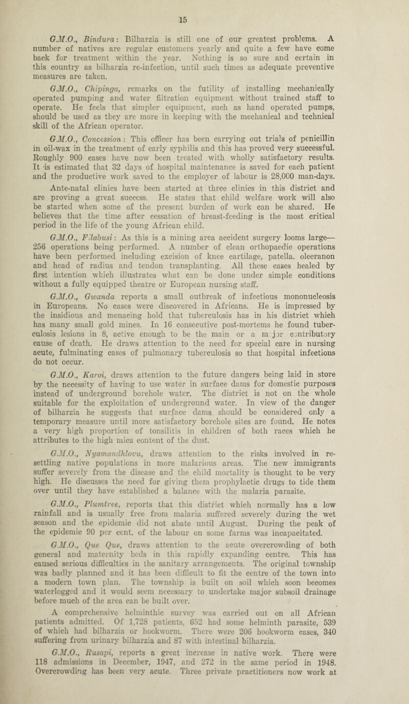 G.31.0., Bindura: Bilharzia is still one of our greatest problems. A number of natives are regular customers yearly and quite a few have come back for treatment within the year. Nothing is so sure and certain in this country as bilharzia re-infection, until such times as adequate preventive measures are taken. G.M.O., Chipinga, remarks on the futility of installing mechanically operated pumping and water filtration equipment without trained staff to operate. He feels that simpler equipment, such as hand operated pumps, should be used as they are more in keeping with the mechanical and technical skill of the African operator. G.M.O., Concession: This officer has been carrying out trials of penicillin in oil-wax in the treatment of early syphilis and this has proved very successful. Roughly 900 cases have now been treated with wholly satisfactory results. It -is estimated that 32 days of hospital maintenance is saved for each patient and the productive work saved to the employer of labour is 28,000 man-days. Ante-natal clinics have been started at three clinics in this district and are proving a great success. He states that child welfare work will also be started when some of the present burden of work can be shared. He believes that the time after cessation of breast-feeding is the most critical period in the life of the young African child. G.M.O., Fllabusi: As this is a mining area accident surgery looms large— 256 operations being performed. A number of clean orthopaedic operations have been performed including excision of knee cartilage, patella, olecranon and head of radius and tendon transplanting. All these cases healed by first intention which illustrates what can be done under simple conditions without a fully equipped theatre or European nursing staff. G.M.O., Gwanda reports a small outbreak of infectious mononucleosis in Europeans. No cases were discovered in Africans. He is impressed by the insidious and menacing hold that tuberculosis has in his district which has many small gold mines. In 16 consecutive post-mortems he found tuber¬ culosis lesions in 8, active enough to be the main or a m jhr ccntributory cause of death. He draws attention to the need for special care in nursing acute, fulminating cases of pulmonary tuberculosis so that hospital infections do not occur. G.M.O., Karoi, draws attention to the future dangers being laid in store by the necessity of having to use water in surface dams for domestic purposes instead of underground borehole water. The district is not on the whole suitable for the exploitation of underground water. In view of the danger of bilharzia he suggests that surface dams should be considered only a temporary measure until more satisfactory borehole sites are found. Ide notes a very high proportion of tonsilitis in children of both races which he attributes to the high mica content of the dust. G.M.O., Nyamandhlovu, draws attention to the risks involved in re¬ settling native populations in more malarious areas. The new immigrants suffer severely from the disease and the child mortality is thought to be very high. He discusses the need for giving them prophylactic drugs to tide them over until they have established a balance with the malaria parasite. G.M.O., Plumtree, reports that this district which normally has a low rainfall and is usually free from malaria suffered severely during the wet season and the epidemic did not abate until August. During the peak of the epidemic 90 per cent, of the labour on some farms was incapacitated. G.M.O., Que Que, draws attention to the acute overcrowding of both general and maternity beds in this rapidly expanding centre. This has caused serious difficulties in the sanitary arrangements. The original township was badly planned and it has been difficult to fit the centre of the town into a modern town plan. The township is built on soil which soon becomes waterlogged and it would seem necessary to undertake major subsoil drainage before much of the area can be built over. • A comprehensive helminthic survey was carried out on all African patients admitted. Of 1,728 patients, 652 had some helminth parasite, 539 of which had bilharzia or hookworm. There were 206 hookworm cases, 340 suffering from urinary bilharzia and 87 with intestinal bilharzia. G.M.O.y Rusapi, reports a great increase in native work. There were 118 admissions in December, 1947, and 272 in the same period in 1948. Overcrowding has been very acute. Three private practitioners now work at