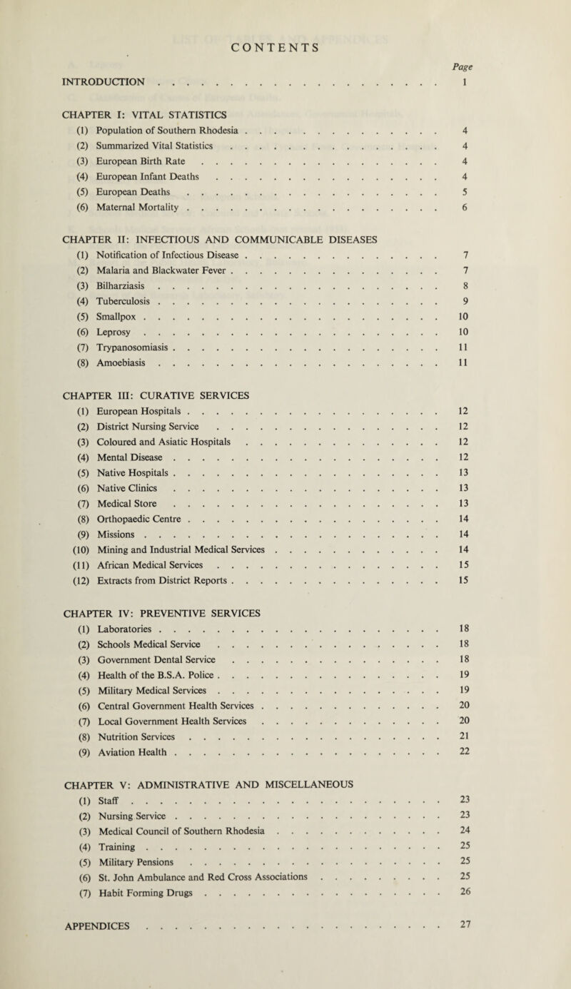 CONTENTS Page INTRODUCTION. 1 CHAPTER I: VITAL STATISTICS (1) Population of Southern Rhodesia. 4 (2) Summarized Vital Statistics. 4 (3) European Birth Rate. 4 (4) European Infant Deaths. 4 (5) European Deaths. 5 (6) Maternal Mortality. 6 CHAPTER II: INFECTIOUS AND COMMUNICABLE DISEASES (1) Notification of Infectious Disease. 7 (2) Malaria and Blackwater Fever. 7 (3) Bilharziasis. 8 (4) Tuberculosis. 9 (5) Smallpox. 10 (6) Leprosy. 10 (7) Trypanosomiasis. 11 (8) Amoebiasis. 11 CHAPTER III: CURATIVE SERVICES (1) European Hospitals. 12 (2) District Nursing Service. 12 (3) Coloured and Asiatic Hospitals. 12 (4) Mental Disease. 12 (5) Native Hospitals. 13 (6) Native Clinics. 13 (7) Medical Store. 13 (8) Orthopaedic Centre. 14 (9) Missions. 14 (10) Mining and Industrial Medical Services. 14 (11) African Medical Services. 15 (12) Extracts from District Reports. 15 CHAPTER IV: PREVENTIVE SERVICES (1) Laboratories. 18 (2) Schools Medical Service. 18 (3) Government Dental Service. 18 (4) Health of the B.S.A. Police. 19 (5) Military Medical Services. 19 (6) Central Government Health Services. 20 (7) Local Government Health Services. 20 (8) Nutrition Services. 21 (9) Aviation Health. 22 CHAPTER V: ADMINISTRATIVE AND MISCELLANEOUS (1) Staff. 23 (2) Nursing Service. 23 (3) Medical Council of Southern Rhodesia. 24 (4) Training. 25 (5) Military Pensions. 25 (6) St. John Ambulance and Red Cross Associations. 25 (7) Habit Forming Drugs. 26 APPENDICES 27
