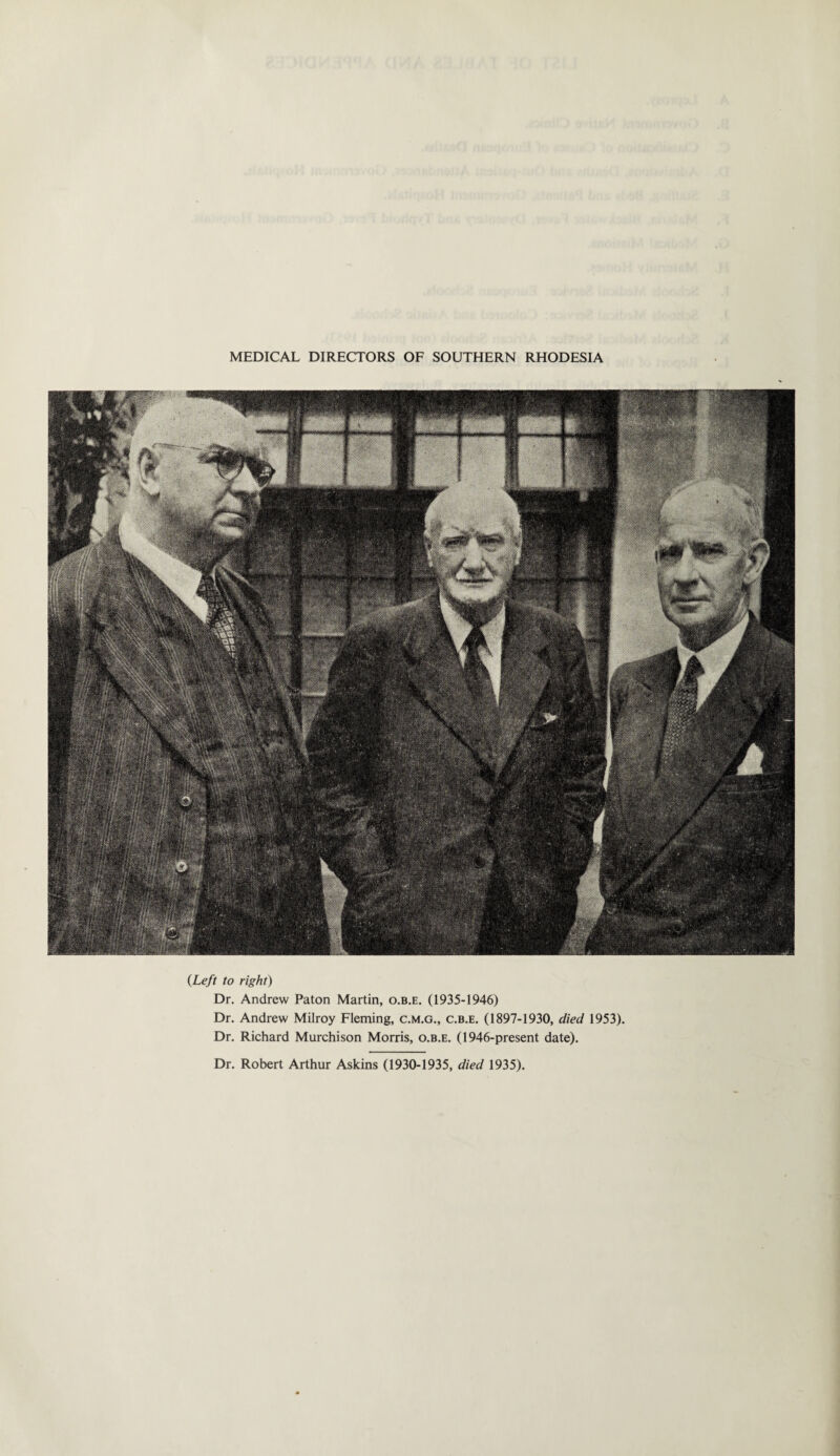 MEDICAL DIRECTORS OF SOUTHERN RHODESIA {Left to right) Dr. Andrew Paton Martin, o.b.e. (1935-1946) Dr. Andrew Milroy Fleming, c.m.g., c.b.e. (1897-1930, died 1953). Dr. Richard Murchison Morris, o.b.e. (1946-present date). Dr. Robert Arthur Askins (1930-1935, died 1935).