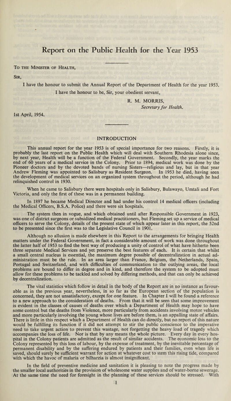Report on the Public Health for the Year 1953 To the Minister of Health, Sir, I have the honour to submit the Annual Report of the Department of Health for the year 1953. I have the honour to be, Sir, your obedient servant, R. M. MORRIS, Secretary for Health. 1st April, 1954. INTRODUCTION This annual report for the year 1953 is of special importance for two reasons. Firstly, it is probably the last report on the Public Health which will deal with Southern Rhodesia alone since, by next year, Health will be a function of the Federal Government. Secondly, the year marks the end of 60 years of a medical service in the Colony. Prior to 1894, medical work was done by the Pioneer doctors and by the devoted bands of nursing Sisters—religious and lay, but in that year Andrew Fleming was appointed to Salisbury as Resident Surgeon. In 1953 he died, having seen the development of medical services on an organized system throughout the period, although he had relinquished control in 1930. When he came to Salisbury there were hospitals only in Salisbury, Bulawayo, Umtali and Fort Victoria, and only the first of these was in a permanent building. In 1897 he became Medical Director and had under his control 14 medical officers (including the Medical Officers, B.S.A. Police) and there were six hospitals. The system then in vogue, and which obtained until after Responsible Government in 1923, was one of district surgeons or subsidized medical practitioners, but Fleming set up a service of medical officers to serve the Colony, details of the present state of which appear later in this report, the 52nd to be presented since the first was to the Legislative Council in 1901. Although no allusion is made elsewhere in this Report to the arrangements for bringing Health matters under the Federal Government, in fact a considerable amount of work was done throughout the latter half of 1953 to find the best way of producing a unity of control of what have hitherto been three separate Medical Services and yet preserve the best features of each. It is certain that whilst a small central nucleus is essential, the maximum degree possible of decentralization in actual ad¬ ministration must be the rule. In an area larger than France, Belgium, the Netherlands, Spain, Portugal and Switzerland, and with difficulties of communication to the outlying areas, the local problems are bound to differ in degree and in kind, and therefore the system to be adopted must allow for these problems to be tackled and solved by differing methods, and that can only be achieved by decentralization. The vital statistics which follow in detail in the body of the Report are in no instance as favour¬ able as in the previous year, nevertheless, in so far as the European section of the population is concerned, they are not unsatisfactory, except for one feature. In Chapter I will be found a reference to a new approach to the consideration of deaths. From that it will be seen that some improvement is evident in the classes of causes of deaths over which a Department of Health may hope to have some control but the deaths from Violence, more particularly from accidents involving motor vehicles and more particularly involving the young whose lives are before them, is an appalling state of affairs. There is little in this respect which a Department of Health can do directly, but no report of this nature would be fulfilling its function if it did not attempt to stir the public conscience to the imperative need to take urgent action to prevent this wastage, not forgetting the heavy load of tragedy which accompanies the loss of life. Nor is that by any means the whole picture. Every day in every hos¬ pital in the Colony patients are admitted as the result of similar accidents. The economic loss to the Colony represented by this loss of labour, by the expense of treatment, by the inevitable percentage of permanent disability and by the suffering endured by patients and their families, even when life is saved, should surely be sufficient warrant for action at whatever cost to stem this rising tide, compared with which the havoc of malaria or bilharzia is almost insignificant. In the field of preventive medicine and sanitation it is pleasing to note the progress made by the smaller local authorities in the provision of wholesome water supplies and of water-borne sewerage. At the same time the need for foresight in the planning of these services should be stressed. With