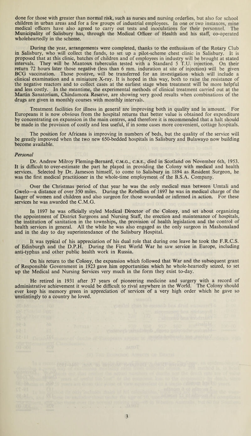 done for those with greater than normal risk, such as nurses and nursing orderlies, but also for school children in urban areas and for a few groups of industrial employees. In one or two instances, mine medical officers have also agreed to carry out tests and inoculations for their personnel. The Municipality of Salisbury has, through the Medical Officer of Health and his staff, co-operated wholeheartedly in the scheme. During the year, arrangements were completed, thanks to the enthusiasm of the Rotary Club in Salisbury, who will collect the funds, to set up a pilot-scheme chest clinic in Salisbury. It is proposed that at this clinic, batches of children and of employees in industry will be brought at stated intervals. They will be Mantoux tuberculin tested with a Standard 5 T.U. injection. On their return 72 hours later those negative (less than 6 mm. induration at site of injection) will be given BCG vaccination. Those positive, will be transferred for an investigation which will include a clinical examination and a miniature X-ray. It is hoped in this way, both to raise the resistance of the negative reactors and to collect cases at the earliest stage when treatment will be more helpful and less costly. In the meantime, the experimental methods of clinical treatment carried out at the Martin Sanatorium, Chindamora Reserve, are showing very good results when combinations of the drugs are given in monthly courses with monthly intervals. Treatment facilities for illness in general are improving both in quality and in amount. For Europeans it is now obvious from the hospital returns that better value is obtained for expenditure by concentrating on expansion in the main centres, and therefore it is recommended that a halt should be made in the provision of costly and less useful, if in some cases more convenient, cottage hospitals. The position for Africans is improving in numbers of beds, but the quality of the service will be greatly improved when the two new 650-bedded hospitals in Salisbury and Bulawayo now building become available. Personal Dr. Andrew Milroy Fleming-Bernard, c.m.g., c.b.e., died in Scotland on November 6th, 1953. It is difficult to over-estimate the part he played in providing the Colony with medical and health services. Selected by Dr. Jameson himself, to come to Salisbury in 1894 as Resident Surgeon, he was the first medical practitioner in the whole-time employment of the B.S.A. Company. Over the Christmas period of that year he was the only medical man between Umtali and Gwelo—a distance of over 350 miles. During the Rebellion of 1897 he was in medical charge of the laager of women and children and also surgeon for those wounded or infirmed in action. For these services he was awarded the C.M.G. In 1897 he was officially styled Medical Director of the Colony, and set about organizing the appointment of District Surgeons and Nursing Staff, the erection and maintenance of hospitals, the institution of sanitation in the townships, the provision of health legislation and the control of health services in general. All the while he was also engaged as the only surgeon in Mashonaland and in the day to day superintendance of the Salisbury Hospital. It was typical of his appreciation of his dual role that during one leave he took the F.R.C.S. of Edinburgh and the D.P.H. During the First World War he saw service in Europe, including anti-typhus and other public health work in Russia. On his return to the Colony, the expansion which followed that War and the subsequent grant of Responsible Government in 1923 gave him opportunities which he whole-heartedly seized, to set up the Medical and Nursing Services very much in the form they exist to-day. He retired in 1931 after 37 years of pioneering medicine and surgery with a record of administrative achievement it would be difficult to rival anywhere in the World. The Colony should ever keep his memory green in appreciation of services of a very high order which he gave so unstintingly to a country he loved.