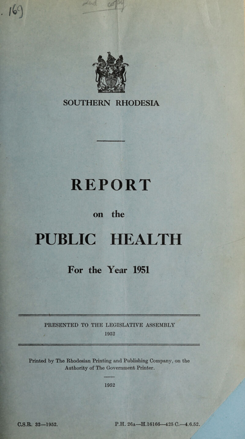 SOUTHERN RHODESIA REPORT on the PUBLIC HEALTH For the Year 1951 PRESENTED TO THE LEGISLATIVE ASSEMBLY 1952 Printed by The Rhodesian Printing and Publishing Company, on the Authority of The Government Printer. 1952 C.S.R. 32—1952. P.H. 26a—H. 16166—425 C.—4.6.52.