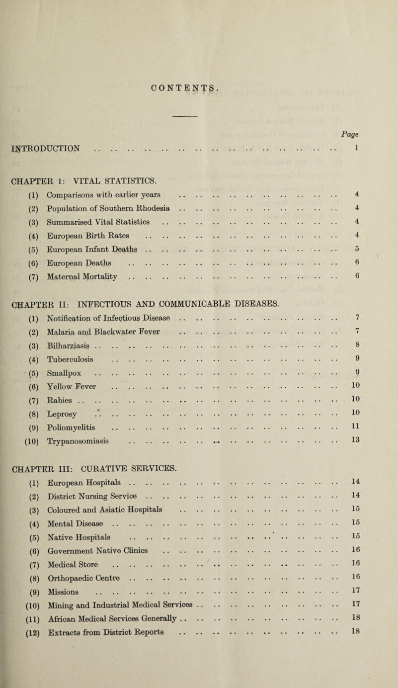 CONTENTS. Page INTRODUCTION . 1 CHAPTER 1: VITAL STATISTICS. (1) Comparisons with earlier years . 4 (2) Population of Southern Rhodesia. 4 (3) Summarised Vital Statistics . 4 (4) European Birth Rates . 4 (5) European Infant Deaths. 5 (6) European Deaths . 6 (7) Maternal Mortality . 6 CHAPTER II: INFECTIOUS AND COMMUNICABLE DISEASES. (1) Notification of Infectious Disease. 7 (2) Malaria and Blackwater Fever . 7 (3) Bilharziasis. 8 (4) Tuberculosis . 9 (5) Smallpox . 9 (6) Yellow Fever . 10 (7) Rabies. 10 (8) Leprosy . 10 (9) Poliomyelitis . U (10) Trypanosomiasis . 13 CHAPTER III: CURATIVE SERVICES. (1) European Hospitals. 14 (2) District Nursing Service. 14 (3) Coloured and Asiatic Hospitals . 15 (4) Mental Disease. 15 (5) Native Hospitals . 15 (6) Government Native Clinics . 16 (7) Medical Store . 16 (8) Orthopaedic Centre. 16 (9) Missions . 1? (10) Mining and Industrial Medical Services. 17 (11) African Medical Services Generally. 18 (12) Extracts from District Reports . 18