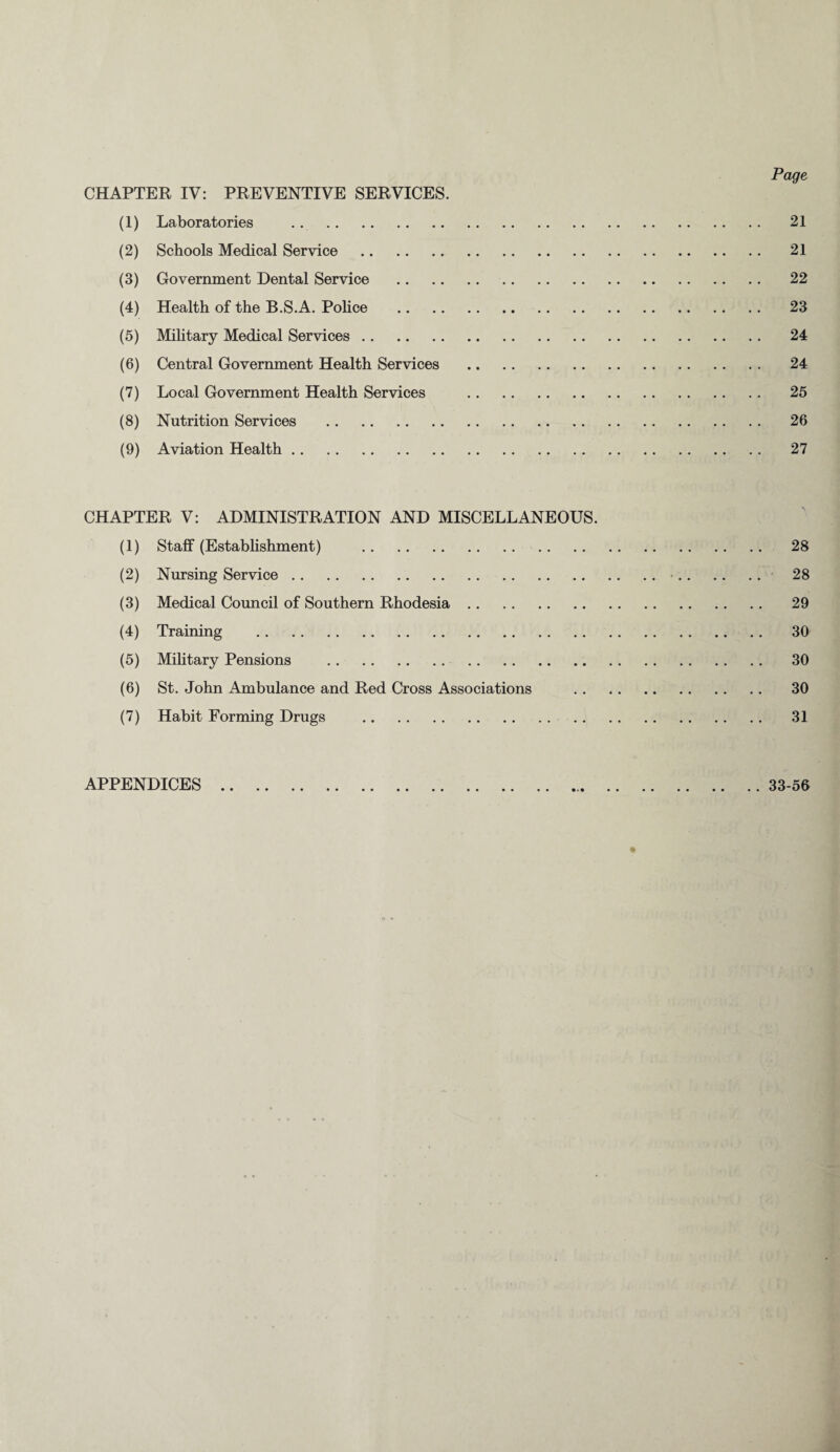 Page CHAPTER IV: PREVENTIVE SERVICES. (1) Laboratories . 21 (2) Schools Medical Service . 21 (3) Government Dental Service . 22 (4) Health of the B.S.A. Police . 23 (5) Military Medical Services. 24 (6) Central Government Health Services . 24 (7) Local Government Health Services . 25 (8) Nutrition Services . 26 (9) Aviation Health. 27 CHAPTER V: ADMINISTRATION AND MISCELLANEOUS. (1) Staff (Establishment) . 28 (2) Nursing Service.•. 28 (3) Medical Council of Southern Rhodesia. 29 (4) Training . 30 (5) Military Pensions . 30 (6) St. John Ambulance and Red Cross Associations . 30 (7) Habit Forming Drugs . 31 APPENDICES 33-56