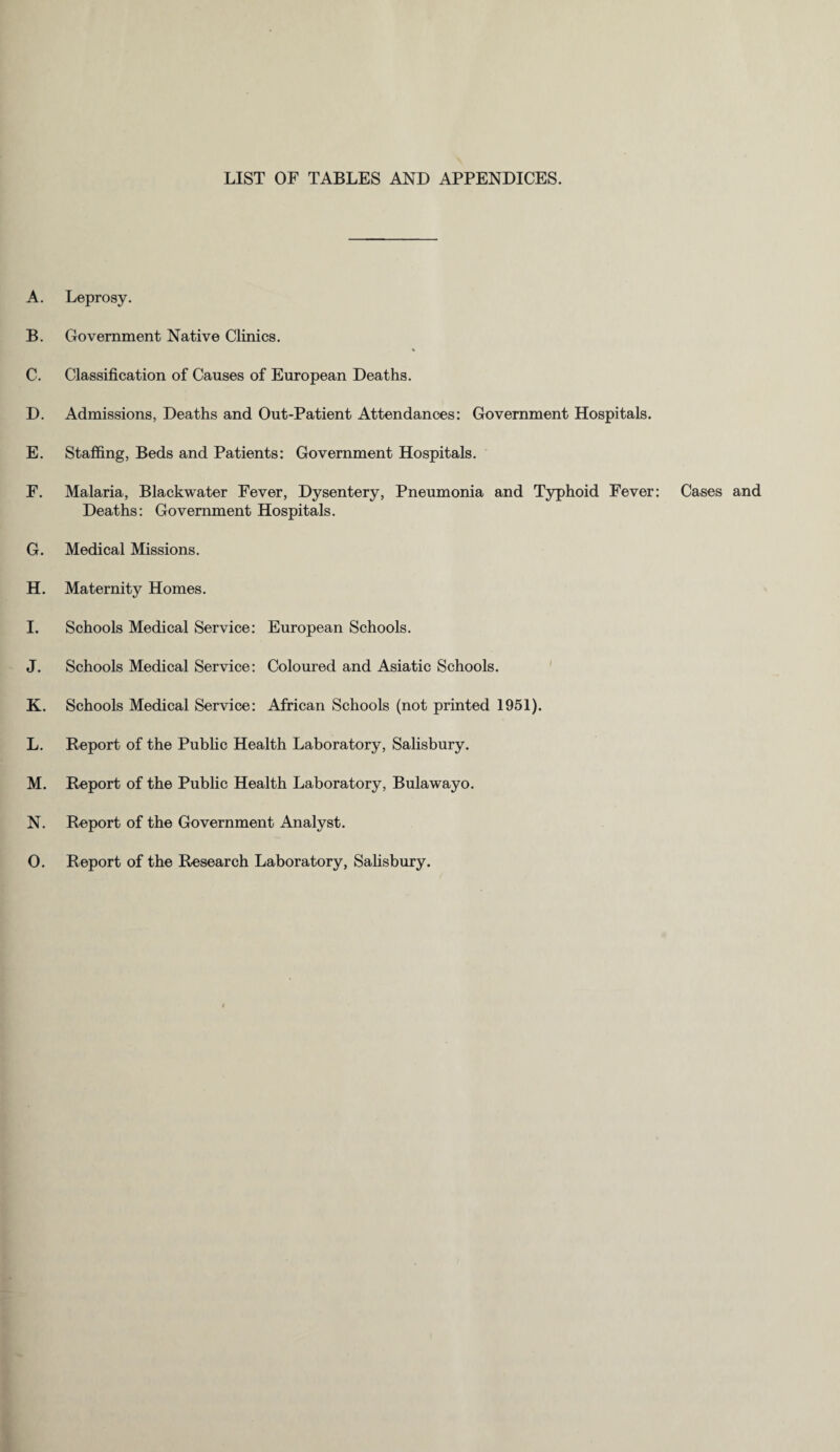LIST OF TABLES AND APPENDICES. A. Leprosy. B. Government Native Clinics. C. Classification of Causes of European Deaths. D. Admissions, Deaths and Out-Patient Attendances: Government Hospitals. E. Staffing, Beds and Patients: Government Hospitals. F. Malaria, Blackwater Fever, Dysentery, Pneumonia and Typhoid Fever: Cases and Deaths: Government Hospitals. G. Medical Missions. H. Maternity Homes. I. Schools Medical Service: European Schools. J. Schools Medical Service: Coloured and Asiatic Schools. K. Schools Medical Service: African Schools (not printed 1951). L. Report of the Public Health Laboratory, Salisbury. M. Report of the Public Health Laboratory, Bulawayo. N. Report of the Government Analyst. O. Report of the Research Laboratory, Salisbury.