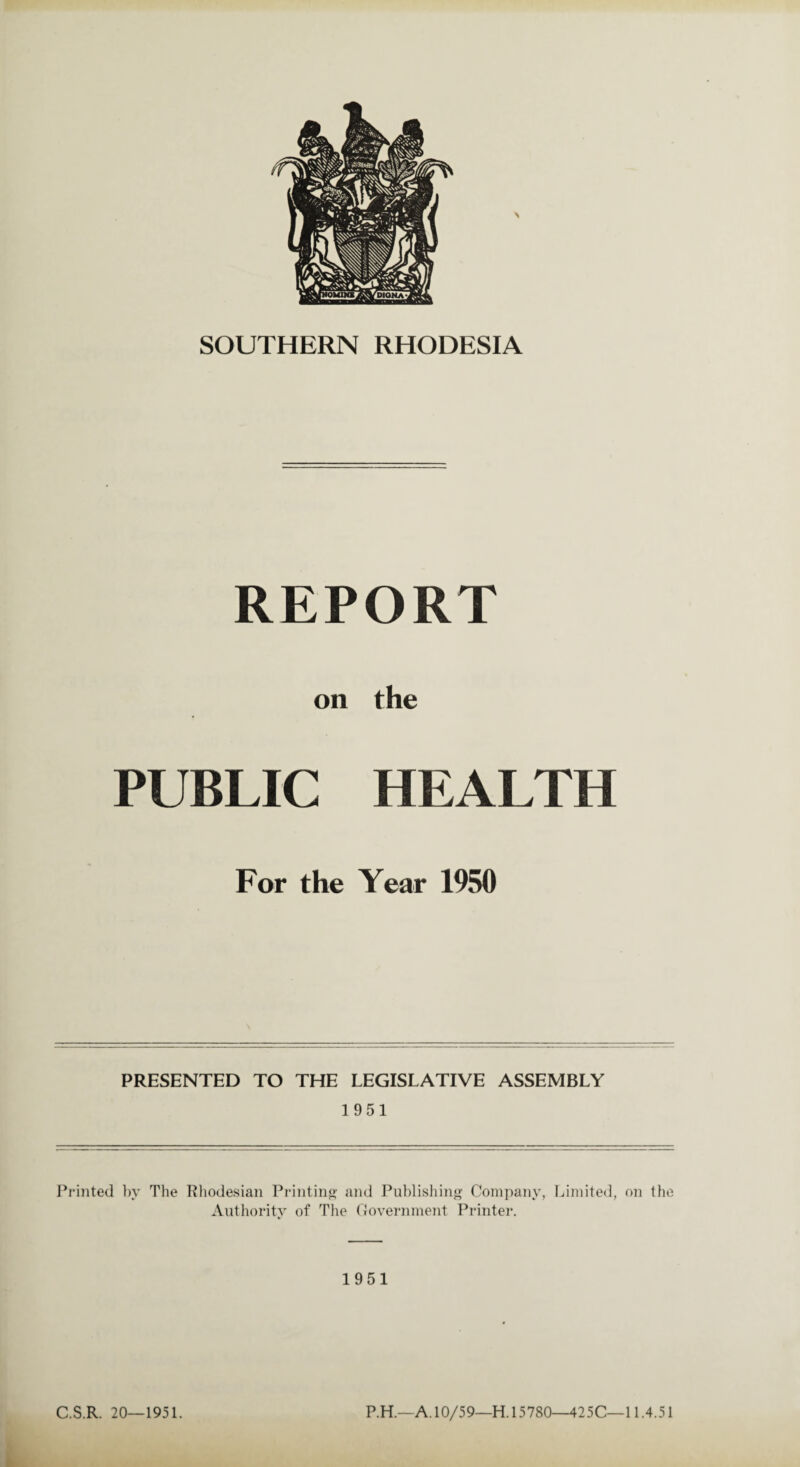 SOUTHERN RHODESIA REPORT on the PUBLIC HEALTH For the Year 1950 PRESENTED TO THE LEGISLATIVE ASSEMBLY 1951 Printed by The Rhodesian Printing and Publishing Company, Limited, on the Authority of The Government Printer. 1951 C.S.R. 20—1951. P.H.—A. 10/59—H. 15780—425C—11.4.51