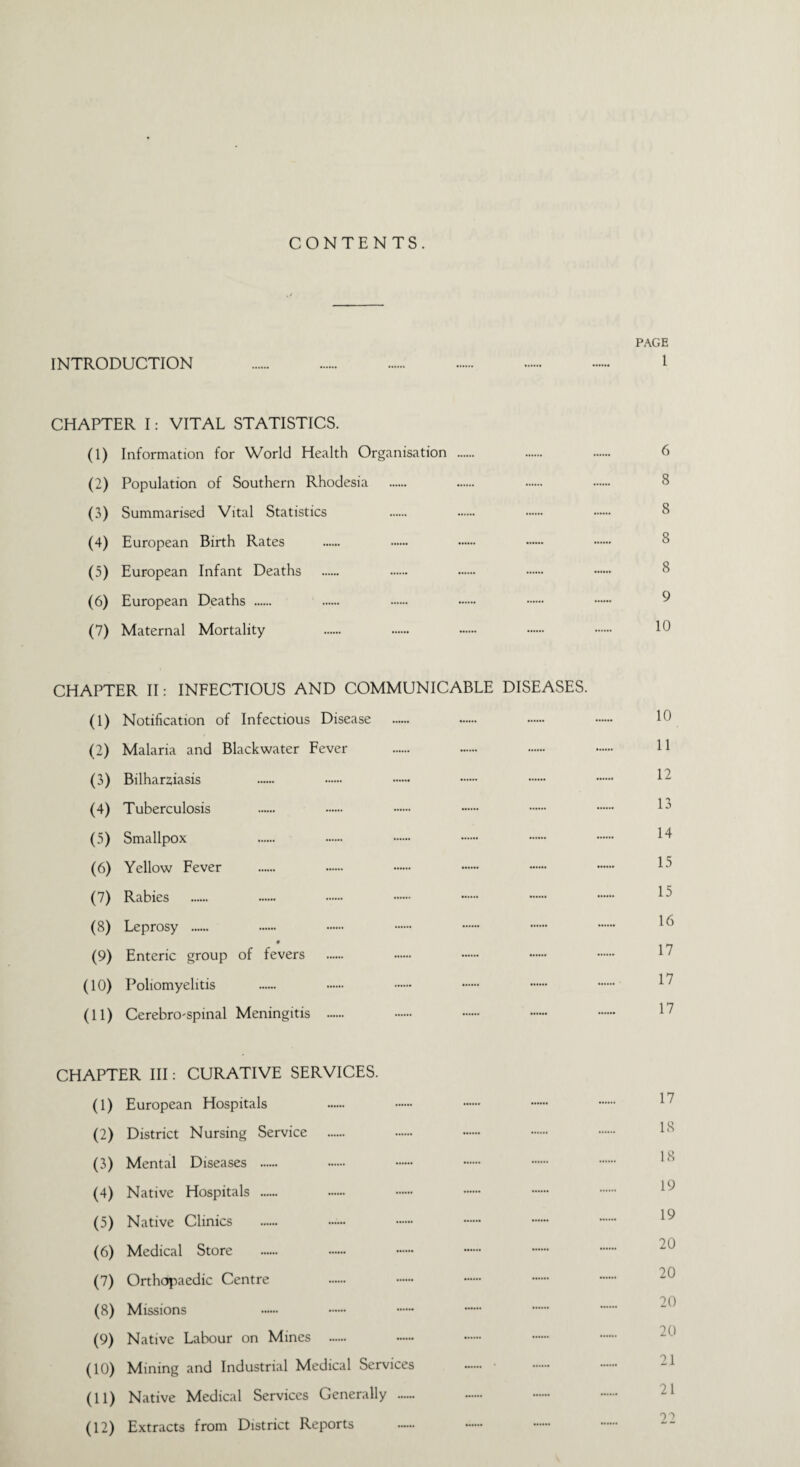 CONTENTS. PAGE INTRODUCTION . 1 CHAPTER I: VITAL STATISTICS. (1) Information for World Health Organisation . . . 6 (2) Population of Southern Rhodesia . . . . 8 (3) Summarised Vital Statistics . . . . 8 (4) European Birth Rates . . . •— . 8 (5) European Infant Deaths . . . . . 8 (6) European Deaths . (7) Maternal Mortality . . . . . 10 CHAPTER II: INFECTIOUS AND COMMUNICABLE DISEASES. (1) Notification of Infectious Disease . . . . Id (2) Malaria and Blackwater Fever . . . . U (3) Bilharsiasis . . . . . . ^ (4) Tuberculosis . . . . . . lj (5) Smallpox . . . . . . 14 (6) Yellow Fever . . . . .. . ^ (7) Rabies . . . . . . . ^ (8) Leprosy . . . . . . . ^ (9) Enteric group of fevers . . . . . 17 (10) Poliomyelitis . . . . . . 17 (11) Cerebrospinal Meningitis . . . . . I7 CHAPTER III: CURATIVE SERVICES. (1) European Hospitals . . . . . 17 (2) District Nursing Service . . . . . 18 (3) Mental Diseases . (4) Native Hospitals . (5) Native Clinics . ...... . . . . I9 (6) Medical Store (7) Orthopaedic Centre (8) Missions (9) Native Labour on Mines . (10) Mining and Industrial Medical Services .. • (11) Native Medical Services Generally . (12) Extracts from District Reports