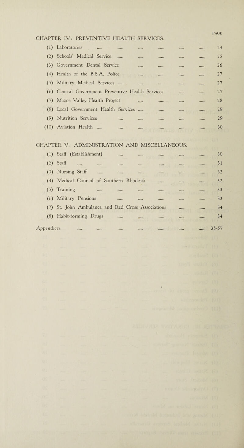PAGE CHAPTER IV: PREVENTIVE HEALTH SERVICES. (1) Laboratories ...... 24 (2) Schools’ Medical Service . 25 (3) Government Dental Service 26 (4) Health of the B.S.A. Police 27 (5) Military Medical Services . 27 (6) Central Government Preventive Health Services 27 (7) Mazoe Valley Health Project 28 (8) Local Government Health Services . 29 (9) Nutrition Services 29 (10) Aviation Health . 30 CHAPTER V: ADMINISTRATION AND MISCELLANEOUS. (1) Staff (Establishment) . 30 (2) Staff . 31 (3) Nursing Staff . 32 (4) Medical Council of Southern Rhodesia . 32 (5) Training 33 (6) Military Pensions 33 (7) St. John Ambulance and Red Cross Associations . 34 (8) Habit-forming Drugs . 34 Appendices . . . . . . . 35-57