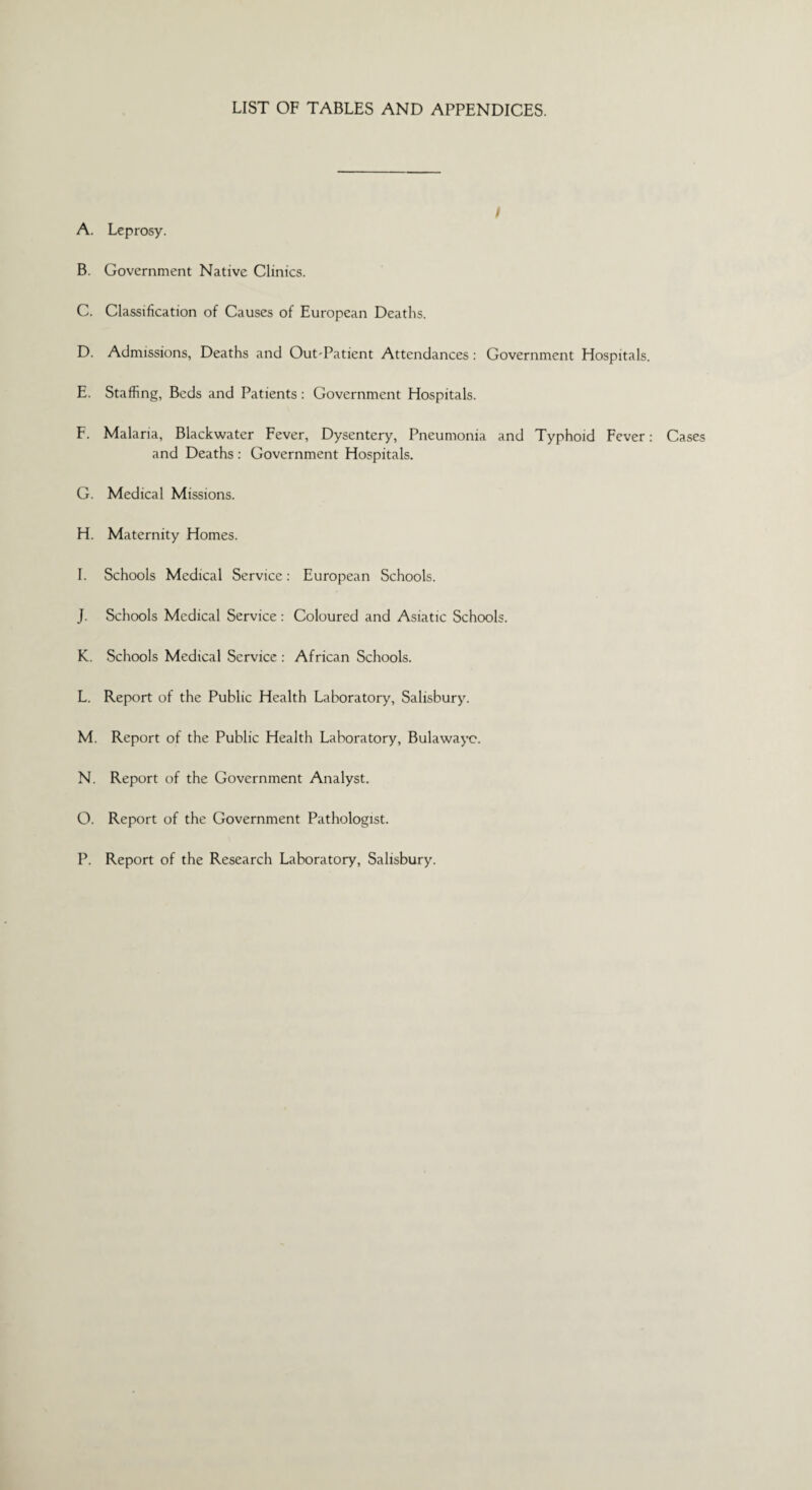 LIST OF TABLES AND APPENDICES. A. Leprosy. B. Government Native Clinics. C. Classification of Causes of European Deaths. D. Admissions, Deaths and Out-Patient Attendances: Government Hospitals. E. Staffing, Beds and Patients: Government Hospitals. F. Malaria, Blackwater Fever, Dysentery, Pneumonia and Typhoid Fever: Cases and Deaths : Government Hospitals. G. Medical Missions. H. Maternity Homes. I. Schools Medical Service: European Schools. J. Schools Medical Service: Coloured and Asiatic Schools. K. Schools Medical Service : African Schools. L. Report of the Public Health Laboratory, Salisbury. M. Report of the Public Health Laboratory, Bulawayo. N. Report of the Government Analyst. O. Report of the Government Pathologist. P. Report of the Research Laboratory, Salisbury.