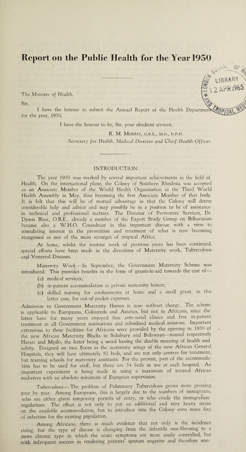 Report on the Public Health for the Year 1950 v' — # UBRMtf \ The Minister of Health. s>>, xy ^ ^ I have the honour to submit the Annual Report of the Health DepartmcnS^jf|0p I0M3 for the year, 1950. I have the honour to be, Sir, your obedient servant, R. M. Morris, o.b.e., m.d., d.p.h. Secretary for Health, Medical Director and Chief Health Officer. INTRODUCTION. The year 1950 was marked by several important achievements in the field of Health. On the international plane, the Colony of Southern Rhodesia was accepted as an Associate Member of the World Health Organisation at the Third World Health Assembly in May, thus becoming the first Associate Member of that body. It is felt that this will be of mutual advantage in that the Colony will derive considerable help and advice and may possibly be in a position to be of assistance in technical and professional matters. The Director of Preventive Services, Dr. Dyson Blair, O.B.E., already a member of the Expert Study Group on Bilharziasis became also a W.H.O. Consultant in this important disease with a view to stimulating interest in the prevention and treatment of what is now becoming recognised as one of the main scourges of tropical Africa. At home, whilst the routine work of previous years has been continued, special efforts have been made in the directions of Maternity work, Tuberculosis and Venereal Diseases. Maternity Worf{.—In September, the Government Maternity Scheme was introduced. This provides benefits in the form of grants-in-aid towards the cost of— (a) medical services; (b) in-patient accommodation in private maternity homes; (c) skilled nursing for confinements at home and a small grant, in this latter case, for out-of-pocket expenses. Admission to Government Maternity Homes is now without charge. The scheme is applicable to Europeans, Coloureds and Asiatics, but not to Africans, since the latter have for many years enjoyed free ante-natal clinics and free in-patient treatment in all Government institutions and subsidised medical missions. Important extensions to these facilities for Africans were provided by the opening in 1950 of the new African Maternity Blocks in Salisbury and Bulawayo named respectively Harari and Mpilo, the latter being a word having the double meaning of health and safety. Designed on two floors as the maternity wings of the new African General Hospitals, they will have ultimately 82 beds, and are not only centres for treatment, but training schools for maternity assistants. For the present, part of the accommoda¬ tion has to be used for staff, but there are 54 beds in use at each hospital. An important experiment is being made in using a maximum of trained African midwives with an absolute minimum of European supervision. Tuberculosis.—The problem of Pulmonary Tuberculosis grows more pressing year by year. Among Europeans, this is largely due to the numbers of immigrants, who are either given temporary permits of entry, or who evade the immigration regulations. The effect is not only to put an additional and very heavy strain on the available accommodation, but to introduce into the Colony even more foci of infection for the existing population. Among Africans, there is much evidence that not only is the incidence rising, but the type of disease is changing from the infantile non-fibrosing to a more chronic type in which the acute symptoms are more easily controlled, but with infrequent success in rendering patients’ sputum negative and therefore non-