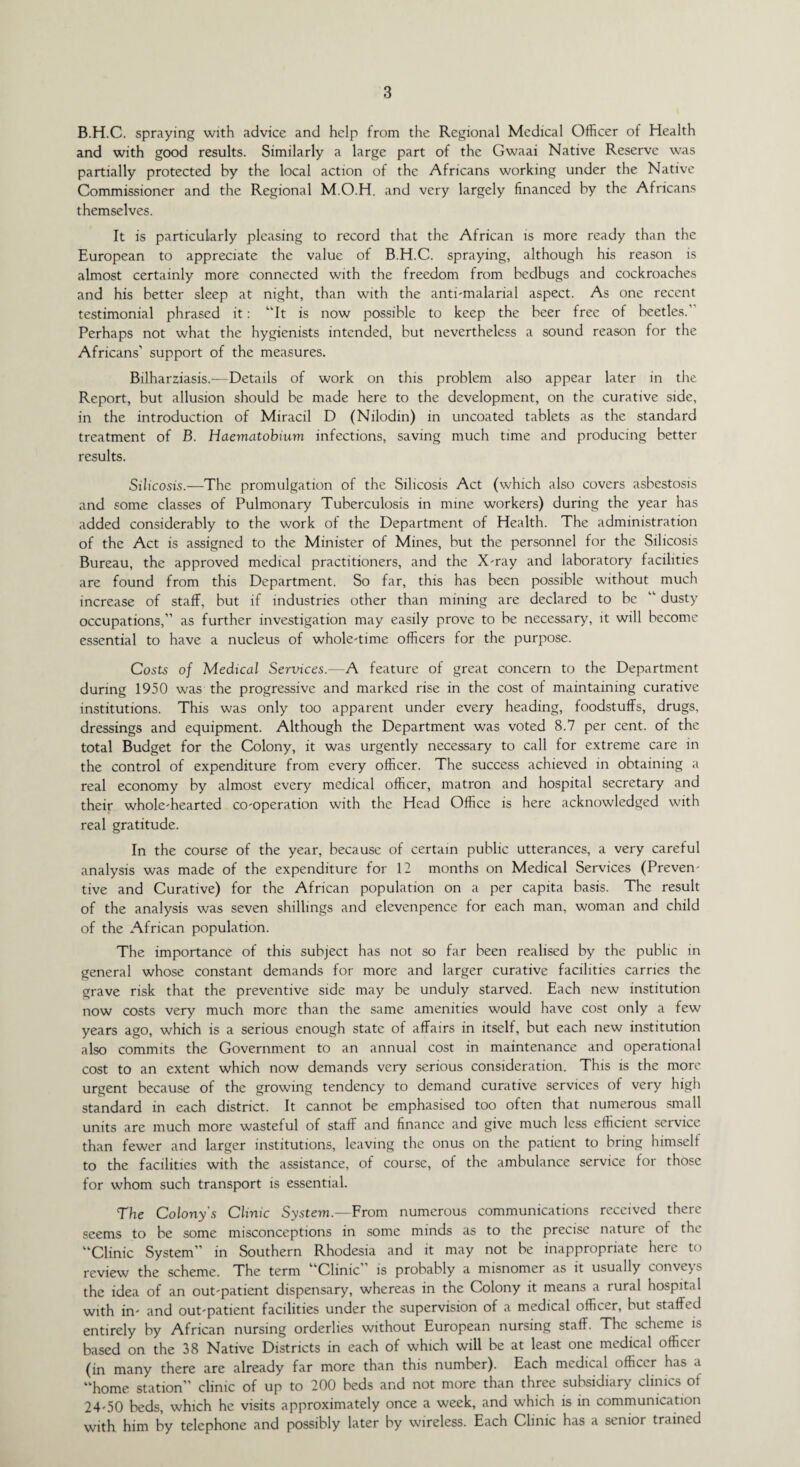 B.H.C. spraying with advice and help from the Regional Medical Officer of Health and with good results. Similarly a large part of the Gwaai Native Reserve was partially protected by the local action of the Africans working under the Native Commissioner and the Regional M.O.H. and very largely financed by the Africans themselves. It is particularly pleasing to record that the African is more ready than the European to appreciate the value of B.H.C. spraying, although his reason is almost certainly more connected with the freedom from bedbugs and cockroaches and his better sleep at night, than with the anti-malarial aspect. As one recent testimonial phrased it: “It is now possible to keep the beer free of beetles. Perhaps not what the hygienists intended, but nevertheless a sound reason for the Africans’ support of the measures. Bilharziasis.—Details of work on this problem also appear later in the Report, but allusion should be made here to the development, on the curative side, in the introduction of Miracil D (Nilodin) in uncoated tablets as the standard treatment of B. Haematobium infections, saving much time and producing better results. Silicosis.—The promulgation of the Silicosis Act (which also covers asbestosis and some classes of Pulmonary Tuberculosis in mine workers) during the year has added considerably to the work of the Department of Health. The administration of the Act is assigned to the Minister of Mines, but the personnel for the Silicosis Bureau, the approved medical practitioners, and the X-ray and laboratory facilities are found from this Department. So far, this has been possible without much increase of staff, but if industries other than mining are declared to be “ dusty occupations,’’ as further investigation may easily prove to be necessary, it will become essential to have a nucleus of whole-time officers for the purpose. Costs of Medical Services.—A feature of great concern to the Department during 1950 was the progressive and marked rise in the cost of maintaining curative institutions. This was only too apparent under every heading, foodstuffs, drugs, dressings and equipment. Although the Department was voted 8.7 per cent, of the total Budget for the Colony, it was urgently necessary to call for extreme care in the control of expenditure from every officer. The success achieved in obtaining a real economy by almost every medical officer, matron and hospital secretary and their whole-hearted co-operation with the Head Office is here acknowledged with real gratitude. In the course of the year, because of certain public utterances, a very careful analysis was made of the expenditure for 12 months on Medical Services (Preven¬ tive and Curative) for the African population on a per capita basis. The result of the analysis was seven shillings and elevenpence for each man, woman and child of the African population. The importance of this subject has not so far been realised by the public in general whose constant demands for more and larger curative facilities carries the grave risk that the preventive side may be unduly starved. Each new institution now costs very much more than the same amenities would have cost only a few years ago, which is a serious enough state of affairs in itself, but each new institution also commits the Government to an annual cost in maintenance and operational cost to an extent which now demands very serious consideration. This is the more urgent because of the growing tendency to demand curative services of very high standard in each district. It cannot be emphasised too often that numerous small units are much more wasteful of staff and finance and give much less efficient service than fewer and larger institutions, leaving the onus on the patient to bring himself to the facilities with the assistance, of course, of the ambulance service for those for whom such transport is essential. The Colony's Clinic System.—From numerous communications received there seems to be some misconceptions in some minds as to the precise nature ot the “Clinic System’’ in Southern Rhodesia and it may not be inappropriate here to review the scheme. The term “Clinic’’ is probably a misnomer as it usually conveys the idea of an out-patient dispensary, whereas in the Colony it means a rural hospital with in- and out-patient facilities under the supervision of a medical officer, but staffed entirely by African nursing orderlies without European nursing staff. The scheme is based on the 38 Native Districts in each of which will be at least one medical officci (in many there are already far more than this number). Each medical officer has a “home station” clinic of up to 200 beds and not more than three subsidiary clinics of 24-50 beds, which he visits approximately once a week, and which is in communication with him by telephone and possibly later by wireless. Each Clinic has a senior trained