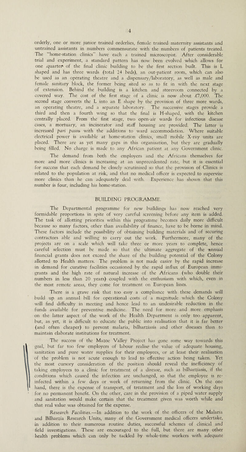 orderly, one or more junior trained orderlies, female trained maternity assistants and untrained assistants in numbers commensurate with the numbers of patients treated. The “home-station clinics have each a trained microscopist. After considerable trial and experiment, a standard pattern has now been evolved which allows for one ,quarter of the final clinic building to be the first section built. This is L shaped and has three wards (total 24 beds), an out-patient room, which can also be used as an operating theatre and a dispensary/laboratory, as well as male and female sanitary block, the former being sited so as to fit in with the next stage of extension. Behind the building is a kitchen and storeroom connected by a covered way. The cost of the first stage of a clinic is now about £7,000. The second stage converts the L into an E shape by the provision of three more wards, an operating theatre, and a separate laboratory. The successive stages provide a third and then a fourth wing so that the final is H-shaped, with the kitchen centrally placed. From the first stage, two open-air wards for infectious disease cases, a mortuary, an incinerator and staff housing are provided. The latter is increased pari passu with the additions to ward accommodation. Where suitable electrical power is available at home-station clinics, small mobile X-ray units are placed. There are as yet many gaps in this organisation, but they are gradually being filled. No charge is made to any African patient at any Government clinic. The demand from both the employers and the Africans themselves for more and more clinics is increasing at an unprecedented rate, but it is essential for success that each demand be closely scrutinised so that the provision of Clinics is related to the population at risk, and that no medical officer is expected to supervise more clinics than he can adequately deal with. Experience has shown that this number is four, including his home-station. BUILDING PROGRAMME. The Departmental programme for new buildings has now reached very formidable proportions in spite of very careful screening before any item is added. The task of allotting priorities within this programme becomes daily more difficult because so many factors, other than availability of finance, have to be borne in mind. These factors include the possibility of obtaining building materials and of securing contractors able and willing to carry out the work. Furthermore, many of the projects are on a scale which will take three or more years to complete, hence careful selection must be made so that the ultimate aggregate of the -annual financial grants does not exceed the share of the building potential of the Colony allotted to Health matters. The problem is not made easier by the rapid increase in demand for curative facilities occasioned by the rapid influx of European immi¬ grants and the high rate of natural increase of the Africans (who double their numbers in less than 20 years) coupled with the enthusiasm with which, even in the most remote areas, they come for treatment on European lines. There is a grave risk that too easy a compliance with these demands will build up an annual bill for operational costs of a magnitude which the Colony will find difficulty in meeting and hence lead to an undesirable reduction in the funds available for preventive medicine. The need for more and more emphasis on the latter aspect of the work of the Health Department is only too apparent, but, as yet, it is difficult to educate the public into realisation that it is far better (and often cheaper) to prevent malaria, bilharziasis and other diseases than to maintain elaborate institutions for treatment. The success of the Mazoe Valley Project has gone some way towards this goal, but far too few employers of labour realise the value of adequate housing, sanitation and pure water supplies for their employees, or at least their realisation of the problem is not acute enough to lead to effective action being taken. Yet the most cursory consideration of the position should reveal the inefficiency of taking employees to a clinic for treatment of a disease, such as bilharziasis, if the conditions which caused the infection are unchanged, so that the employee is re¬ infected within a few days or week of returning from the clinic. On the one hand, there is the expense of transport, of treatment and the loss of working days for no permanent benefit. On the other, care in the provision of a piped water supply and sanitation would make certain that the treatment given was worth while and that real value wTas obtained for the expense. Research Facilities.—In addition to the work of the officers of the Malaria and Bilharzia Research Units, many of the Government medical officers undertake, in addition to their numerous routine duties, successful schemes of clinical and field investigations. These are encouraged to the full, but there are many other health problems which can only be tackled by whole-time workers with adequate