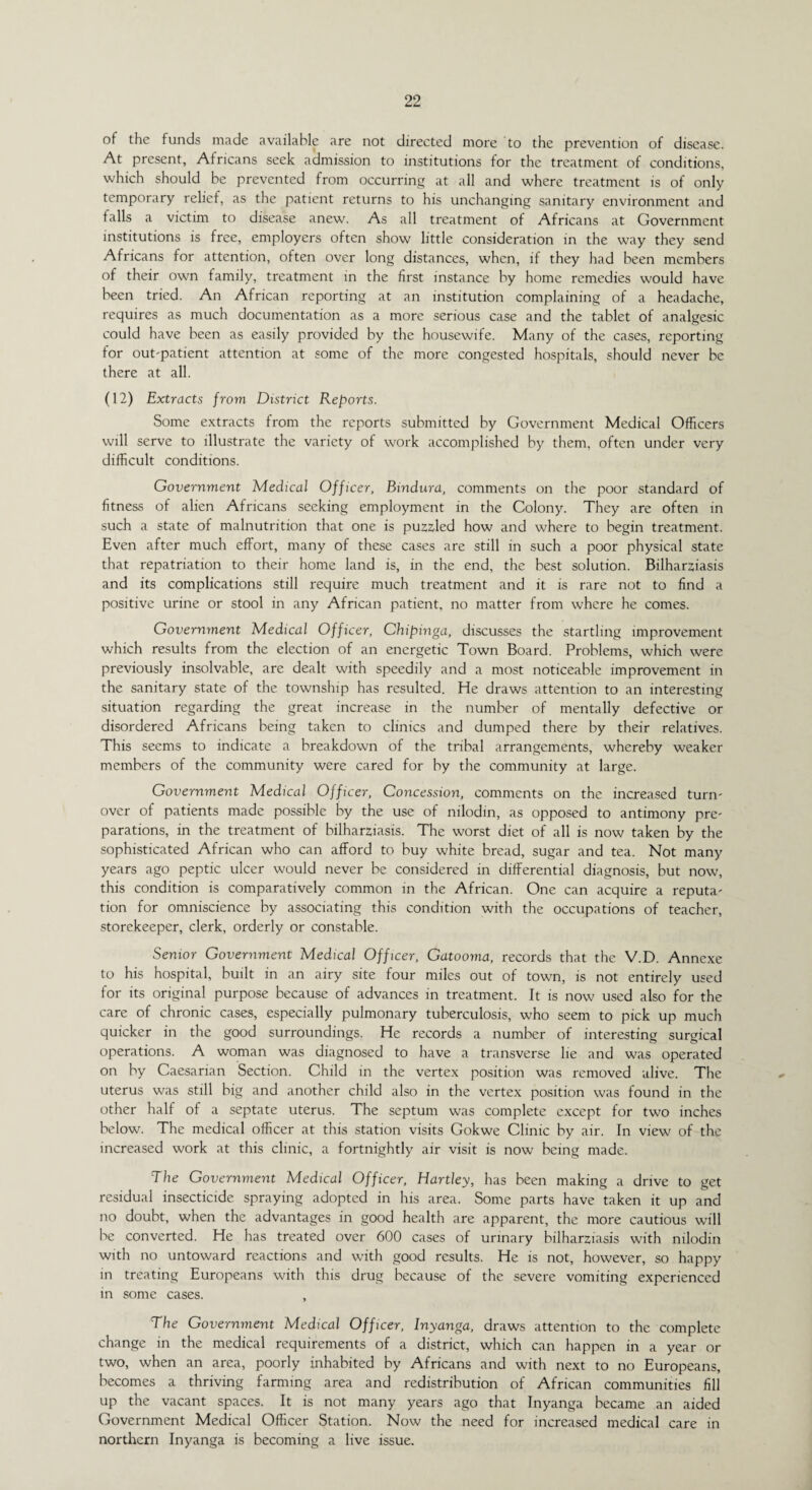 of the funds made available are not directed more to the prevention of disease. At present, Africans seek admission to institutions for the treatment of conditions, which should be prevented from occurring at all and where treatment is of only temporary relief, as the patient returns to his unchanging sanitary environment and falls a victim to disease anew. As all treatment of Africans at Government institutions is free, employers often show little consideration in the way they send Africans for attention, often over long distances, when, if they had been members of their own family, treatment in the first instance by home remedies would have been tried. An African reporting at an institution complaining of a headache, requires as much documentation as a more serious case and the tablet of analgesic could have been as easily provided by the housewife. Many of the cases, reporting for outpatient attention at some of the more congested hospitals, should never be there at all. (12) Extracts from District Reports. Some extracts from the reports submitted by Government Medical Officers will serve to illustrate the variety of work accomplished by them, often under very difficult conditions. Government Medical Officer, Bindura, comments on the poor standard of fitness of alien Africans seeking employment in the Colony. They are often in such a state of malnutrition that one is puzzled how and where to begin treatment. Even after much effort, many of these cases are still in such a poor physical state that repatriation to their home land is, in the end, the best solution. Bilharziasis and its complications still require much treatment and it is rare not to find a positive urine or stool in any African patient, no matter from where he comes. Government Medical Officer, Chipinga, discusses the startling improvement which results from the election of an energetic Town Board. Problems, which were previously insolvable, are dealt with speedily and a most noticeable improvement in the sanitary state of the township has resulted. He draws attention to an interesting situation regarding the great increase in the number of mentally defective or disordered Africans being taken to clinics and dumped there by their relatives. This seems to indicate a breakdown of the tribal arrangements, whereby weaker members of the community were cared for by the community at large. Government Medical Officer, Concession, comments on the increased turn- over of patients made possible by the use of nilodin, as opposed to antimony pre- parations, in the treatment of bilharziasis. The worst diet of all is now taken by the sophisticated African who can afford to buy white bread, sugar and tea. Not many years ago peptic ulcer would never be considered in differential diagnosis, but now, this condition is comparatively common in the African. One can acquire a reputa- tion for omniscience by associating this condition with the occupations of teacher, storekeeper, clerk, orderly or constable. Senior Government Medical Officer, Gatooma, records that the V.D. Annexe to his hospital, built in an airy site four miles out of town, is not entirely used for its original purpose because of advances in treatment. It is now used also for the care of chronic cases, especially pulmonary tuberculosis, who seem to pick up much quicker in the good surroundings. He records a number of interesting surgical operations. A woman was diagnosed to have a transverse lie and was operated on by Caesarian Section. Child in the vertex position was removed alive. The uterus was still big and another child also in the vertex position was found in the other half of a septate uterus. The septum was complete except for two inches below. The medical officer at this station visits Gokwe Clinic by air. In view of the increased work at this clinic, a fortnightly air visit is now being made. The Government Medical Officer, Hartley, has been making a drive to get residual insecticide spraying adopted in his area. Some parts have taken it up and no doubt, when the advantages in good health are apparent, the more cautious will be converted. He has treated over 600 cases of urinary bilharziasis with nilodin with no untoward reactions and with good results. He is not, however, so happy in treating Europeans with this drug because of the severe vomiting experienced in some cases. , The Government Medical Officer, Inyanga, draws attention to the complete change in the medical requirements of a district, which can happen in a year or two, when an area, poorly inhabited by Africans and with next to no Europeans, becomes a thriving farming area and redistribution of African communities fill up the vacant spaces. It is not many years ago that Inyanga became an aided Government Medical Officer Station. Now the need for increased medical care in northern Inyanga is becoming a live issue.