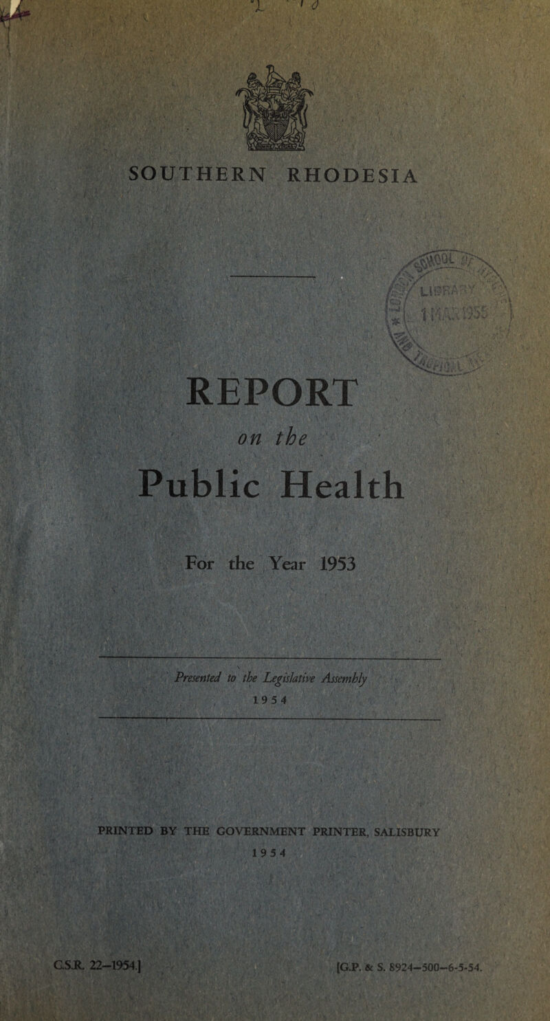 SOUTHERN RHODESIA REPORT on the ■ Public Health For the Year 1953 Presented to the Legislative Assembly 1954 — PRINTED BY THE GOVERNMENT PRINTER, SALISBURY 19 5 4 [G.P. & S. 8924-500-6-5-54. C.S.R. 22-1954.1