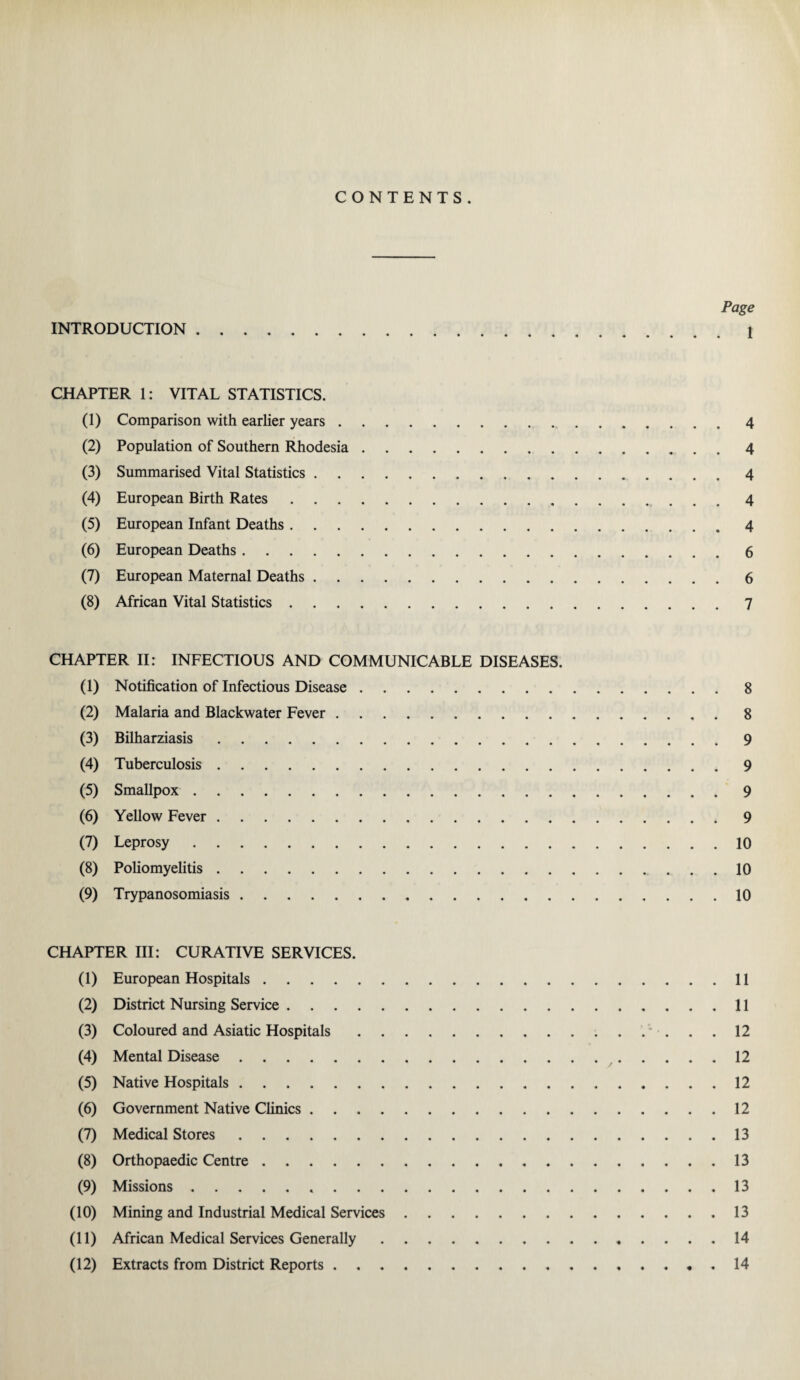 CONTENTS. Page INTRODUCTION.1 CHAPTER 1: VITAL STATISTICS. (1) Comparison with earlier years.4 (2) Population of Southern Rhodesia.4 (3) Summarised Vital Statistics.4 (4) European Birth Rates.4 (5) European Infant Deaths.4 (6) European Deaths.6 (7) European Maternal Deaths.6 (8) African Vital Statistics.7 CHAPTER II: INFECTIOUS AND COMMUNICABLE DISEASES. (1) Notification of Infectious Disease.8 (2) Malaria and Blackwater Fever.8 (3) Bilharziasis.9 (4) Tuberculosis.9 (5) Smallpox.9 (6) Yellow Fever.9 (7) Leprosy.10 (8) Poliomyelitis. 10 (9) Trypanosomiasis.10 CHAPTER III: CURATIVE SERVICES. (1) European Hospitals.11 (2) District Nursing Service.11 (3) Coloured and Asiatic Hospitals. 12 (4) Mental Disease.12 (5) Native Hospitals.12 (6) Government Native Clinics.12 (7) Medical Stores.13 (8) Orthopaedic Centre.13 (9) Missions. 13 (10) Mining and Industrial Medical Services.13 (11) African Medical Services Generally.14 (12) Extracts from District Reports...14