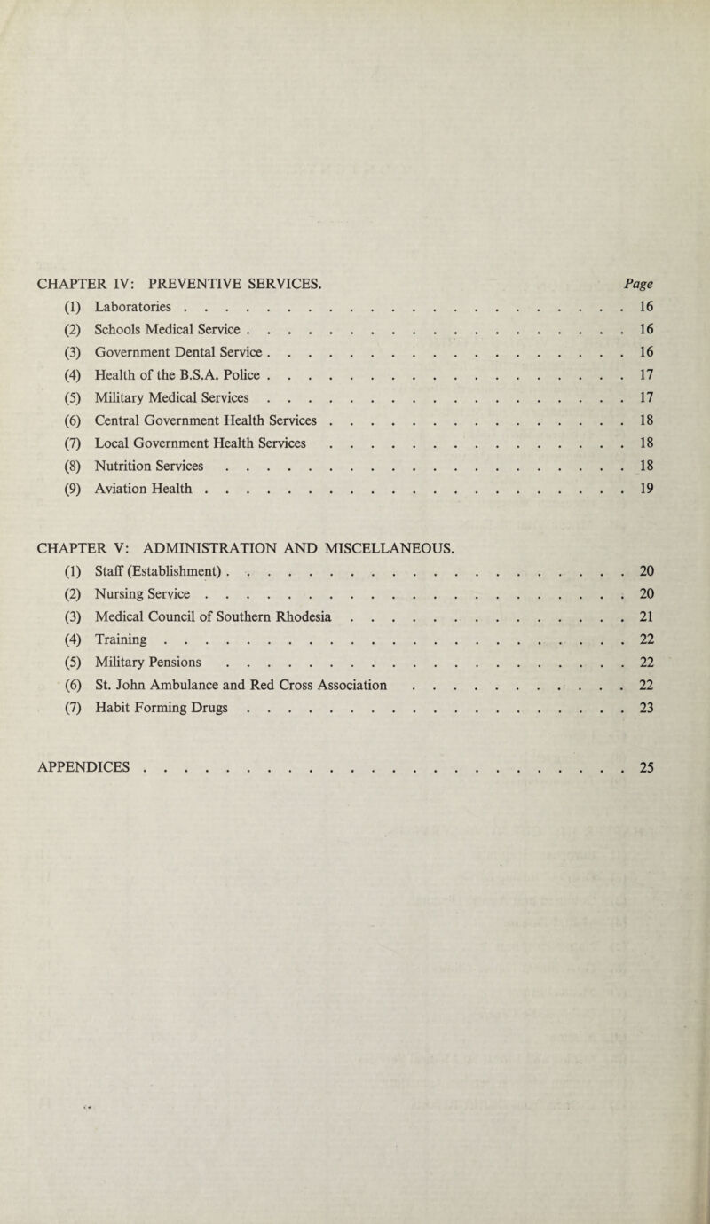 CHAPTER IV: PREVENTIVE SERVICES. Page (1) Laboratories.16 (2) Schools Medical Service.16 (3) Government Dental Service.16 (4) Health of the B.S.A. Police.17 (5) Military Medical Services.17 (6) Central Government Health Services.18 (7) Local Government Health Services.18 (8) Nutrition Services.18 (9) Aviation Health.19 CHAPTER V: ADMINISTRATION AND MISCELLANEOUS. (1) Staff (Establishment).20 (2) Nursing Service.20 (3) Medical Council of Southern Rhodesia.21 (4) Training.22 (5) Military Pensions.22 (6) St. John Ambulance and Red Cross Association.22 (7) Habit Forming Drugs.23 APPENDICES 25