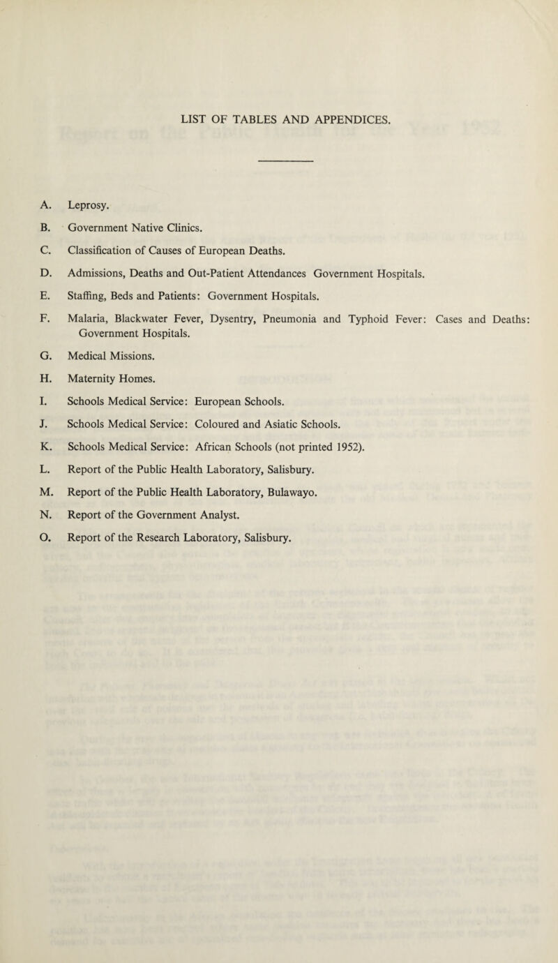LIST OF TABLES AND APPENDICES. A. Leprosy. B. Government Native Clinics. C. Classification of Causes of European Deaths. D. Admissions, Deaths and Out-Patient Attendances Government Hospitals. E. Staffing, Beds and Patients: Government Hospitals. F. Malaria, Blackwater Fever, Dysentry, Pneumonia and Typhoid Fever: Cases and Deaths Government Hospitals. G. Medical Missions. H. Maternity Homes. I. Schools Medical Service: European Schools. J. Schools Medical Service: Coloured and Asiatic Schools. K. Schools Medical Service: African Schools (not printed 1952). L. Report of the Public Health Laboratory, Salisbury. M. Report of the Public Health Laboratory, Bulawayo. N. Report of the Government Analyst. O. Report of the Research Laboratory, Salisbury.