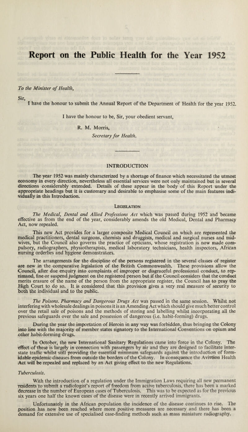 Report on the Public Health for the Year 1952 To the Minister of Health, Sir, I have the honour to submit the Annual Report of the Department of Health for the year 1952. I have the honour to be, Sir, your obedient servant, R. M. Morris, Secretary for Health. INTRODUCTION The year 1952 was mainly characterized by a shortage of finance which necessitated the utmost economy in every direction, nevertheless all essential services were not only maintained but in several directions considerably extended. Details of these appear in the body of this Report under the appropriate headings but it is customary and desirable to emphasise some of the main features indi¬ vidually in this Introduction. Legislation The Medical, Dental and Allied Professions Act which was passed during 1952 and became effective as from the end of the year, considerably amends the old Medical, Dental and Pharmacy Act, now repealed. This new Act provides for a larger composite Medical Council on which are represented the medical practitioners, dental surgeons, chemists and druggists, medical and surgical nurses and mid¬ wives, but the Council also governs the practice of opticians, whose registration is now made com¬ pulsory, radiographers, physiotherapists, medical laboratory technicians, health inspectors, African nursing orderlies and hygiene demonstrators. The arrangements for the discipline of the persons registered in the several classes of register are new in the comparative legislation of the British Commonwealth. These provisions allow the Council, after due enquiry into complaints of improper or disgraceful professional conduct, to rep¬ rimand, fine or suspend judgment on the registered person but if the Council considers that the conduct merits erasure of the name of the person from the appropriate register, the Council has to pray the High Court to do so. It is considered that this provision gives a very real measure of security to both the individual and to the public. The Poisons. Pharmacy and Dangerous Drugs Act was passed in the same session. Whilst not interfering with wholesale dealings in poisons it is an Amending Act which should give much better control over the retail sale of poisons and the methods of storing and labelling whilst incorporating all the previous safeguards over the sale and possession of dangerous (i.e. habit-forming) drugs. During the year the importation of Heroin in any way was forbidden, thus bringing the Colony into line with the majority of member states signatory to the International Conventions on opium and other habit-forming drugs. In October, the new International Sanitary Regulations came into force in the Colony. The effect of these is largely in connection with passengers by air and they are designed to facilitate inter¬ state traffic whilst still providing the essential minimum safeguards against the introduction of form¬ idable epidemic diseases from outside the borders of the Colony. In consequence the Aviution Health Act will be repealed and replaced by an Act giving effect to the new Regulations. Tuberculosis. With the introduction of a regulation under the Immigration Laws requiring all new permanent residents to submit a radiologist’s report of freedom from active tuberculosis, there has been a marked decrease in the number of European cases of Tuberculosis. This was to be expected as for the previous six years one half the known cases of the disease were in recently arrived immigrants. Unfortunately in the African population the incidence of the disease continues to rise. The position has now been reached where more positive measures are necessary and there has been a demand for extensive use of specialised case-finding methods such as mass miniature radiography.