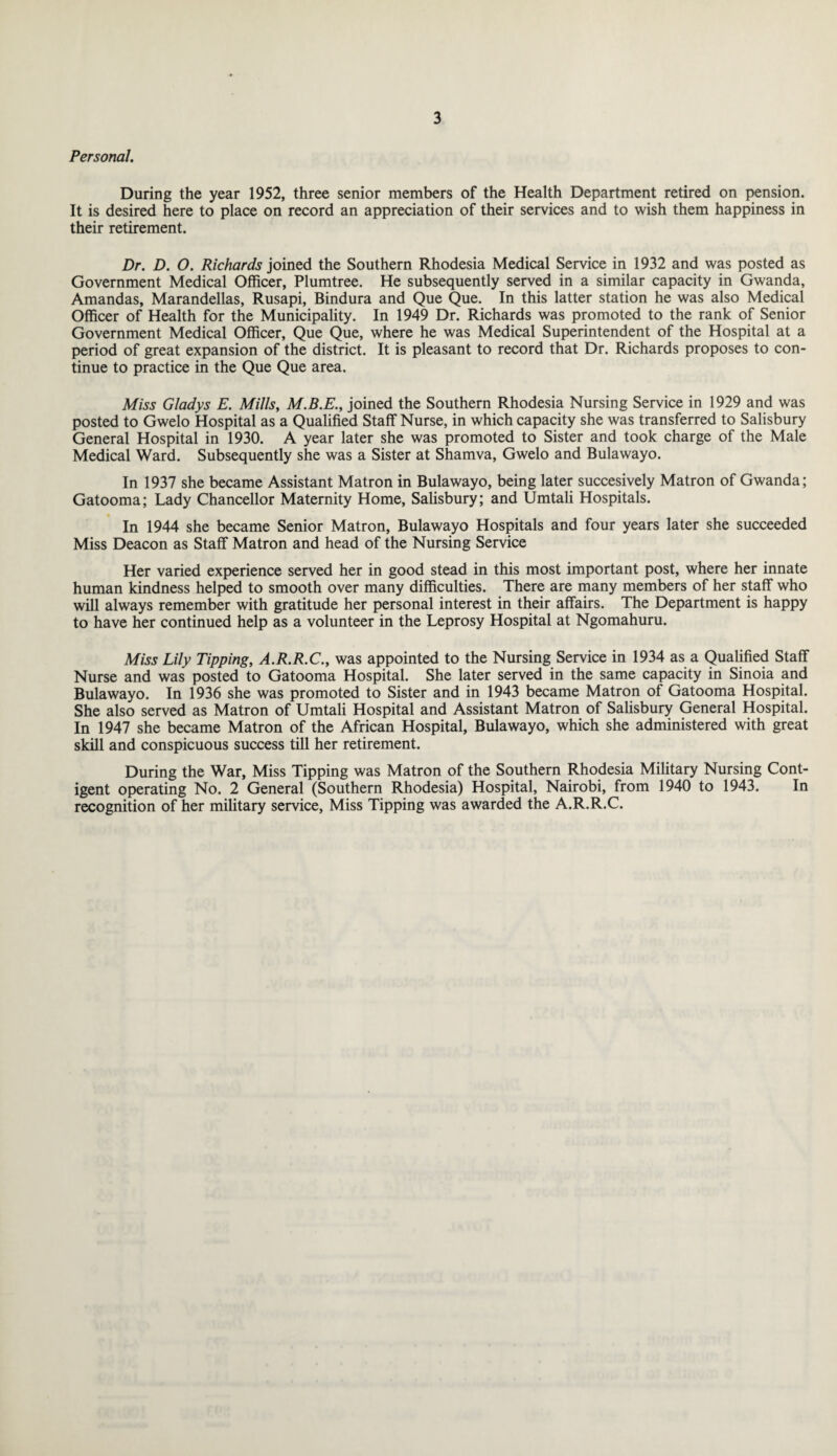 Personal. During the year 1952, three senior members of the Health Department retired on pension. It is desired here to place on record an appreciation of their services and to wish them happiness in their retirement. Dr. D. O. Richards joined the Southern Rhodesia Medical Service in 1932 and was posted as Government Medical Officer, Plumtree. He subsequently served in a similar capacity in Gwanda, Amandas, Marandellas, Rusapi, Bindura and Que Que. In this latter station he was also Medical Officer of Health for the Municipality. In 1949 Dr. Richards was promoted to the rank of Senior Government Medical Officer, Que Que, where he was Medical Superintendent of the Hospital at a period of great expansion of the district. It is pleasant to record that Dr. Richards proposes to con¬ tinue to practice in the Que Que area. Miss Gladys E. Mills, M.B.E., joined the Southern Rhodesia Nursing Service in 1929 and was posted to Gwelo Hospital as a Qualified Staff Nurse, in which capacity she was transferred to Salisbury General Hospital in 1930. A year later she was promoted to Sister and took charge of the Male Medical Ward. Subsequently she was a Sister at Shamva, Gwelo and Bulawayo. In 1937 she became Assistant Matron in Bulawayo, being later succesively Matron of Gwanda; Gatooma; Lady Chancellor Maternity Home, Salisbury; and Umtali Hospitals. In 1944 she became Senior Matron, Bulawayo Hospitals and four years later she succeeded Miss Deacon as Staff Matron and head of the Nursing Service Her varied experience served her in good stead in this most important post, where her innate human kindness helped to smooth over many difficulties. There are many members of her staff who will always remember with gratitude her personal interest in their affairs. The Department is happy to have her continued help as a volunteer in the Leprosy Hospital at Ngomahuru. Miss Lily Tipping, A.R.R.C., was appointed to the Nursing Service in 1934 as a Qualified Staff Nurse and was posted to Gatooma Hospital. She later served in the same capacity in Sinoia and Bulawayo. In 1936 she was promoted to Sister and in 1943 became Matron of Gatooma Hospital. She also served as Matron of Umtali Hospital and Assistant Matron of Salisbury General Hospital. In 1947 she became Matron of the African Hospital, Bulawayo, which she administered with great skill and conspicuous success till her retirement. During the War, Miss Tipping was Matron of the Southern Rhodesia Military Nursing Cont- igent operating No. 2 General (Southern Rhodesia) Hospital, Nairobi, from 1940 to 1943. In recognition of her military service, Miss Tipping was awarded the A.R.R.C.
