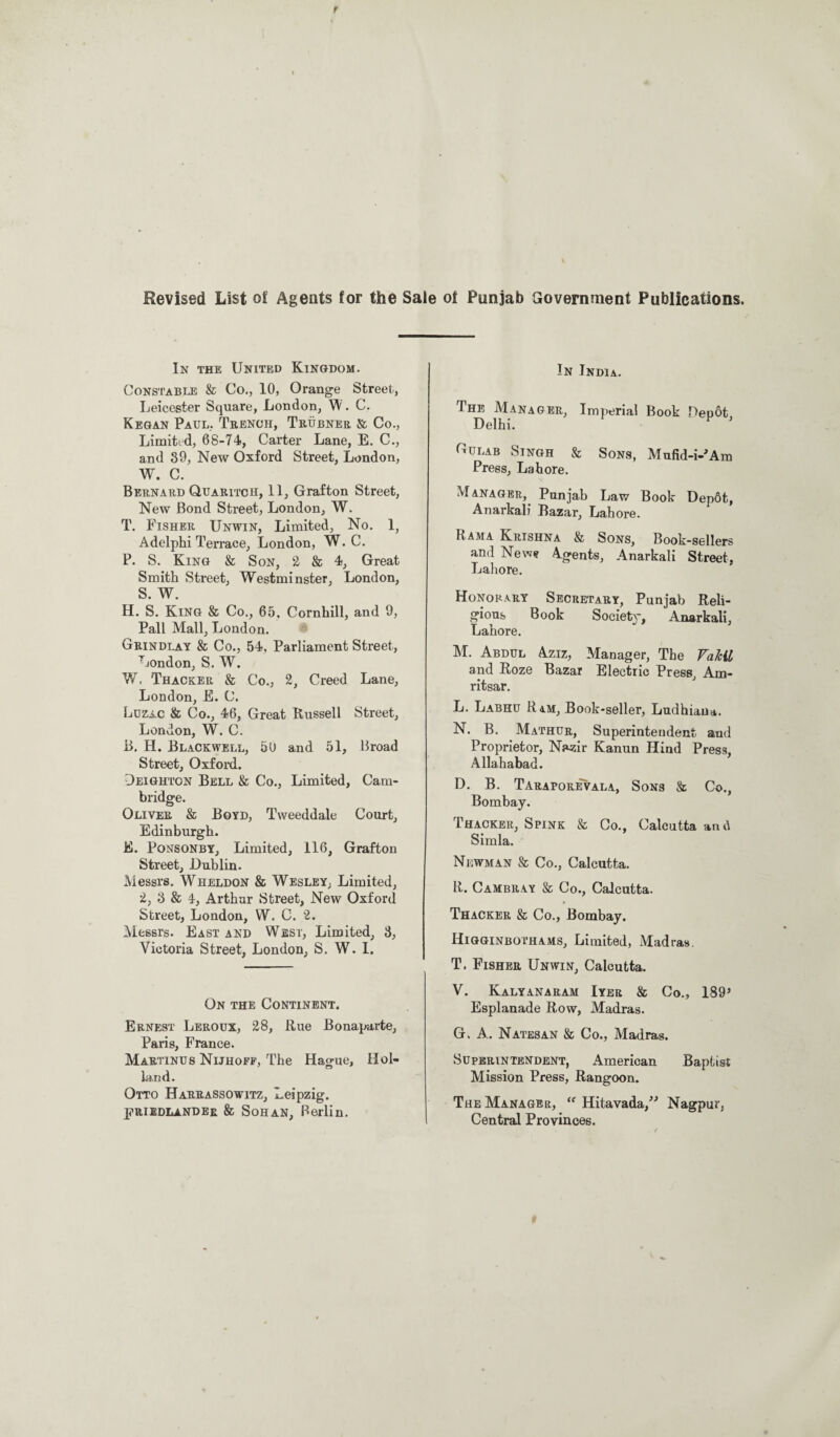 Revised List of Agents for the Sale of Punjab Government Publications. In the United Kingdom. Constable & Co., 10, Orange Street, Leicester Square, London, W. C. Kegan Paul, Trench, Trubner & Co., Limited, 68-74, Carter Lane, E. C., and 39, New Oxford Street, London, W. C. Bernard Quaritch, 11, Grafton Street, New Bond Street, London, W. T. Fisher Unwin, Limited, No. 1, Adelphi Terrace, London, W. C. P. S. King & Son, 2 & 4, Great Smith Street, Westminster, London, S. W. H. S. King & Co., 65, Cornhill, and 9, Pall Mall, London. Grindlay & Co., 54, Parliament Street, London, S. W. W. Thacker & Co., 2, Creed Lane, London, E. C. Luzac & Co., 46, Great Russell Street, London, W. C. B. H. Blackwell, 50 and 51, Broad Street, Oxford. Deighton Bell & Co., Limited, Cam¬ bridge. Oliver & Boyd, Tweeddale Court, Edinburgh. E. Ponsonby, Limited, 116, Grafton Street, Dublin. Messrs. Wheldon & Wesley, Limited, 2, 3 & 4, Arthur Street, New Oxford Street, London, W. C. 2. Messrs. East and West, Limited, 3, Victoria Street, London, S. W. I. On the Continent. Ernest Leroux, 28, Rue Bonaparte, Paris, France. Martinus Nijhoff, The Hague, Hol¬ land. Otto Harrassowitz, Leipzig. PRIIDLander & Sohan, Berlin. In India. The Manager, Imperial Book Depot, Delhi. Gulab Singh & Sons, Mufid-i-'Am Press, Lahore. Manager, Punjab Law Book Depot, Anarkali Bazar, Lahore. Rama Krishna & Sons, Book-sellers and New* Agents, Anarkali Street, Lahore. Honorary Secretary, Punjab Reli¬ gious Book Society, Anarkali, Lahore. M. Abdul Aziz, Manager, The Vakil and Roze Bazar Electric Press, Am¬ ritsar. L. Labhu Ram, Book-seller, Ludhiana. N. B. Mathur, Superintendent and Proprietor, Nazir Kanun Hind Press, Allahabad. D. B. Taraporevala, Sons & Co., Bombay. Thacker, Spink & Co., Calcutta and Simla. Newman & Co., Calcutta. R. Cambray & Co., Calcutta. Thacker & Co., Bombay. Higginbothams, Limited, Madras T. Fisher Unwin, Calcutta. V. Kalyanaram Iyer & Co., 189’ Esplanade Row, Madras. G, A. Natesan & Co., Madras. Superintendent, American Baptist Mission Press, Rangoon. The Manager, “ Hitavada,” Nagpur, Central Provinces.