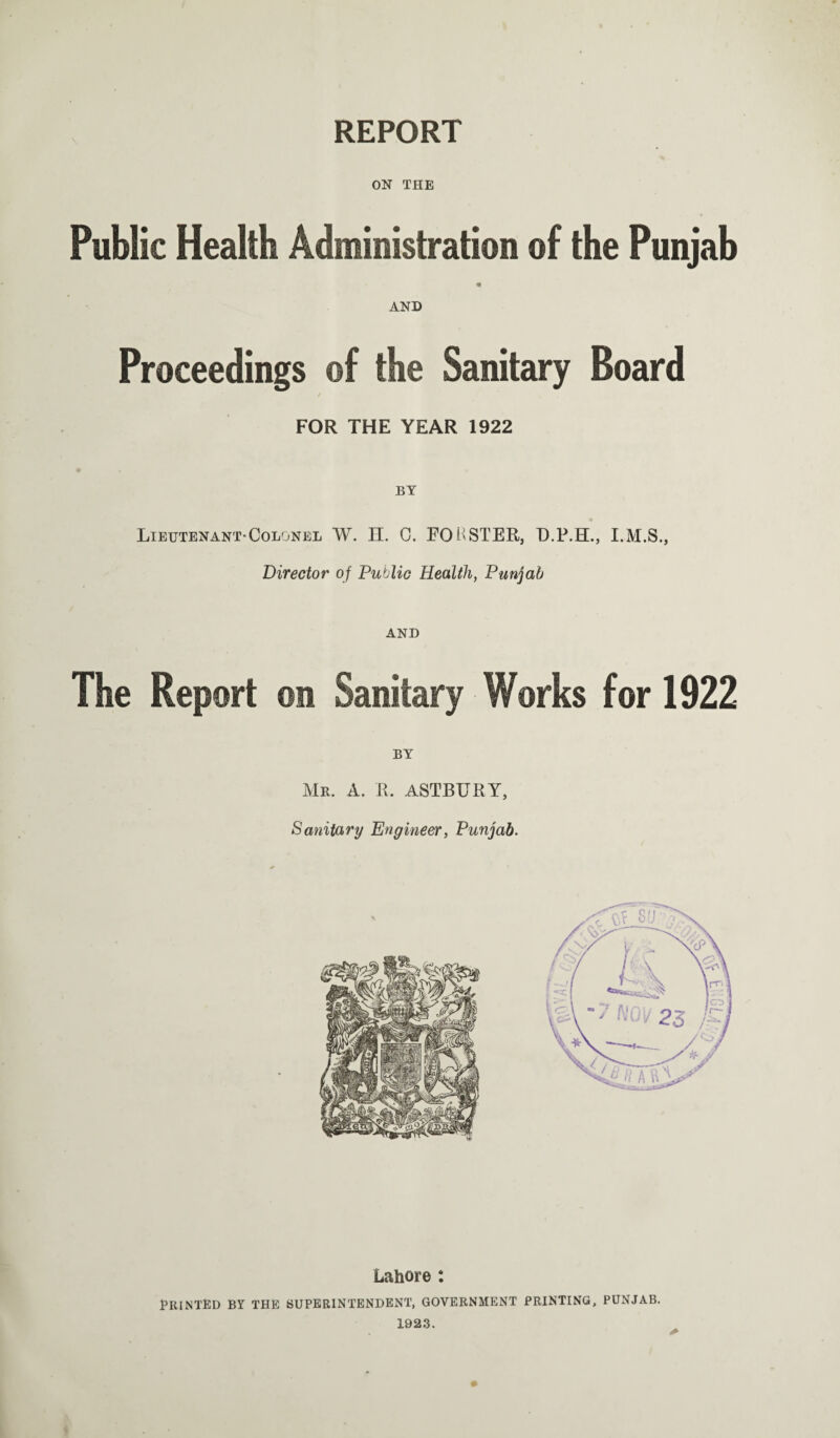 REPORT ON THE Public Health Administration of the Punjab AND Proceedings ©f the Sanitary Board FOR THE YEAR 1922 BY <9 Lieutenant-Colonel W. H. C. LOBSTER, D.P.TL, Director of Public Health, Punjab AND The Report ©n Sanitary Works for 1922 BY Mr. A. R. ASTBURY, Sanitary Engineer, Punjab. Lahore : Printed by the superintendent, government printing, Punjab. 1923.