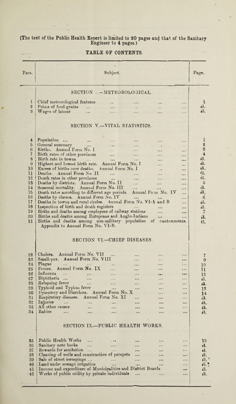 Engineer to 4 pages.) TABLE OF CONTENTS. Para. Subject. Page. SECTION METEOROLOGICAL. 1 Chief meteorological features 1 2 Prices of food-grains tb. 3 Wagps of labour ib. SECTION V.—VITAL STATISTICS. 4 Population ... 1 5 General summary 2 6 Births. Annual Form No. I 3 7 Birth rates of other provinces 4 8 Birth rate in towns ib. 9 Highest and lowest birth rate. Annual Form No. I ib. 10 Excess of births over deaths. Annual Form No. I ib. 11 Deaths. Annual Form No II ib. 12 Death rates in other provinces ib. 13 Deaths by districts. Annual Form No. II 5 14 Seasonal mortality. Annual Form No. Ill ib. 15 Death rates according to different age periods. Annual Fo.'m No. IV ib. 16 Deaths by classes. Annual Form No. IV 6 17 Deaths in towns and rural circles. Annual Form No. VI-A and B ib. 18 Inspection of birth and death registers ib. 19 Births and deaths among employees of railway stations 7 20 Births and deaths among Europeans and Anglo-Indians ib. 21 Births and deaths among non-military population of cantonments. ib. Appendix to Annual Form No. VI-B. SECTION VI—CHIEF DISEASES. 22 Cholera. Annual Form No. VII 7 23 Small-pox. Annual Form No. VIII ft 24 Plague 10 25 Fevers. Annual Form No. IX 11 26 Influenza ••• ••• ... ••• 12 27 Diphtheria ... ib. 28 Relapsing fever ib. 29 Typhoid and Typhus fever 13 30 Dysentery and Diarrhoea. Annual Form No. X 14 31 Respiratory diseases. Annual Form No. XI ib. 32 Injuries ib. 33 All other causes ib. 34 Hallies ••• ••• ••• v»« ••• ••• ib. SECTION IX.—PUBLIC HEALTH WORKS. 35 Public Health Works ... 15 36 Sanitary note books ib. 37 Rewards for sanitation ... tb. 38 Cleaning of wells and construction of parapets ib. 39 Sale of street sweepings ... ibr 40 Land under sewage irrigation ib.* 41 Income and expenditure of Municipalities and District Boards ib. 42 Works of public utility by private individuals ib.