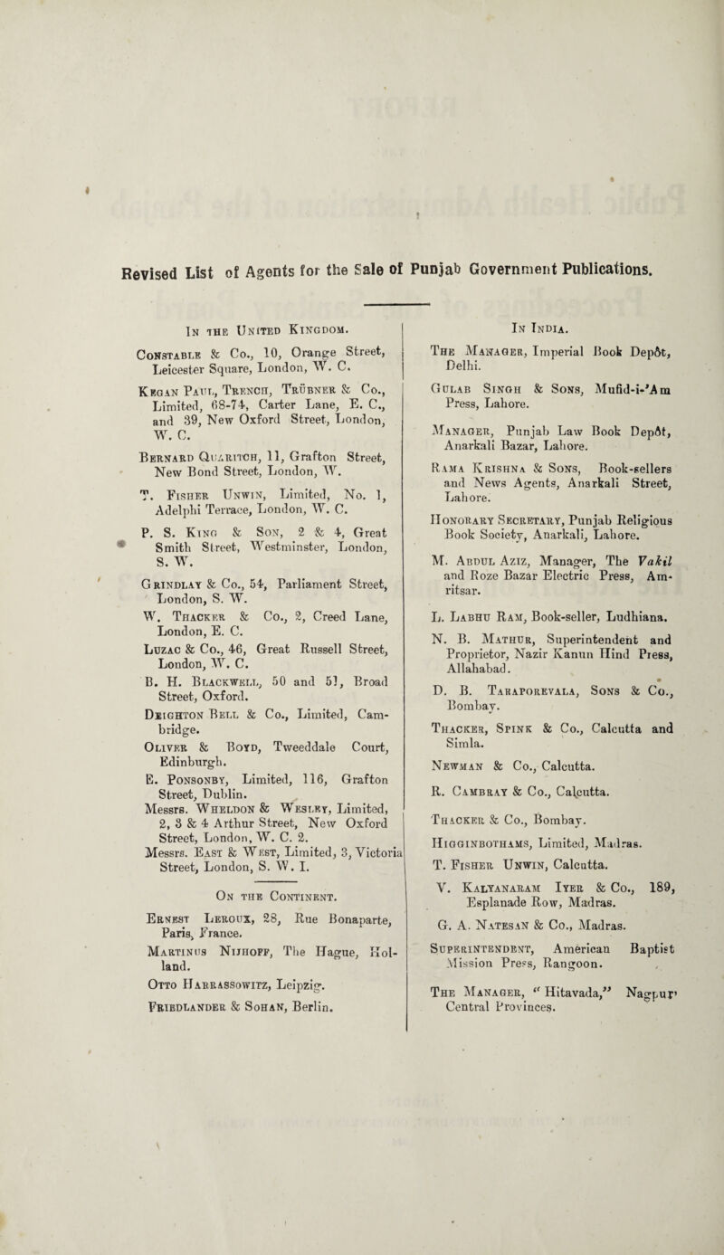 « Revised List of Agents for the Sale of Punjab Government Publications. In the United Kingdom. Constable ft Co., 10, Orange Street, Leicester Square, London, W. C. Kegan Paul, Trench, Trubner ft Co., Limited, 68-74, Carter Lane, E. C., and 39, New Oxford Street, London, W. C. Bernard Quaritch, 11, Grafton Street, New Bond Street, London, W. T. Fisher Unwin, Limited, No. 1, Adelphi Terrace, London, W. C. P. S. King & Son, 2 ft 4, Great Smith Street, Westminster, London, S. W. G rindlay & Co., 54, Parliament Street, London, S. W. W. Thacker & Co., 2, Creed Lane, London, E. C. Luzac & Co., 46, Great Russell Street, London, W. C. B. H. Blackwell, 50 and 51, Broad Street, Oxford. Deighton Bell & Co., Limited, Cam¬ bridge. Oliver & Boyd, Tweeddale Court, Edinburgh. E. Ponsonby, Limited, 116, Grafton Street, Dublin. Messrs. Wheldon & Wesley, Limited, 2, 3 & 4 Arthur Street, New Oxford Street, London, W. C. 2. Messrs. East ft West, Limited, 3, Victoria Street, London, S. W. I. On the Continent. Ernest Leroux, 28, Rue Bonaparte, Paris, France. Martinus Nijhoff, The Hague, Hol¬ land. Otto Harrassowitz, Leipzig. Friedlander & Sohan, Berlin. In India. The Manager, Imperial Book Dep&t, Delhi. Gulab Singh & Sons, Mufid-i-Mm Press, Lahore. Manager, Punjab Law Book DepAt, Anarkali Bazar, Lahore. Rama Krishna & Sons, Book-sellers and News Agents, Anarkali Street, Lahore. Honorary Secretary, Punjab Religious Book Society, Anarkali, Lahore. M. Abdul Aziz, Manager, The VaJcil and Roze Bazar Electric Press, Am¬ ritsar. L. Labhu Ram, Book-seller, Ludhiana. N. B. Mathur, Superintendent and Proprietor, Nazir Kanun Ilind Press, Allahabad. D. B. Takaporevala, Sons & Co., Bombay. %/ Thacker, Spink & Co., Calcutta and Simla. Newman ft Co., Calcutta. R. Cambray & Co., Calcutta. Thacker ft Co., Bombay. Higginbothams, Limited, Madras. T. Fisher Unwin, Calcutta. V. Kalyanaram Iyer ft Co., 189, Esplanade Row, Madras. G. A. Natesan ft Co., Madras. Superintendent, American Baptist Mission Press, Rangoon. The Manager, “ Hitavada,” Nagpur’ Central Provinces.