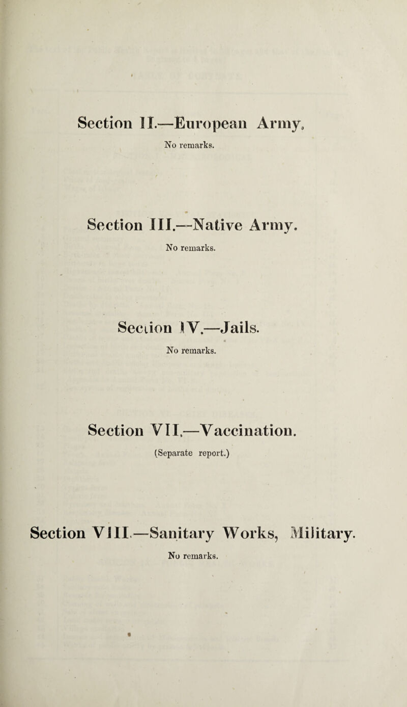 « Section II.—European Army, No remarks. Section III.—-Native Army. No remarks. Section IV.—Jails. No remarks. Section VII,—Vaccination. (Separate report.) Section VIII.—Sanitary Works, Military. « No remarks.