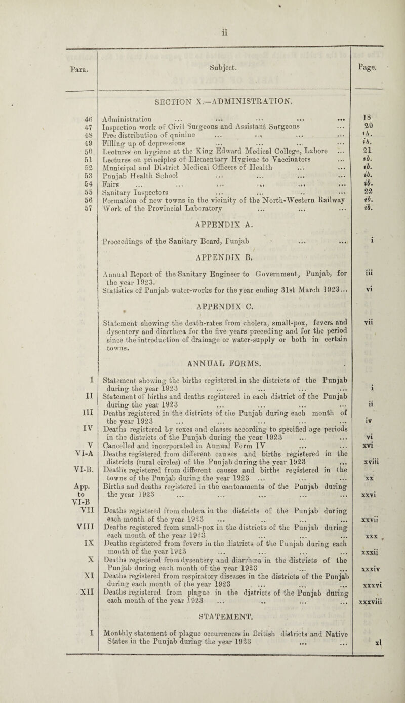 46 47 48 49 50 51 52 53 54 55 56 57 I II III IV V VI-A VI-B. App. to VI-B VII VIII IX X XI XII SECTION X.-—ADMINISTRATION. Administration ... ... ••• ••• ••• Inspection work of Civil Surgeons and Assisi ant Surgeons Free distribution of quinine ... «»« Filling up of depressions Lectures on hygiene at the King Edward Medical College, Lahore Lectures on principles of Elementary Hygiene to Vaccinators Municipal and District Medical Officers of Health Punjab Health School Fairs Sanitary Inspectors Formation of new towns in the vicinity of the North-Western Railway Work of the Provincial Laboratory APPENDIX A. Proceedings of the Sanitary Board, Punjab APPENDIX B. Annual Report of the Sanitary Engineer to Government, Punjab, for the year 1923. Statistics of Punjab water-works for the year ending 31st March 1923... APPENDIX C. Statement showing the death-rates from cholera, small-pox, fevers and dysentery and diarrhoea for the live years preceding and for the period since the introduction of drainage or water-supply or both in certain towns. ANNUAL FORMS. Statement showing the births registered in the districts of the Punjab during the year 1923 Statement of births and deaths registered in each district of the Punjab during the year 1923 Deaths registered in the districts of the Punjab during each month of the year 1923 Deaths registered by sexes and classes according to specified age periods in the districts of the Punjab during the year 1923 Cancelled and incorporated in Annual Form IV Deaths registered from different causes and births registered in the districts (rural circles) of the Punjab during the year 1923 Deaths registered from different causes and births registered in the towns of the Punjab during the year 1923 Births and deaths registered in the cantonments of the Punjab during the year 1923 Deaths registered from cholera in the districts of the Punjab during each month of the year 1923 Deaths registered from small-pox in the districts of the Punjab during each month of the year 1923 Deaths registered from fevers in the districts of the Punjab during each month of the year 1923 Deaths registered from dysentery and diarrhoea in the districts of the Punjab during each month of the year 1923 ... Deaths registered from respiratory diseases in the districts of the Punjab during each month of the year 1923 Deaths registered from plague in the districts of the Punjab during each month of the year 1923 STATEMENT. Monthly statement of plague occurrences in British districts and Native States in the Punjab during the year 1923 18 20 *b. ih. 21 tb. ib. ib. ib. 22 ib. ib. in vi vii l ii iv vi xvi xviii xx xxvi xxvii xxx . xxxii xxxiv xxxvi xxxviii xl
