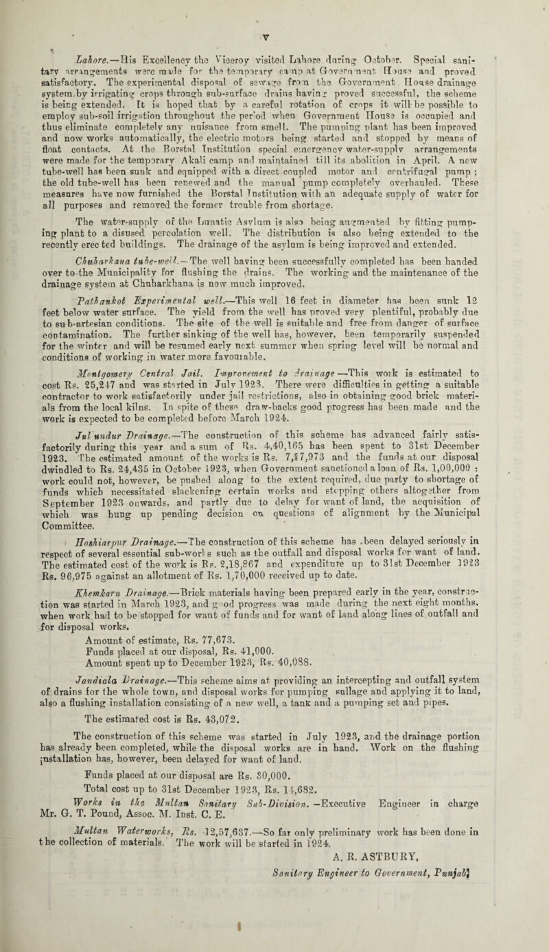 Lahore.—His Excellency the Viceroy visited Lahore during1 October. Special sani¬ tary arrangements were made for the temporary camp at Government House and proved satisfactory. The experimental disposal of sewage from the Government House drainage system, by irrigating crops through sub-surface drainshaving proved successful, the scheme is being extended. It is hoped that by a careful rotation of crops it will be possible to employ sub-soil irrigation throughout the per’od when Government House is occupied and thus eliminate completely any nuisance from smell. The pumping plant has been improved and now works automatically, the electric motors being started and stopped by means of float contacts. At the Borstal Institution special emergency water-supply arrangements were made for the temporary Akali camp and maintained till its abolition in April. A new tube-well has been sunk and equipped with a direct coupled motor and centrifugal pump ; the old tube-well has been renewed and the manual pump completely overhauled. These measures have now furnished the Borstal Institution with an adequate supply of water for all purposes and removed the former trouble from shortage. The wat°r-supply of the Lunatic Asvlum is also being augmented by fitting pump¬ ing plant to a disused percolation well. The distribution is also being extended to the recently erec ted buildings. The drainage of the asylum is being improved and extended. Chuharkana tube-well.— The well having been successfully completed has been handed over to the Municipality for flushing the drains. The working and the maintenance of the drainage system at Chuharkhaua is now much improved. Pathankot Experimental well.—This well 16 feet in diameter ha« been sunk 12 feet below water surface. The yield from the well has proved very plentiful, probably due to sub-artesian conditions. The site of the well is suitable and free from danger of surface contamination. The further sinking of the well has, however, been temporarily suspended for the winter and will be resumed early next summer when spring level will be normal and conditions of working in water more favourable. Montgomery Central Jail. Improvement to drainage —This woik is estimated to cost Rs. 25,24-7 and was started in July 1923. There were difficulties in getting a suitable contractor to work satisfactorily under jail restrictions, also in obtaining good brick materi¬ als from the local kilns. In spite of these draw-backs good progress has been made and the work is expected to be completed before March 1924. Jul undur Drainage.—'Vine construction of this scheme has advanced fairly satis¬ factorily during this year and a sum of R,s. 4,40,165 has been spent to 31st December 1923. The estimated amount of the works is Rs. 7,17,973 and the funds at our disposal dwindled to Rs. 24,435 in October 1923, when Government sanctioned a loan of Rs. 1,00,000 : work could not, however, be pushed along to the extent required, due party to shortage of funds which necessitated slackening certain works and stopping others altogether from September 1923 onwards, and partly due to delay for want of land, the acquisition of which was hung up pending decision on questions of alignment by the Municipal Committee. Hoshiarpur Drainage.—The construction of this scheme has .been delayed seriously in respect of several essential sub-woris such as the outfall and disposal works for want of land. The estimated cost of the work is Rs. 2,18,867 and expenditure up to 31st December 1923 Rs. 96,975 against an allotment of Rs. 1,70,000 received up to date. KhemJcam Drainage.—Brick materials having been prepared early in the year, constric¬ tion was started in March 1923, and good progress was made during the next eight months, when work had to be stopped for want of funds and for want of land along lines of outfall and for disposal works. Amount of estimate, Rs. 77,673. Funds placed at our disposal, Rs. 41,000. Amount spent up to December 1923, Rs. 40,088. Jandiala Drainage.—This scheme aims at providing an intercepting and outfall system of drains for the whole town, and disposal works for pumping sullage and applying it to land, also a flushing installation consisting of a new well, a tanK and a pumping set and pipes. The estimated cost is Rs. 43,072. The construction of this scheme was started in July 1923, and the drainage portion has already been completed, while the disposal works are in hand. Work on the flushing installation has, however, been delayed for want of land, Funds placed at our disposal are Rs. 30,000. Total cost up to 31st December 1923, Rs. 14,682. Works in the Multan Sanitary Sub-Division. —Executive Engineer in charge Mr. G. T. Pound, Assoc. M. Inst. C. E. Multan Waterworks, Ds. 12,57,637.—So far only preliminary work has been done in the collection of materials. Tbe work will be started in 1924. A. R. ASTBURY, Sanitary Engineer to Government, Punjab}