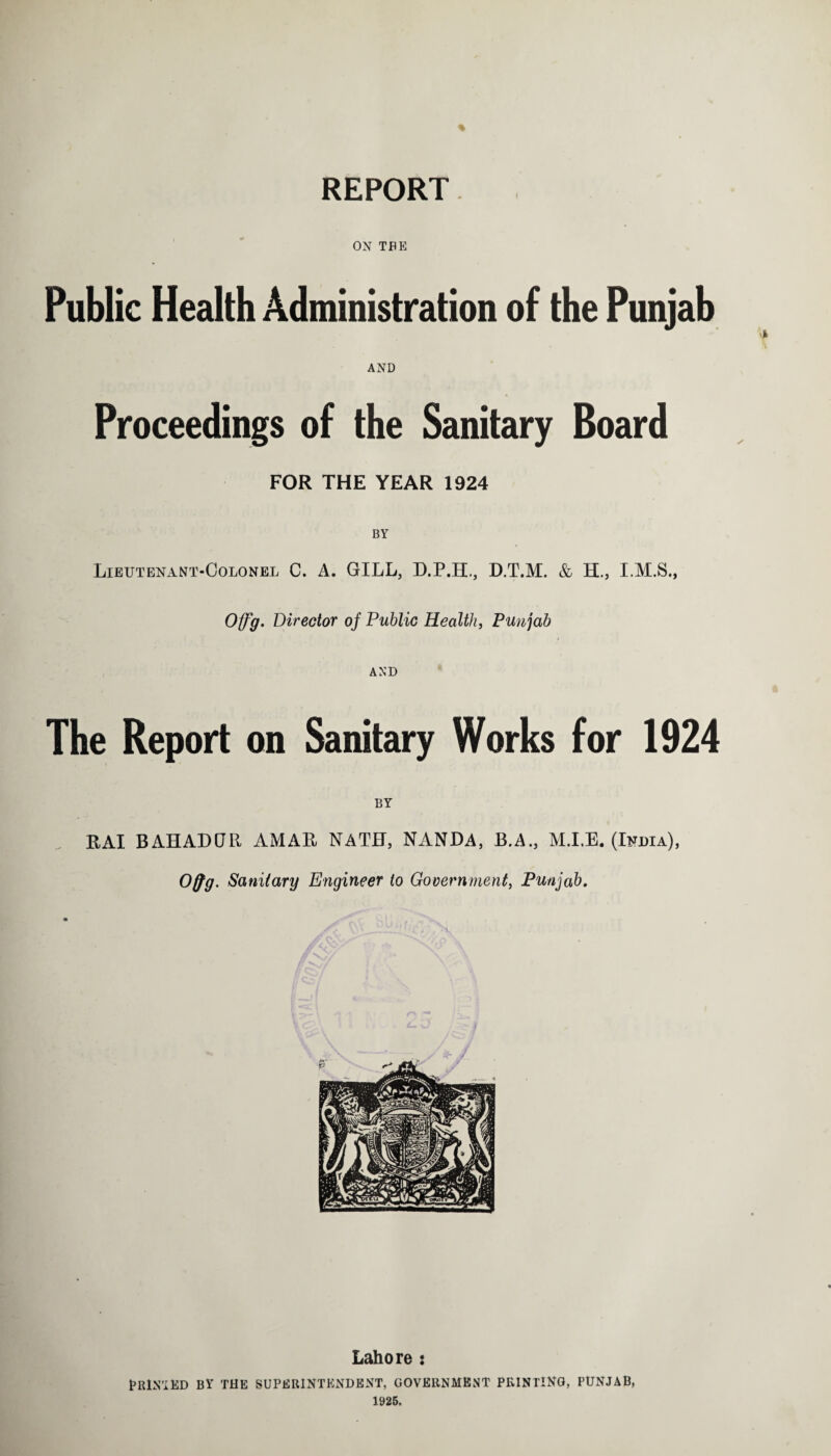 % REPORT ON THE Public Health Administration of the Punjab AND Proceedings of the Sanitary Board FOR THE YEAR 1924 Lieutenant-Colonel C. A. GILL, D.P.H., D.T.M. & H., I.M.S., Offg. Director of Public Health, Punjab AND The Report on Sanitary Works for 1924 BY RAI BAHADUR AMAR NATH, NANDA, B.A., M.I.E. (India), Offg. Sanitary Engineer lo Government, Punjab. Lahore : PRINTED by THE SUPERINTENDENT, GOVERNMENT PRINTING, PUNJAB, 1925.