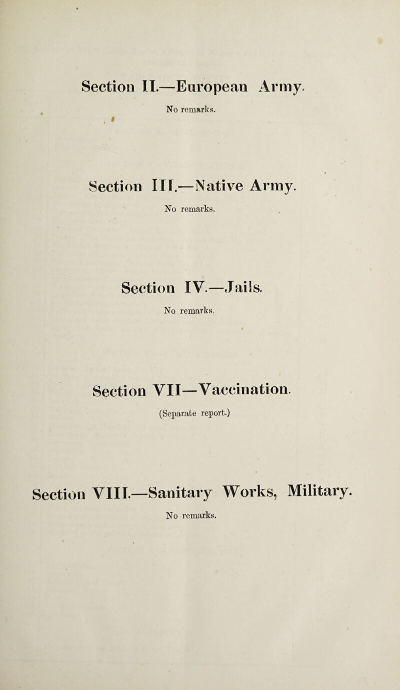 Section II.—European Army. No remarks. Section III.—Native Army. No remarks. Section IV.—Jails. No remarks. Section VII—Vaccination. (Separate report.) Section VIII.—Sanitary Works, Military. No remarks.