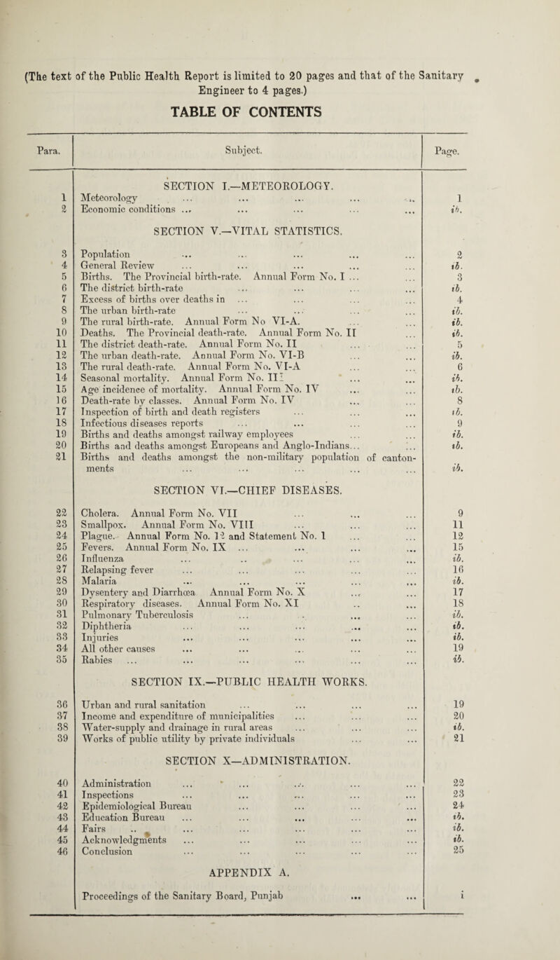 (The text of the Public Health Report is limited to 20 pages and that of the Sanitary Engineer to 4 pages.) TABLE OF CONTENTS Para. Subject. Page. SECTION I.—METEOROLOGY. 1 Meteorology 1 2 Economic conditions ib. SECTION V.—VITAL STATISTICS. 3 Population 2 4 General Review ib. 5 Births. The Provincial birth-rate. Annual Eorm No. I ... 3 6 The district birth-rate ib. 7 Excess of births over deaths in 4 8 The urban birth-rate ib. 9 The rural birth-rate. Annual Form No VI-A. ib. 10 Deaths. The Provincial death-rate. Annual Form No. IT ib. 11 The district death-rate. Annual Form No, II ... 5 12 The urban death-rate. Annual Form No. V I-B ib. 13 The rural death-rate. Annual Form No. VI-A 6 14 Seasonal mortality. Annual Form No. II i ib. 15 Age incidence of mortality. Annual Form No. IV ib. 16 Death-rate by classes. Annual Form No. IV 8 17 Inspection of birth and death registers ib. 18 Infectious diseases reports 9 19 Births and deaths amongst railway employees ib. 20 Births and deaths amongst Europeans and Anglo-Indians... ib. 21 Births and deaths amongst the non-military population of canton- ments ib. SECTION VI.—CHIEF DISEASES. 22 Cholera. Annual Form No. VII 9 23 Smallpox. Annual Form No. VIII 11 24 Plague.- Annual Form No. 12 and Statement No. 1 12 25 Fevers. Annual Form No. IX 15 26 Influenza ib. 27 Relapsing fever 16 28 Malaria ib. 29 Dysentery and Diarrhoea Annual Form No. X 17 30 Respiratory diseases. Annual Form No. XI 18 31 Pulmonary Tuberculosis ib. 32 Diphtheria ib. 33 Injuries ib. 34 All other causes 19 35 Rabies ib. SECTION IX.—PUBLIC HEALTH WORKS. 36 Urban and rural sanitation 19 37 Income and expenditure of municipalities 20 38 Water-supply and drainage in rural areas ib. 39 Works of public utility by private individuals 21 SECTION X—ADMINISTRATION. • 40 Administration 22 41 Inspections 23 42 Epidemiological Bureau ... ... ... ... 24 43 Education Bureau ib. 44 Fairs .. ib. 45 Acknowledgments ib. 46 Conclusion 25 APPENDIX A. Proceedings of the Sanitary Board, Punjab