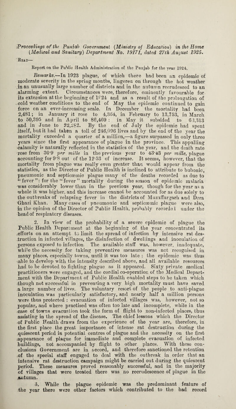 [Medical and Sanitary) Department Ao. 19171, dated 27th August 1925. Read— Report on the Public Health Administration of the Punjab for the year 1924. Remarks.—In 1923 plague, of which there had been an epidemic of moderate severity in the spring months, lingered on through the hot weather in an unusually large number of districts and in the autumn recrudesced to an alarming extent. Circumstances were, therefore, eminently favourable for its extension at the beginning of 1A24 and as a result of the prolongation of cold weather conditions to the end of May the epidemic continued to gain force on an ever-increasing scale. In December the mortality had been 2,481; in January it rose to 4,364, in February to 13,753, in March to 50,395 and in April to 86,469 : in May it subsided to 63,313 and in June to 22,282. By the end of July the epidemic had spent itself, but it had taken a toll of 246,096 lives and by the end of the year the mortality exceeded a quarter of a million,—a figure surpassed in only three years since the first appearance of plague in the province. This appalling calamity is naturally reflected in the statistics of the year, and the death rate rose from 3(P9 per milie in the previous year to 43'43 per mille, plague accounting for 9’8 out. of the 12 53 of increase. It seems, however, that the mortality from plague was really even greater than would appear from the statistics, as the Director of Public Health is inclined to attribute to bubonic, pneumonic and septicsemic plague many of the deaths recorded as due to “ fever for the “fever” mortality during the season of epidemic malaria was considerably lower than in the previous year, though for the year as a whole it was higher, and this increase cannot be accounted for as due solely to the outbreaks of relapsing fever in the districts of Muzaffargarh and Dora Gbazi Khan. Many cases of pneumonic and septicsemic plague were also, in the opinion of the Director of Public Health, probably recorded under the head of respiratory diseases. 2. In view of the probability of a severe epidemic of plague the Public Health Department at the beginning of the year concentrated its .efforts on an attempt to limit the spread of infection by intensive rat des¬ truction in infected villages, the disinfection of dwellings and inoculation of persons exposed to infection. The available staff was, however, inadequate, while the necessity for taking preventive measures was not recognised in many places, especially towns, until it was too late : the epidemic was thus able to develop with the intensity described above, and all available resources had to be devoted to fighting plague as it appeared. Sixty private medical practitioners were engaged, and the cordial co-operation of the Medical Depart¬ ment with the Department of Public Health enabled steps to be taken which though not successful in preventing a very high mortality must have saved a large number of lives. The voluntary resort of the people to anti-plague inoculation was particularly satisfactory, and nearly half a million persons were thus protected : evacuation of infected villages was, however, not so popular, and where practised was often too late and incomplete, while in the case of towns evacuation took the form of flight to non-infected places, thus assisting in the spread of the disease. The chief lessons which the Director of Public Health draws from the experience of the year are, therefore, in the first place the great importance of intense rat destruction during the .quiescent period in potential centres of plague and the necessity on the first appearance of plague for immediate and complete evacuation of infected buildings, not accompanied by flight to other places. With these con¬ clusions Government are in accord, and therefore sanctioned the retention mf the special staff engaged to deal with the outbreak in order that an intensive rat destruction campaign might be carried out during the quiescent period. These measures proved reasonably successful, and in the majority of villages that were treated there was no recrudescence of plague in the .autumn. 3. While the plague epidemic was the predominant feature of the year there were other factors which contributed to the bad record