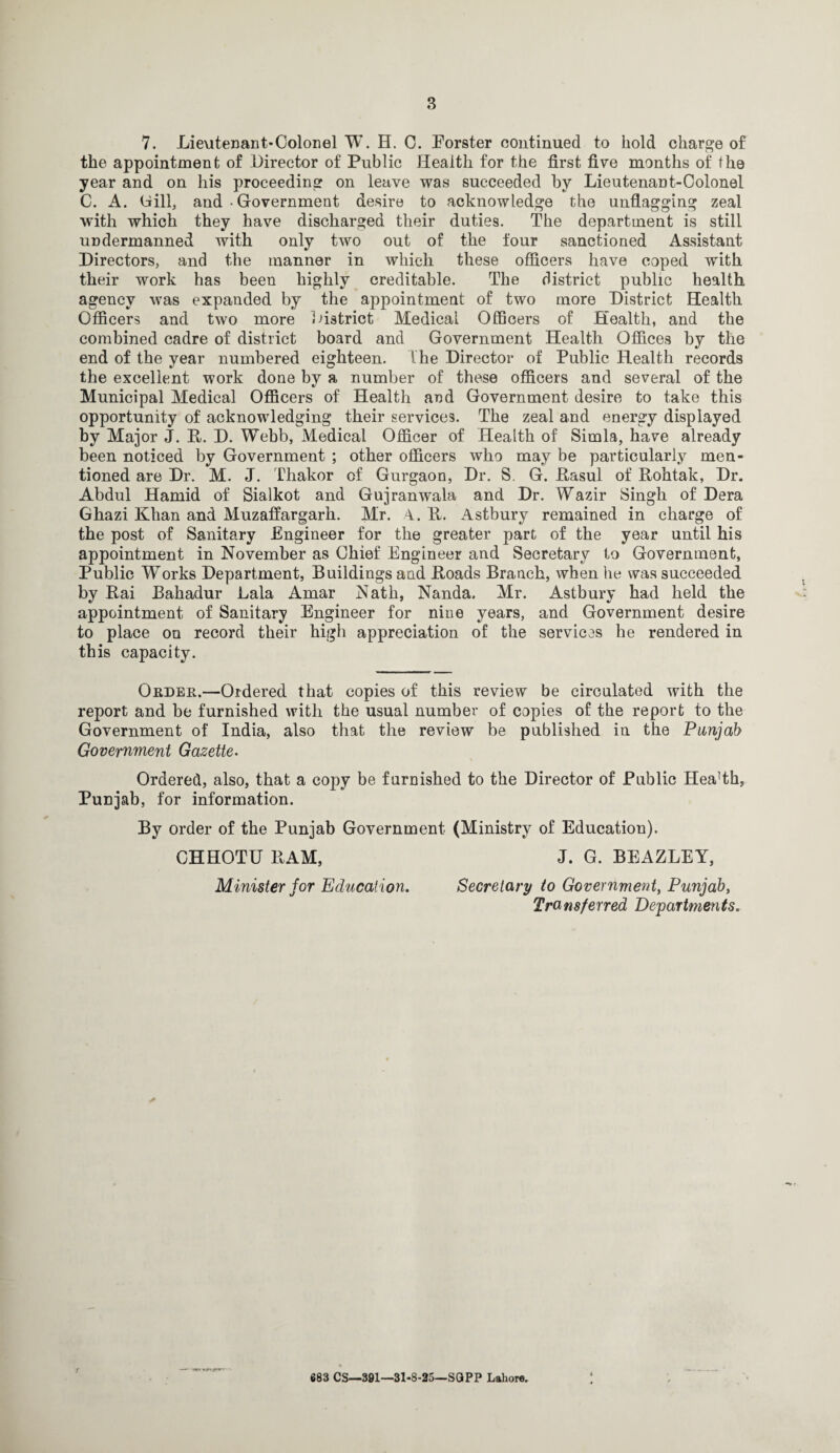 7. Lieutenant-Colonel W. H. C. Forster continued to hold charge of the appointment of Director of Public Health for the first five months of the year and on his proceeding on leave was succeeded by Lieutenant-Colonel C. A. Gill, and • Government desire to acknowledge the unflagging zeal with which they have discharged their duties. The department is still undermanned with only two out of the four sanctioned Assistant Directors, and the manner in which these officers have coped with their work has been highly creditable. The district public health agency was expanded by the appointment of two more District Health Officers and two more District Medical Officers of Health, and the combined cadre of district board and Government Health Offices by the end of the year numbered eighteen. The Director of Public Health records the excellent work done by a number of these officers and several of the Municipal Medical Officers of Health and Government desire to take this opportunity of acknowledging their services. The zeal and energy displayed by Major J. It. D. Webb, Medical Officer of Health of Simla, have already been noticed by Government ; other officers who may be particularly men¬ tioned are Dr. M. J. Thakor of Gurgaon, Dr. S. G. Rasul of Rohtak, Dr. Abdul Hamid of Sialkot and Gujranwala and Dr. Wazir Singh of Dera Ghazi Khan and Muzaffargarh. Mr. A. R. Astbury remained in charge of the post of Sanitary Engineer for the greater part of the year until his appointment in November as Chief Engineer and Secretary to Government, Public Works Department, Buildings and Roads Branch, when he was succeeded by Rai Bahadur Lala Amar Nath, Nanda, Mr. Astbury had held the appointment of Sanitary Engineer for nine years, and Government desire to place on record their high appreciation of the services he rendered in this capacity. Order.—Ordered that copies of this review be circulated with the report and be furnished with the usual number of copies of the report to the Government of India, also that the review be published in the Punjab Government Gazette. \ Ordered, also, that a copy be famished to the Director of Public Hea!th, Punjab, for information. By order of the Punjab Government (Ministry of Education). CHHOTU RAM, J. G. BEAZLEY, Minister for Education. Secretary to Government, Punjab, Transferred Departments. --- %V~. • • 683 CS—391—31-8-25—SQPP Lahore.