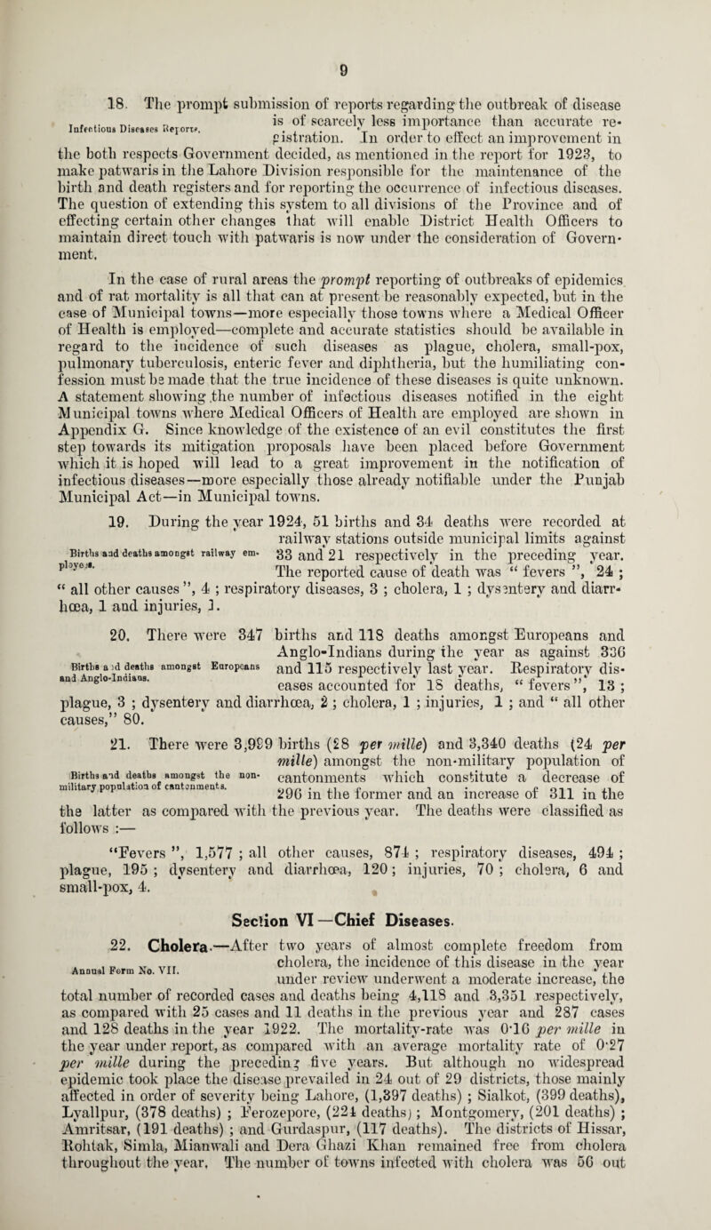 18. The prompt submission of reports regarding the outbreak of disease is of scarcely less importance than accurate re- pistration. in order to effect an improvement m the both respects Government decided, as mentioned in the report for 1923, to make patwaris in the Lahore Division responsible for the maintenance of the birth and death registers and for reporting the occurrence of infectious diseases. The question of extending this system to all divisions of the Province and of effecting certain other changes that will enable District Health Officers to maintain direct touch with patwaris is now under the consideration of Govern¬ ment. In the case of rural areas the prompt reporting of outbreaks of epidemics and of rat mortality is all that can at present be reasonably expected, but in the case of Municipal towns—more especially those towns where a Medical Officer of Health is employed—complete and accurate statistics should be available in regard to the incidence of such diseases as plague, cholera, small-pox, pulmonary tuberculosis, enteric fever and diphtheria, but the humiliating con¬ fession must bs made that the true incidence of these diseases is quite unknown. A statement showing .the number of infectious diseases notified in the eight Municipal towns where Medical Officers of Health are employed are shown in Appendix G. Since knowledge of the existence of an evil constitutes the first step towards its mitigation proposals have been placed before Government which it is hoped will lead to a great improvement in the notification of infectious diseases—more especially those already notifiable under the Punjab Municipal Act—in Municipal towns. 19. During the year 1924, 51 births and 34 deaths were recorded at railway stations outside municipal limits against Births aad deaths amoDggt railway em- 33 and 21 respectively in the preceding year. pbjeJ’ The reported cause of death was “ fevers ”, 24 ; “ all other causes ”, 4 ; respiratory diseases, 3 ; cholera, 1 ; dysentery and diarr¬ hoea, 1 and injuries, 3. 20. There were 347 births and 118 deaths amongst Europeans and Anglo-Indians during the year as against 336 Births a id deaths amongst Europeans and 115 respectively last year. [Respiratory dis¬ and Anglo-Inuiaas. eases accounted for IS deaths, “fevers”, 13; plague, 3 ; dysentery and diarrhoea, 2 ; cholera, 1 ; injuries, 1 ; and “ all other causes,” 80. / 21. There were 3,999 births (28 per mille) and 3,340 deaths (24 per mille) amongst the non-military population of Births and deaths amongst the non- cantonments which constitute a decrease of military population of cantonments. tir.„ . ,, p • n 0-11 • in 296 m the former and an increase of 311 in the the latter as compared with the previous year. The deaths were classified as follows :— “Eevers ”, 1,577 ; all other causes, 874 ; respiratory diseases, 494 ; plague, 195 ; dysentery and diarrhoea, 120; injuries, 70 ; cholera, 6 and small-pox, 4. Section VI —Chief Diseases. 22. Cholera*—After two years of almost complete freedom from , _ cholera, the incidence of this disease in the year under review underwent a moderate increase, the total number of recorded cases and deaths being 4,118 and 3,351 respectively, as compared with 25 cases and 11 deaths in the previous year and 287 cases and 128 deaths in the year 1922. The mortality-rate was 0T6 per mille in the year under report, as compared with an average mortality rate of 0‘27 per mille during the preceding five years. But although no widespread epidemic took place the disease prevailed in 24 out of 29 districts, those mainly affected in order of severity being Lahore, (1,397 deaths) ; Sialkot, (399 deaths), Lyallpur, (378 deaths) ; Eerozepore, (221 deaths); Montgomery, (201 deaths) ; Amritsar, (191 deaths) ; and Gurdaspur, (117 deaths). The districts of Hissar, llohtak, Simla, Mianwali and Dera Ghazi Khan remained free from cholera throughout the year. The number of towns infected with cholera was 56 out