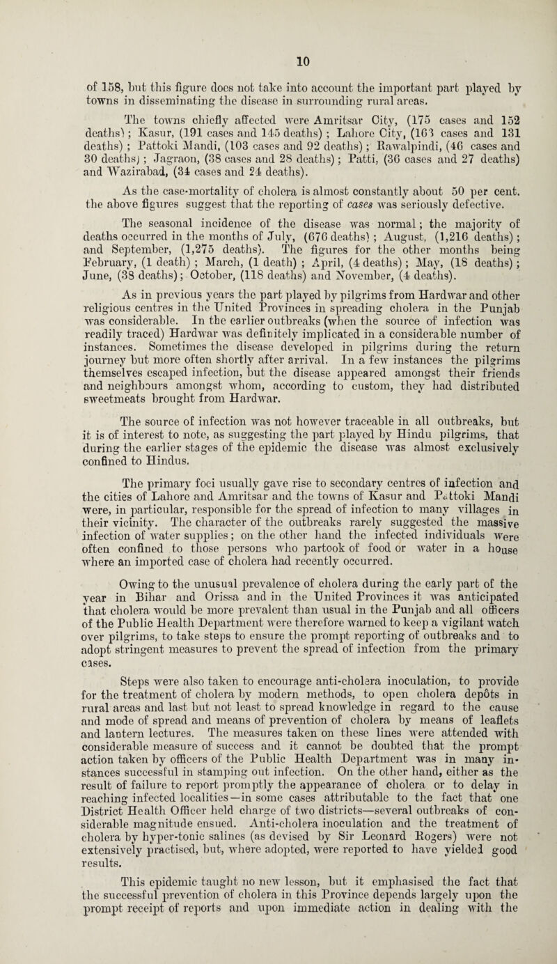of 158, but this figure does not take into account the important part played by towns in disseminating the disease in surrounding rural areas. The towns chiefly affected were Amritsar City, (175 cases and 152 deaths!; Kasur, (191 cases and 145 deaths) ; Lahore City, (163 cases and 131 deaths) ; Pattoki Mandi, (103 cases and 92 deaths); Rawalpindi, (46 cases and 30 deaths); Jagraon, (38 cases and 28 deaths); Patti, (36 cases and 27 deaths) and Wazirabad, (34 cases and 24 deaths). As the case-mortality of cholera is almost constantly about 50 per cent, the above figures suggest that the reporting of cases was seriously defective. The seasonal incidence of the disease was normal; the majority of deaths occurred in the months of July, (676 deaths) ; August, (1,216 deaths); and September, (1,275 deaths). The figures for the other months being February, (1 death) ; March, (1 death) ; April, (4 deaths); May, (18 deaths) ; June, (38 deaths); October, (118 deaths) and November, (4 deaths). As in previous years the part played by pilgrims from Hardwar and other religious centres in the United Provinces in spreading cholera in the Punjab was considerable. In the earlier outbreaks (when the source of infection was readily traced) Hardwar was definitely implicated in a considerable number of instances. Sometimes the disease developed in pilgrims during the return journey but more often shortly after arrival. In a few instances the pilgrims themselves escaped infection, but the disease appeared amongst their friends and neighbours amongst whom, according to custom, they had distributed sweetmeats brought from Hardwar. The source of infection was not however traceable in all outbreaks, but it is of interest to note, as suggesting the part played by Hindu pilgrims, that during the earlier stages of the epidemic the disease was almost exclusively confined to Hindus. The primary foci usually gave rise to secondary centres of infection and the cities of Lahore and Amritsar and the towns of Kasur and Pattoki Mandi were, in particular, responsible for the spread of infection to many villages in their vicinity. The character of the outbreaks rarely suggested the massive infection of water supplies; on the other hand the infected individuals Were often confined to those persons who partook of food or water in a house where an imported case of cholera had recently occurred. Owing to the unusual prevalence of cholera during the early part of the year in Bihar and Orissa and in the United Provinces it was anticipated that cholera would be more prevalent than usual in the Punjab and all officers of the Public Health Hepartment were therefore warned to keep a vigilant watch over pilgrims, to take steps to ensure the prompt reporting of outbreaks and to adopt stringent measures to prevent the spread of infection from the primary cases. Steps were also taken to encourage anti-cholera inoculation, to provide for the treatment of cholera by modern methods, to open cholera depots in rural areas and last but not least to spread knowledge in regard to the cause and mode of spread and means of prevention of cholera by means of leaflets and lantern lectures. The measures taken on these lines were attended with considerable measure of success and it cannot be doubted that the prompt action taken by officers of the Public Health Hepartment was in many in¬ stances successful in stamping out infection. On the other hand, either as the result of failure to report promptly the appearance of cholera or to delay in reaching infected localities—in some cases attributable to the fact that one District Health Officer held charge of two districts—several outbreaks of con¬ siderable magnitude ensued. Anti-cholera inoculation and the treatment of cholera by hyper-tonic salines (as devised by Sir Leonard Rogers) were not extensively practised, but, where adopted, were reported to have yielded good results. This epidemic taught no new lesson, but it emphasised the fact that the successful prevention of cholera in this Province depends largely upon the prompt receipt of reports and upon immediate action in dealing with the