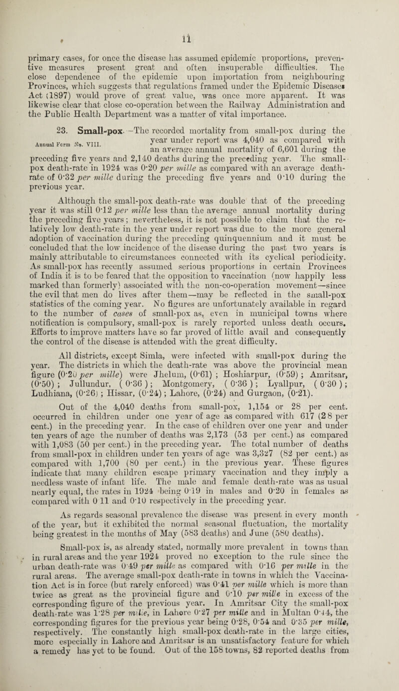 primary cases, for once the disease lias assumed epidemic proportions, preven¬ tive measures present great and often insuperable difficulties. The close dependence of the epidemic upon importation from neighbouring Provinces, which suggests that regulations framed under the Epidemic Disease* Act (1897) would prove of great value, was once more apparent. It was likewise clear that close co-operation between the Railway Administration and the Public Health Department was a matter of vital importance. 23. Small-pox Annual Form A'®. VIII. -The recorded mortality from small-pox during the year under report was 4,040 as compared with an average annual mortality of 6,601 during the preceding five years and 2,140 deaths during the preceding year. The small¬ pox death-rate in 1924 was 0*20 per mille as compared with an average death- rate of 0*32 per mille during the preceding five years and 0T0 during the previous year. Although the small-pox death-rate was double that of the preceding year it was still 0T2 per mille less than the average annual mortality during the preceding five years; nevertheless, it is not possible to claim that the re¬ latively low death-rate in the year under report was due to the more general adoption of vaccination during the preceding quinquennium and it must he concluded that the low incidence of the disease during the past two years is mainly attributable to circumstances connected with its cyclical periodicity. As small-pox has recently assumed serious proportions in certain Provinces of India it is to be feared that the opposition to vaccination (now happily less marked than formerly) associated with the non-co-operation movement—since the evil that men do lives after them—may be reflected in the small-pox statistics of the coming year. No figures are unfortunately available in regard to the number of cases of small-pox as, even in municipal towns where notification is compulsory, small-pox is rarely reported unless death occurs. Efforts to improve matters have so far proved of little avail and consequently the control of the disease is attended with the great difficulty. All districts, except Simla, were infected with small-pox during the year. The districts in which the death-rate was above the provincial mean figure (0'20j9er mille) were Jhelum, (0’61) ; Hoshiarpur, (059) ; Amritsar, (0*50) ; Jullundur, ( 0*36 ); Montgomery, ( 0‘36 ); Lyallpur, ( 0'30 ) ; Ludhiana, (0’26) ; Ilissar, (0‘24); Lahore, (6*24) and Gurgaon, (0*21). Out of the 4,040 deaths from small-pox, 1,154 or 28 per cent, occurred in children under one year of age as compared with 617 (2 8 per cent.) in the preceding year. In the case of children over one year and under ten years of age the number of deaths was 2,173 (53 per cent.) as compared with 1,083 (50 per cent.) in the preceding year. The total number of deaths from small-pox in children under ten years of age was 3,327 (82 per cent.) as compared with 1,700 (80 per cent.) in the previous year. These figures indicate that many children escape primary vaccination and they imply a needless waste of infant life. The male and female death-rate was as usual nearly equal, the rates in 1924 being 0T9 in males and 0'20 in females as compared with 0 11 and 0T0 respectively in the preceding year. As regards seasonal prevalence the disease was present in every month - of the year, but it exhibited the normal seasonal fluctuation, the mortality being greatest in the months of May (583 deaths) and June (580 deaths). Small-pox is, as already stated, normally more prevalent in towns than . in rural areas and the year 1924 proved no exception to the rule since the urban death-rate was 0 49 per mille as compared with 0*16 per mille in the rural areas. The average small-pox death-rate in towns in which the Vaccina¬ tion Act is in force (but rarely enforced) was 0*41 per mille which is more than twice as great as the provincial figure and 0*10 per mille in excess of the corresponding figure of the previous year. In Amritsar City the small-pox death-rate was 1*28 per milie, in Lahore 0-27 per mille and in Multan 044, the corresponding figures for the previous year being 0-28, 0’54 and 0*35 per mille, respectively. The constantly high small-pox death-rate in the large cities, more especially in Lahore and Amritsar is an unsatisfactory feature for which a remedy has yet to be found. Out of the 158 towns, 82 reported deaths from