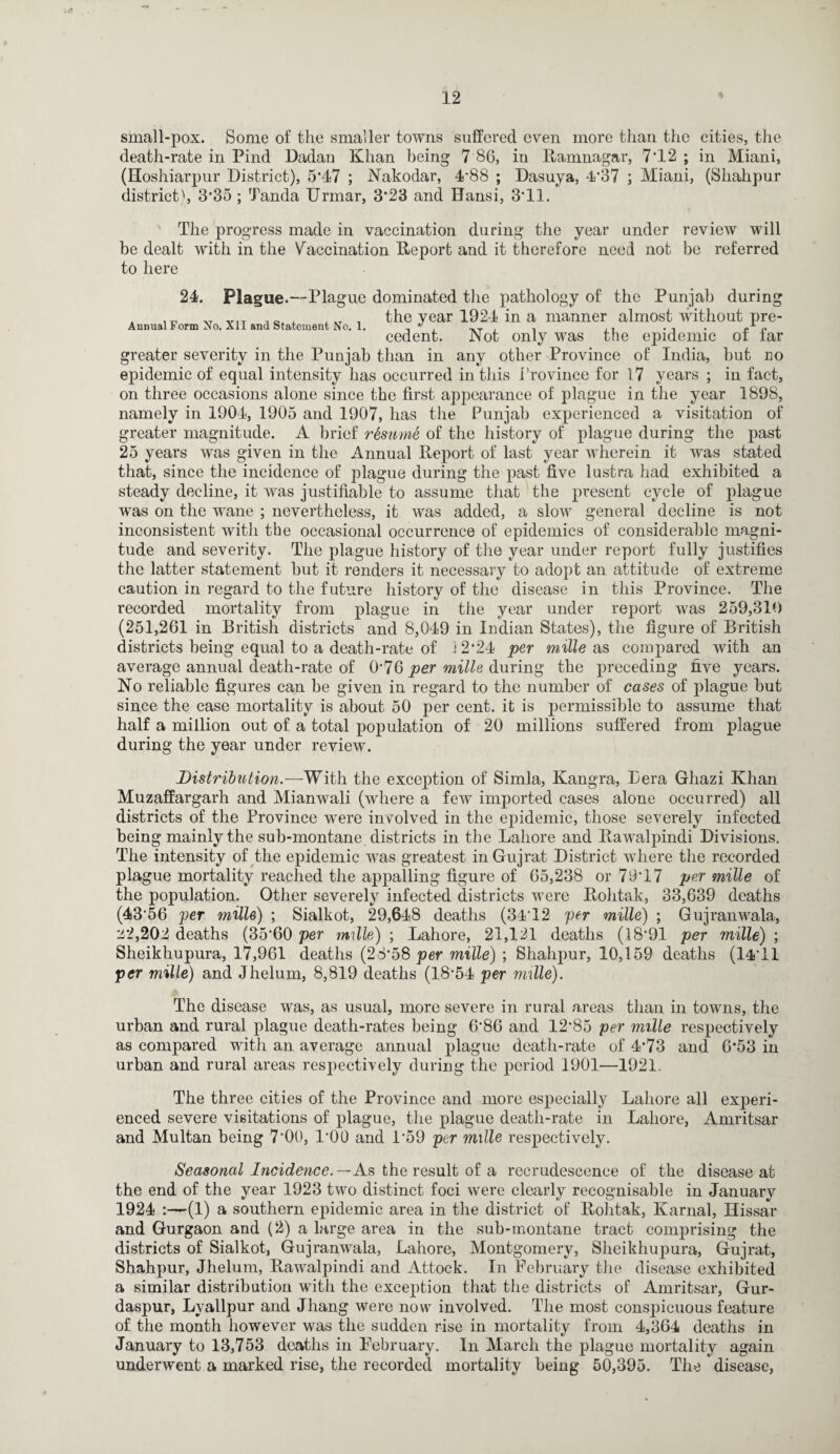 small-pox. Some of the smaller towns suffered even more than the cities, the death-rate in Find Dadan Khan being 7 86, in Ramnagar, 7*12 ; in Miani, (Hoshiarpur District), 5*47 ; Nakodar, 4'88 ; Dasuya, 4*37 ; Miani, (Shahpur district), 3*35; Tanda Urmar, 3*23 and Bansi, 3*11. The progress made in vaccination during the year under review will be dealt with in the Vaccination Report and it therefore need not be referred to here 24. Plague.—Plague dominated the pathology of the Punjab during v VIT _ _ the year 1924 in a manner almostwithoutpre- Annual r orm Xo. All and Statement No. 1. , 17 . ..T i i ,, . , . «n cedent. Not only was the epidemic ot tar greater severity in the Punjab than in any other Province of India, but no epidemic of equal intensity has occurred in this Province for 17 years ; in fact, on three occasions alone since the first appearance of plague in the year 1898, namely in 1904, 1905 and 1907, has the Punjab experienced a visitation of greater magnitude. A brief resume of the history of plague during the past 25 years was given in the Annual Report of last year wherein it was stated that, since the incidence of plague during the past five lustra had exhibited a steady decline, it was justifiable to assume that the present cycle of plague was on the wane ; nevertheless, it was added, a slow general decline is not inconsistent with the occasional occurrence of epidemics of considerable magni¬ tude and severity. The plague history of the year under report fully justifies the latter statement but it renders it necessary to adopt an attitude of extreme caution in regard to the future history of the disease in this Province. The recorded mortality from plague in the year under report was 259,319 (251,261 in British districts and 8,049 in Indian States), the figure of British districts being equal to a death-rate of 12*24 per millers compared with an average annual death-rate of 0*76 per mille during the preceding five years. No reliable figures can be given in regard to the number of cases of plague but since the case mortality is about 50 per cent, it is permissible to assume that half a million out of a total population of 20 millions suffered from plague during the year under review. Distribution.—With the exception of Simla, Kangra, Bera Ghazi Khan Muzaffargarh and Mianwali (where a few imported cases alone occurred) all districts of the Province were involved in the epidemic, those severely infected being mainly the sub-montane districts in the Lahore and Rawalpindi Divisions. The intensity of the epidemic was greatest in Gujrat District where the recorded plague mortality reached the appalling figure of 65,238 or 79*17 per mille of the population. Other severely infected districts were Rohtak, 33,639 deaths (43*56 per mille) ; Sialkot, 29,648 deaths (34*12 per mille) ; Gujranwala, :i2,202 deaths (35*60 per mills) ; Lahore, 21,121 deaths (18*91 per mille) ; Sheikhupura, 17,961 deaths (28*58 per mille) *, Shahpur, 10,159 deaths (14*11 per mille) and Jhelum, 8,819 deaths (18*54 per mille). The disease was, as usual, more severe in rural areas than in towns, the urban and rural plague death-rates being 6*86 and 12*85 per mille respectively as compared with an average annual plague death-rate of 4*73 and 6*53 in urban and rural areas respectively during the period 1901—1921. The three cities of the Province and more especially Lahore all experi¬ enced severe visitations of plague, the plague death-rate in Lahore, Amritsar and Multan being 7*00, 1*00 and 1*59 per mille respectively. Seasonal Incidence.—As the result of a recrudescence of the disease at the end of the year 1923 two distinct foci were clearly recognisable in January 1924 :—(1) a southern epidemic area in the district of Rohtak, Karnal, Ilissar and Gurgaon and (2) a large area in the sub-inontane tract comprising the districts of Sialkot, Gujranwala, Lahore, Montgomery, Sheikhupura, Gujrat, Shahpur, Jhelum, Rawalpindi and Attock. In February the disease exhibited a similar distribution with the exception that the districts of Amritsar, Gur- daspur, Lyallpur and Jhang were now involved. The most consjncuous feature of the month however was the sudden rise in mortality from 4,364 deaths in January to 13,753 deaths in February. In March the plague mortality again underwent a marked rise, the recorded mortality being 50,395. The disease,