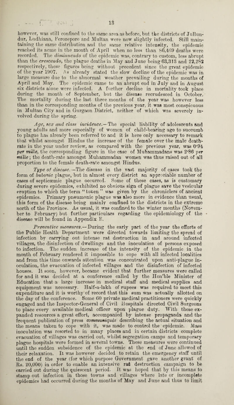 however, was still confined to the same area as before, but the districts of Jullun- dur, Ludhiana, Eerozepore and Multan were now slightly infected. Still main¬ taining the same distribution and the same relative intensity, the epidemic reached its acme in the month of April when no less than 86,469 deaths were recorded. The duninuendo of the epidemic was, contrary to custom, less abrupt than the crescendo, the plague deaths in May and June being 63,313 and 22,282 respectively, these figures being without precedent since the great epidemic of the year 1907. As already stated the slow decline of the epidemic was in large measure due to the abnormal weather prevailing during the months of April and May. The epidemic came to an abrupt end in July and in August six districts alone were infected. A further decline in mortality took place during the month of September, hut the disease recrudesced in October. The mortality during the last three months of the year was however less than in the corresponding months of the previous year, it was most conspicuous in Multan City and in Gurgaon District, neither of which was severely in¬ volved during the spring. Age, sex and class incidence.—The special liability of adolescents and young adults and more especially of women of child-bearing age to succumb to plague has already been referred to and it is here only necessary to remark that whilst amongst Hindus the increase of the female over the male death- rate in the year under review, as compared with the previous year, was 0*94 per mille, the corresponding figure in the case of Muhammadans was 2*86 per mille; the death-rate amongst Muhammadan women was thus raised out of all proportion to the female death-rate amongst Hindus. Type of disease. —The disease in the vast majority of cases took the form of bubonic plague, but in almost every district an appreciable number of cases of septicgemic plague occurred. Some of these cases, as is customary during severe epidemics, exhibited no obvious sign of plague save the vesicular eruption to which the term “token ” was given by the chroniclers of ancient epidemics. Primary pneumonic plague was also more in evidence than usual, this form of the disease being mainly confined to the districts in the extreme north of the Province. As usual, it was confined to the winter months (Novem¬ ber to February) but further particulars regarding the epidemiology of the • disease will be found in Appendix E. Preventive measures.— During the early part of the year the efforts of the Public Health Department were directed towards limiting the spread of infection by carrying out intense rat destruction in and around infected villages, the disinfection of dwellings and the inoculation of persons exposed to infection. The sudden increase of the intensity of the epidemic in the month of February rendered it impossible to cope with all infected localities and from this time onwards attention was concentrated upon anti-plague in¬ oculation, the evacuation of infected villages and the disinfection of infected houses. It soon, however, became evident that further measures were called for and it was decided at a conference called by the Hon’ble Minister of Education that a large increase in medical staff and medical supplies and equipment was necessary. Half-a-lakh of rupees was required to meet this expenditure and it is worthy of record that this sum was actually allotted on the day of the conference. Some 60 private medical practitioners were quickly engaged and the Inspector-General of Civil Hospitals directed Civil Surgeons to place every available medical officer upon plague duty. With these ex¬ panded resources a great effort, accompanied by intense propaganda and the frequent publication of press communiques describing the actual situation and the means taken tp cope with it, was made to control the epidemic. Mass inoculation was resorted to in many places and in certain districts complete evacuation of villages was carried out, whilst segregation camps and temporary plague hospitals were formed in several towns. These measures were continued until the sudden subsidence of the epidemic at the end of June allowed of their relaxation. It was however decided to retain the emergency staff until the end of the year (for which purpose Government gave another grant of Rs. 20,000) in order to enable an intensive rat destruction campaign to be carried out during the quiescent period. It was hoped that by this means to stamp out infection in those towns and villages where late or incomplete epidemics had occurred during the months of May and June and thus to limit