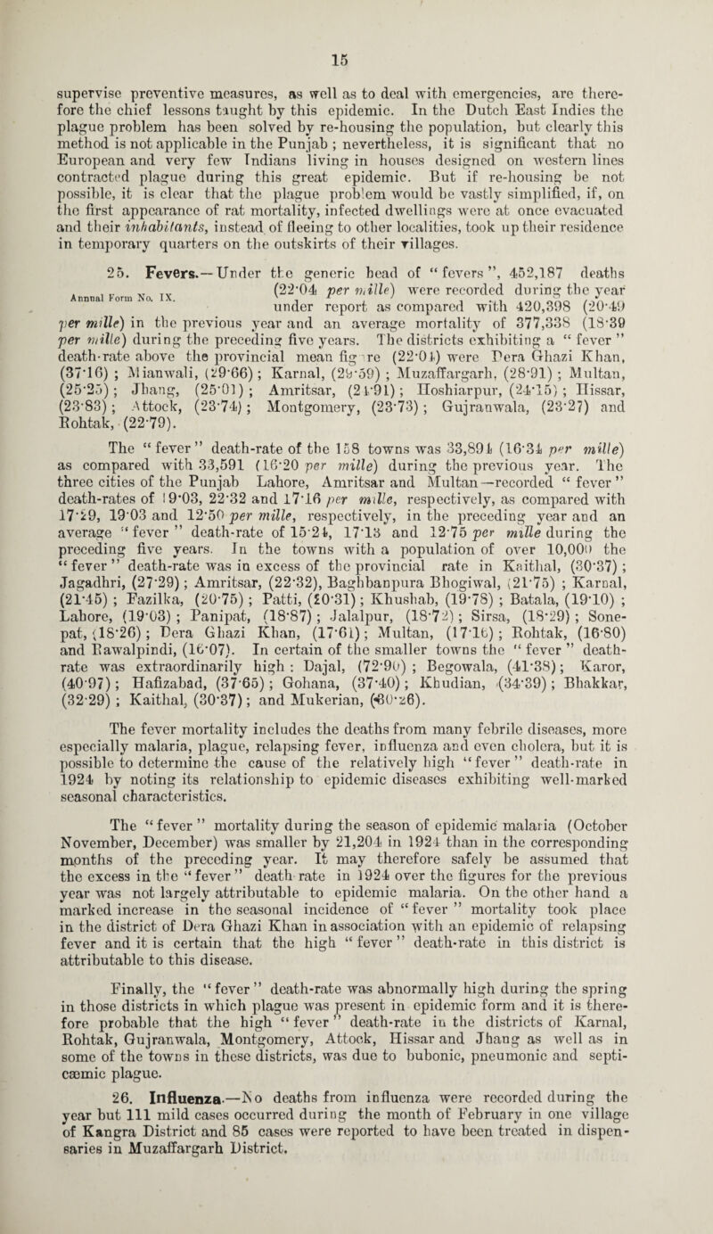 supervise preventive measures, as well as to deal with emergencies, are there¬ fore the chief lessons taught by this epidemic. In the Dutch East Indies the plague problem has been solved by re-housing the population, but clearly this method is not applicable in the Punjab ; nevertheless, it is significant that no European and very few Indians living in houses designed on western lines contracted plague during this great epidemic. But if re-housing be not possible, it is clear that the plague problem would he vastly simplified, if, on the first appearance of rat mortality, infected dwellings were at once evacuated and their inhabitants, instead of fleeing to other localities, took up their residence in temporary quarters on the outskirts of their villages. 25. Fevers.—Under the Annual Form No. IX. _ generic head of “fevers”, 452,187 deaths (22*04 per mille) were recorded during the year under report as compared with 420,398 (20*49 per mille) in the previous year and an average mortality of 377,338 (18*39 per mille) during the preceding five years. The districts exhibiting a “ fever ” death-rate above the provincial mean fig ire (22*04) were Pera Ghazi Khan, (37*16) ; Mianwali, (29*66); Karnal, (29*59) ; Muzaffargarh, (28*91) ; Multan, (25*25); Jhang, (25*01); Amritsar, (21*91); Iloshiarpur, (24*15) ; Ilissar, (23*83) ; Attock, (23*74); Montgomery, (23*73) ; Gujranwala, (23*2?) and Eohtak, (22*79). The “fever” death-rate of the 158 towns was 33,891 (16*31 per mille) as compared with 33,591 (16*20 per mille) during the previous year. The three cities of the Punjab Lahore, Amritsar and Multan—recorded “ fever” death-rates of 19*03, 22*32 and 17*16 per mille, respectively, as compared with 17*29, 19*03 and 12*50 per mille, respectively, in the preceding year and an average “fever” death-rate of 15*21, 17*13 and 12*75 per mille during the preceding five years. Jn the towns with a population of over 10,00o the “fever” death-rate was in excess of the provincial rate in Kaithal, (30*37); Jagadhri, (27*29); Amritsar, (22*32), Baghbanpura Bhogiwal, (21*75) ; Karnal, (21*45) ; Eazilka, (20*75) ; Patti, (£0*31); Khushab, (19*78) ; Batala, (19*10) ; Lahore, (19*03); Panipat, (18*87); Jalalpur, (18*72); Sirsa, (18*29); Sone- pat, (18*26); Pera Ghazi Khan, (17*61); Multan, (17*16); Bohtak, (16*80) and Bawalpindi, (16*07). In certain of the smaller towns the “ fever ” death- rate was extraordinarily high: Dajal, (72*90); Begowala, (41*38); Karor, (40*97); Hafizabad, (37*65); Gohana, (37*40); Khudian, (34*39); Bhakkar, (32*29) ; Kaithal. (30*37); and Mukerian, («80*'z6). The fever mortality includes the deaths from many febrile diseases, more especially malaria, plague, relapsing fever, influenza and even cholera, but it is possible to determine the cause of the relatively high “fever” death-rate in 1924 by noting its relationship to epidemic diseases exhibiting well-marked seasonal characteristics. The “fever ” mortality during the season of epidemic malaria (October November, December) was smaller by 21,204 in 1924 than in the corresponding months of the preceding year. It may therefore safely be assumed that the excess in the “fever” death rate in 1924 over the figures for the previous year was not largely attributable to epidemic malaria. On the other hand a marked increase in the seasonal incidence of “fever” mortality took place in the district of Dera Ghazi Khan in association with an epidemic of relapsing fever and it is certain that the high “fever” death-rate in this district is attributable to this disease. Finally, the “fever” death-rate was abnormally high during the spring in those districts in which plague was present in epidemic form and it is there¬ fore probable that the high “ fever ” death-rate in the districts of Karnal, Bohtak, Gujranwala, Montgomery, Attock, Hissar and Jhang as well as in some of the towns in these districts, was due to bubonic, pneumonic and septi- caemic plague. 26. Influenza-—No deaths from influenza were recorded during the year but 111 mild cases occurred during the month of February in one village of Kangra District and 85 cases were reported to have been treated in dispen¬ saries in Muzaffargarh District.