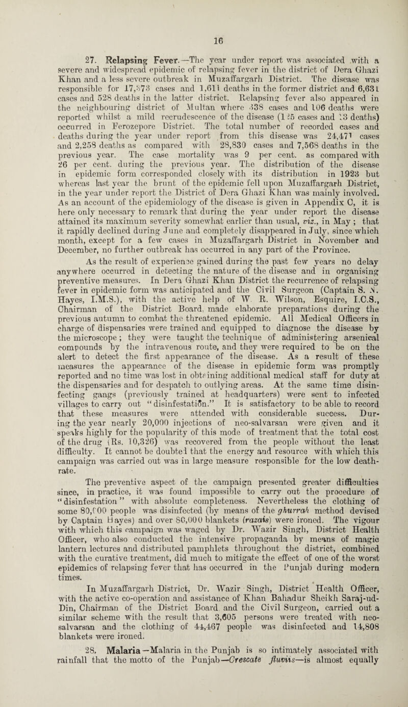 27. Relapsing Fever.—The year under report was associated with a severe and widespread epidemic of relapsing fever in the district of Dera Gliazi Khan and a less severe outbreak in Muzaffargarh District. The disease was responsible for 17,373 cases and 1,611 deaths in the former district and 6,63 L cases and 528 deaths in the latter district. Relapsing fever also appeared in the neighbouring district of Multan where 338 cases and 106 deaths were reported whilst a mild recrudescence of the disease (1 lb cases and 13 deaths) occurred in Eerozepore District. The total number of recorded cases and deaths during the year under report from this disease was 24,471 cases and 2,258 deaths as compared with 28,830 cases and 7,568 deaths in the previous year. The case mortality was 9 per cent, as compared with 26 per cent, during the previous year. The distribution of the disease in epidemic form corresponded closely with its distribution in 1923 but whereas last year the brunt of the epidemic fell upon Muzaffargarh District, in the year under report the District of Dera Ghazi Khan was mainly involved. As an account of the epidemiology of the disease is given in Appendix 0, it is here only necessary to remark that during the year under report the disease attained its maximum severity somewhat earlier than usual, viz., in May ; that it rapidly declined during June and completely disappeared in July, since which month, except for a few cases in Muzaffargarh District in November and December, no further outbreak has occurred in any part of the Province. As the result of experience gained during the past few years no delay anywhere occurred in detecting the nature of the disease and in organising preventive measures. In Dera Ghazi Khan District the recurrence of relapsing fever in epidemic form was anticipated and the Civil Surgeon (Captain S. N. Hayes, I.M.S.), with the active help of W. R. Wilson, Esquire, I.C.S., Chairman of the District Board, made elaborate preparations during the previous autumn to combat the threatened epidemic. All Medical Officers in charge of dispensaries were trained and equipped to diagnose the disease by the microscope ; they were taught the technique of administering arsenical compounds by the intravenous route, and they were required to be on the alert to detect the first appearance of the disease. As a result of these measures the appearance of the disease in epidemic form was promptly reported and no time was lost in obtaining additional medical staff for duty at the dispensaries and for despatch to outlying areas. At the same time disin¬ fecting gangs (previously trained at headquarters) were sent to infected villages to carry out “disinfestation.” It is satisfactory to be able to record that these measures were attended with considerable success. Dur¬ ing the year nearly 20,000 injections of neo-salvarsan were given and it speaks highly for the popularity of this mode of treatment that the total cost of the drug (Rs. 10,326) was recovered from the people without the least difficulty. It cannot be doubtei that the energy and resource with which this campaign was carried out was in large measure responsible for the low death- rate. The preventive aspect of the campaign presented greater difficulties since, in practice, it was found impossible to carry out the procedure of “disinfestation” with absolute completeness. Nevertheless the clothing of some 80,COO people was disinfected (by means of the ghurrah method devised by Captain Hayes) and over 80,000 blankets (razais) were ironed. The vigour with which this campaign was waged by Dr. Wazir Singh, District Health Officer, who also conducted the intensive propaganda by means of magic lantern lectures and distributed pamphlets throughout the district, combined with the curative treatment, did much to mitigate the effect of one of the worst epidemics of relapsing fever that has occurred in the Punjab during modern times. In Muzaffargarh District, Dr. Wazir Singh, District Health Officer, with the active co-operation and assistance of Khan Bahadur Sheikh Saraj-ud- Din, Chairman of the District Board and the Civil Surgeon, carried out a similar scheme with the result that 3,605 persons were treated with neo- salvarsan and the clothing of 44,467 people was disinfected and 14,808 blankets were ironed. 28, Malaria —Malaria in the Punjab is so intimately associated with rainfall that the motto of the Punjab—Grescate fluviis—is almost equally