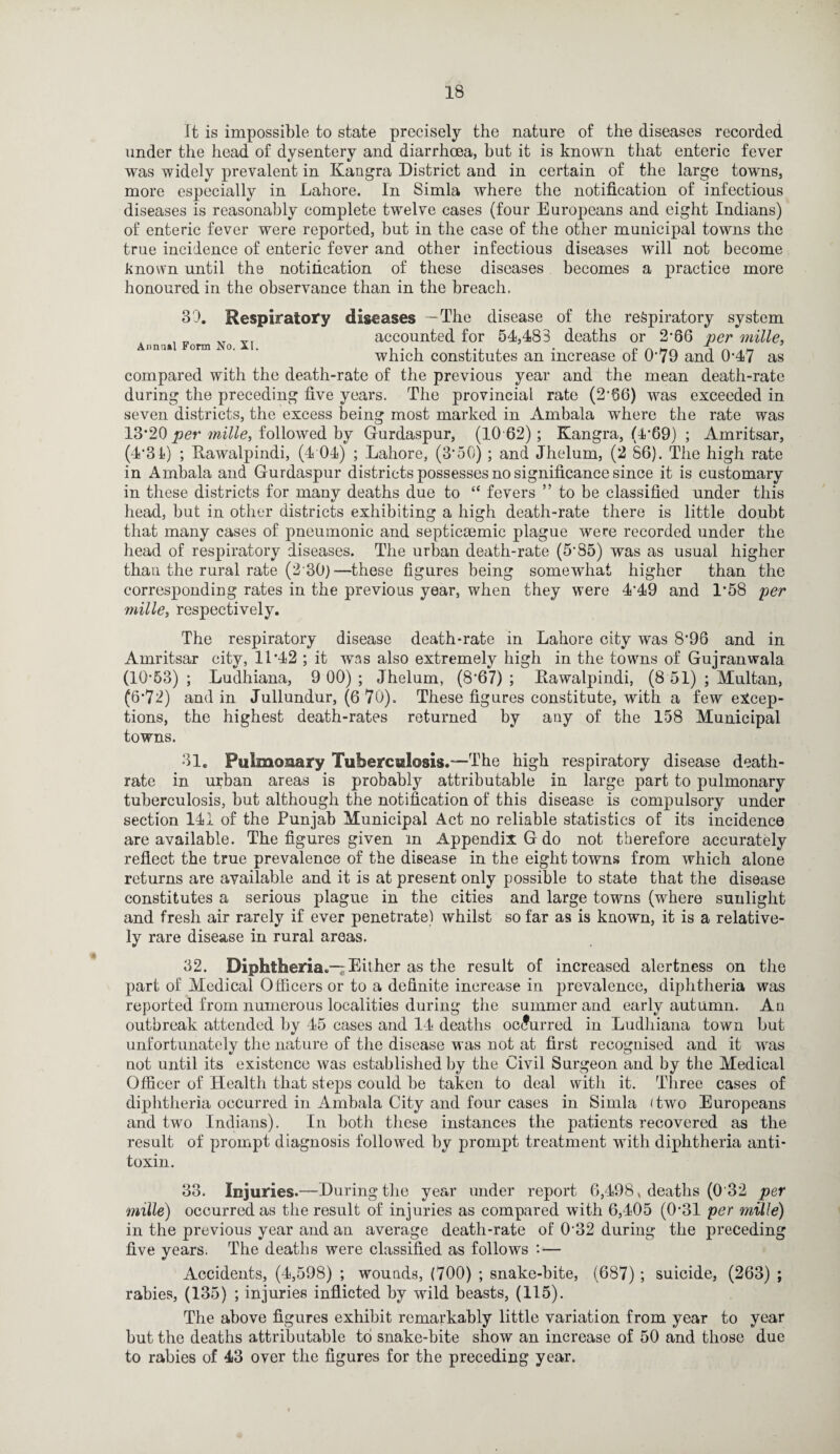 It is impossible to state precisely the nature of the diseases recorded under the head of dysentery and diarrhoea, but it is known that enteric fever was widely prevalent in Kangra District and in certain of the large towns, more especially in Lahore. In Simla where the notification of infectious diseases is reasonably complete twelve cases (four Europeans and eight Indians) of enteric fever were reported, hut in the case of the other municipal towns the true incidence of enteric fever and other infectious diseases will not become known until the notification of these diseases becomes a practice more honoured in the observance than in the breach. 30. Respiratory diseases -The disease of the respiratory system „ vr accounted for 54,483 deaths or 2-66 per mille, Annual Form No. XI. . . , , ., . . r ~ H/-. „ . _ which constitutes an increase ot 0*79 and 0*47 as compared with the death-rate of the previous year and the mean death-rate during the preceding five years. The provincial rate (2*06) was exceeded in seven districts, the excess being most marked in Ambala where the rate was 13*20 per mille, followed by Gurdaspur, (10 62); Kangra, (4*69) ; Amritsar, (4*31) ; Rawalpindi, (4 04) ; Lahore, (3*50); and Jhelum, (2 86). The high rate in Ambala and Gurdaspur districts possesses no significance since it is customary in these districts for many deaths due to “ fevers ” to be classified under this head, but in other districts exhibiting a high death-rate there is little doubt that many cases of pneumonic and septicmmic plague were recorded under the head of respiratory diseases. The urban death-rate (5*85) was as usual higher than the rural rate (2 30)—these figures being somewhat higher than the corresponding rates in the previous year, when they were 4*49 and 1*58 per mille, respectively. The respiratory disease death-rate in Lahore city was 8*96 and in Amritsar city, 11*42 ; it was also extremely high in the towns of Gujranwala (10*53) ; Ludhiana, 9 00) ; Jhelum, (8*67) ; Rawalpindi, (8 51) ; Multan, (6*72) and in Jullundur, (6 70). These figures constitute, with a few excep¬ tions, the highest death-rates returned by any of the 158 Municipal towns. 31. Pulmonary Tuberculosis.—The high respiratory disease death- rate in urban areas is probably attributable in large part to pulmonary tuberculosis, but although the notification of this disease is compulsory under section 141 of the Punjab Municipal Act no reliable statistics of its incidence are available. The figures given in Appendix G do not therefore accurately reflect the true prevalence of the disease in the eight towns from which alone returns are available and it is at present only possible to state that the disease constitutes a serious plague in the cities and large towns (where sunlight and fresh air rarely if ever penetrate) whilst so far as is known, it is a relative¬ ly rare disease in rural areas. 32. Diphtheria.— Either as the result of increased alertness on the part of Medical Officers or to a definite increase in prevalence, diphtheria was reported from numerous localities during the summer and early autumn. Au outbreak attended by 45 cases and 14 deaths occurred in Ludhiana town but unfortunately the nature of the disease was not at first recognised and it was not until its existence was established by the Civil Surgeon and by the Medical Officer of Health that steps could be taken to deal with it. Three cases of diphtheria occurred in Ambala City and four cases in Simla (two Europeans and two Indians). In both these instances the patients recovered as the result of prompt diagnosis followed by prompt treatment with diphtheria anti¬ toxin. 33. Injuries.—During the year under report 6,498, deaths (0 32 per mille) occurred as the result of injuries as compared with 6,405 (0*31 per mille) in the previous year and an average death-rate of 0'32 during the preceding five years. The deaths were classified as follows ’•— Accidents, (4,598) ; wounds, (700) ; snake-bite, (687); suicide, (263) ; rabies, (135) ; injuries inflicted by wild beasts, (115). The above figures exhibit remarkably little variation from year to year but the deaths attributable to snake-bite show an increase of 50 and those due to rabies of 43 over the figures for the preceding year.