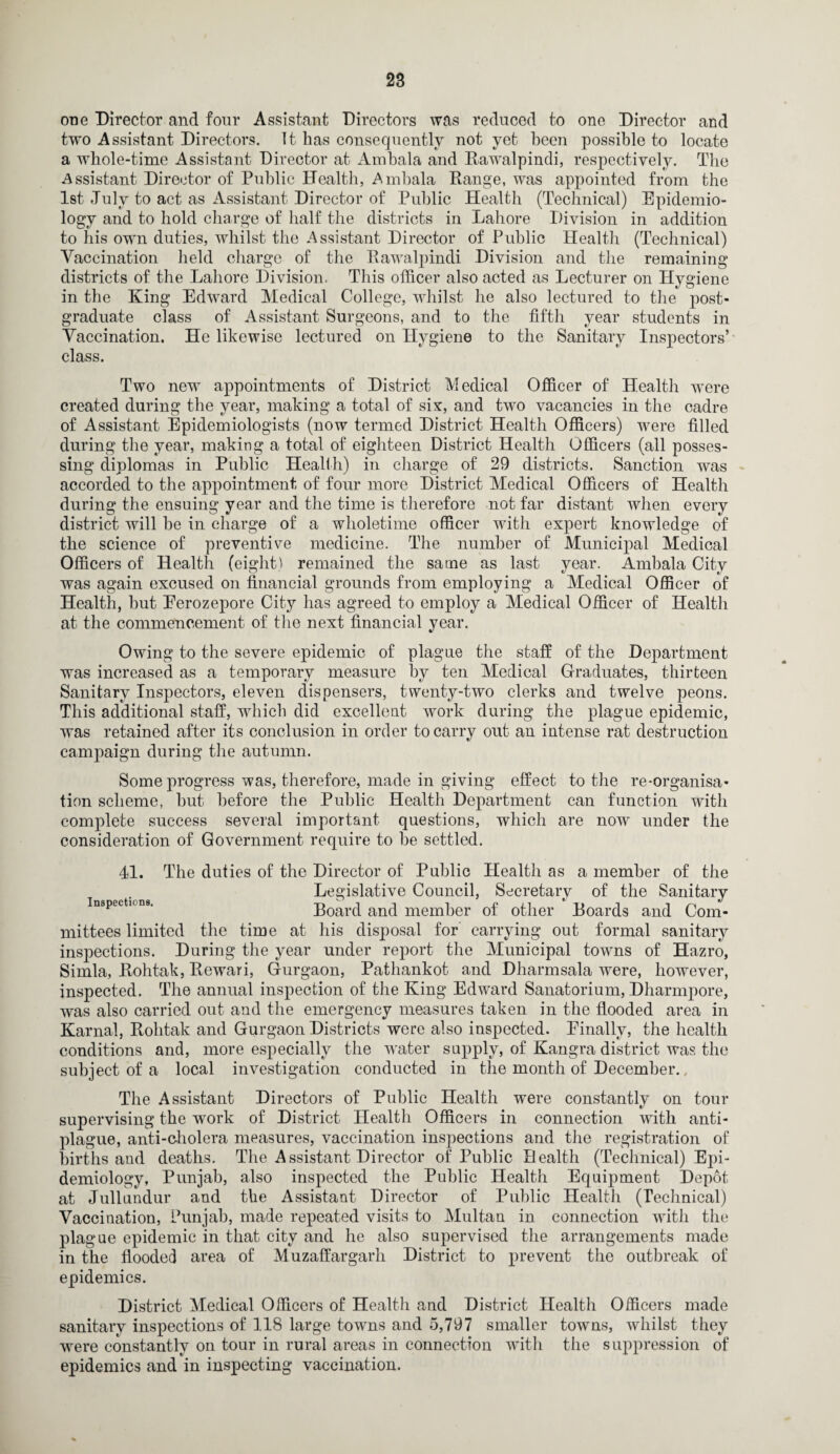 one Director and four Assistant Directors was reduced to one Director and two Assistant Directors. It has consequently not yet been possible to locate a whole-time Assistant Director at Ambala and Rawalpindi, respectively. The Assistant Director of Public Health, Ambala Range, was appointed from the 1st -July to act as Assistant Director of Public Health (Technical) Epidemio¬ logy and to hold charge of half the districts in Lahore Division in addition to his own duties, whilst the Assistant Director of Public Health (Technical) Vaccination held charge of the Rawalpindi Division and the remaining districts of the Lahore Division. This officer also acted as Lecturer on Hygiene in the Ring Edward Medical College, whilst he also lectured to the post¬ graduate class of Assistant Surgeons, and to the fifth year students in Vaccination. He likewise lectured on Hygiene to the Sanitary Inspectors’ class. Two new appointments of District Medical Officer of Health were created during the year, making a total of six, and two vacancies in the cadre of Assistant Epidemiologists (now termed District Health Officers) were filled during the year, making a total of eighteen District Health Officers (all posses¬ sing diplomas in Public Health) in charge of 29 districts. Sanction was accorded to the appointment of four more District Medical Officers of Health during the ensuing year and the time is therefore not far distant when every district will he in charge of a wholetime officer with expert knowledge of the science of preventive medicine. The number of Municipal Medical Officers of Health (eight) remained the same as last year. Ambala City was again excused on financial grounds from employing a Medical Officer of Health, hut Eerozepore City has agreed to employ a Medical Officer of Health at the commencement of the next financial year. Owing to the severe epidemic of plague the staff of the Department was increased as a temporary measure by ten Medical Graduates, thirteen Sanitary Inspectors, eleven dispensers, twenty-two clerks and twelve peons. This additional staff, which did excellent work during the plague epidemic, was retained after its conclusion in order to carry out an intense rat destruction campaign during the autumn. Some progress was, therefore, made in giving effect to the re-organisa¬ tion scheme, hut before the Public Health Department can function with complete success several important questions, which are now under the consideration of Government require to he settled. 41. The duties of the Director of Public Health as a member of the Legislative Council, Secretary of the Sanitary inspections. Board and member of other Boards and Com¬ mittees limited the time at his disposal for carrying out formal sanitary inspections. During the year under report the Municipal towns of Hazro, Simla, Rohtak, Rewari, Gurgaon, Pathankot and Dharmsala were, however, inspected. The annual inspection of the King Edward Sanatorium, Dharmpore, was also carried out and the emergency measures taken in the flooded area in Karnal, Rohtak and Gurgaon Districts were also inspected. Finally, the health conditions and, more especially the water supply, of Kangra district was the subject of a local investigation conducted in the month of December. The Assistant Directors of Public Health were constantly on toui- supervising the work of District Health Officers in connection with anti¬ plague, anti-cholera measures, vaccination inspections and the registration of births and deaths. The Assistant Director of Public Health (Technical) Epi¬ demiology, Punjab, also inspected the Public Health Equipment Depot at Jullundur and the Assistant Director of Public Health (Technical) Vaccination, Punjab, made repeated visits to Multan in connection with the plague epidemic in that city and he also supervised the arrangements made in the flooded area of Muzaffargarh District to prevent the outbreak of epidemics. District Medical Officers of Health and District Health Officers made sanitary inspections of 118 large towrns and 5,797 smaller towns, whilst they were constantly on tour in rural areas in connection with the suppression of epidemics and in inspecting vaccination.