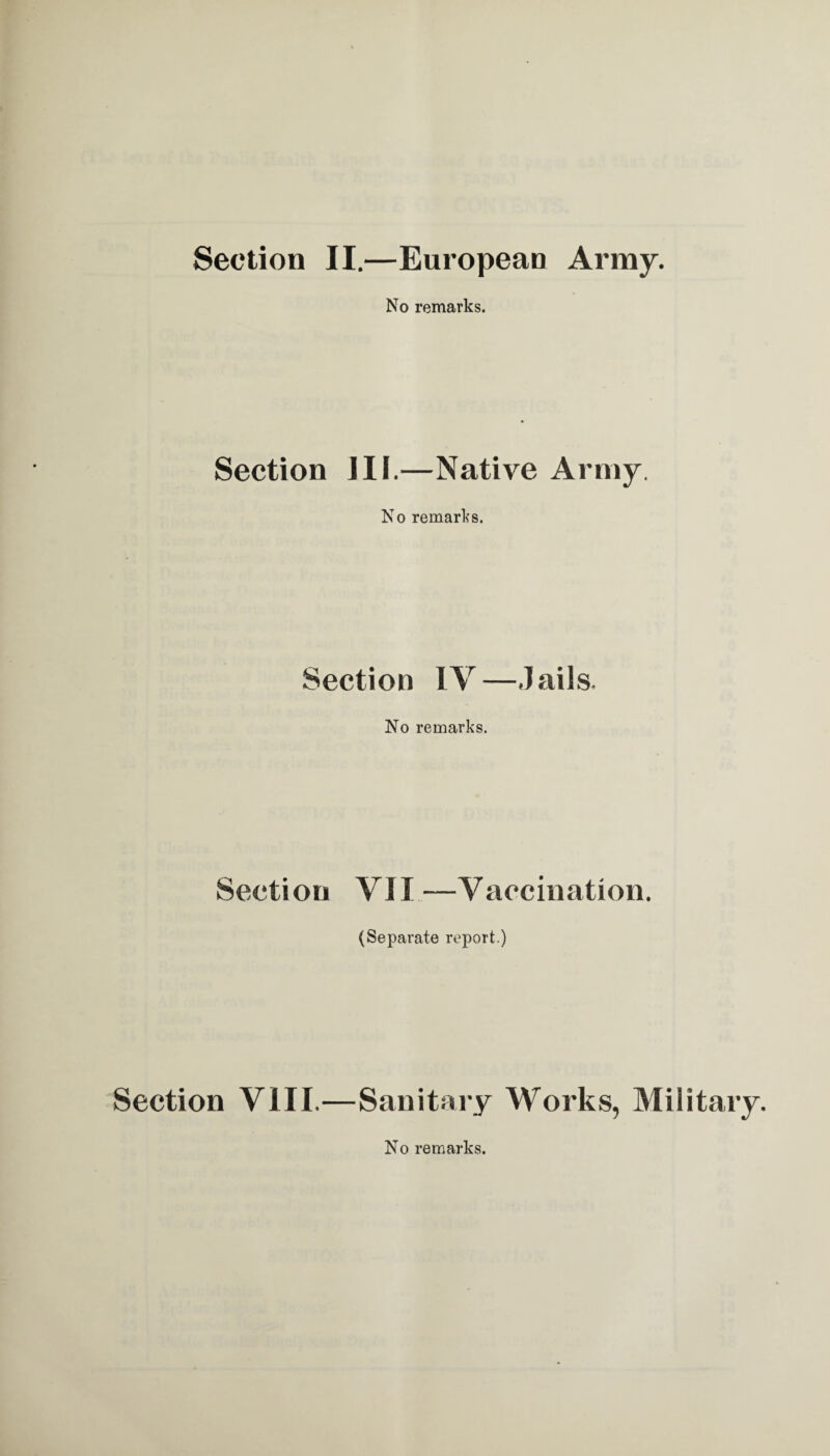 Section II,—European Army. No remarks. Section HI.—Native Army. No remarks. Section IV—Jails. No remarks. Section VII—Vaccination. (Separate report.) Section VIII.—Sanitary Works, Military. No remarks.