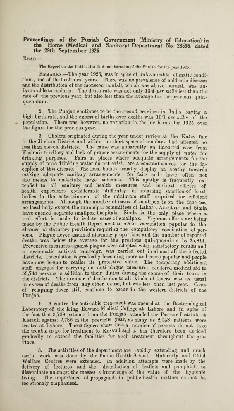 Proceedings of the Punjab Government (Ministry of Education) in the Home (Medical and Sanitary) Department No. 28596, dated the 29th September 1926. Read— The Report on the Public Health Administration of the Punjab for the year 1925. Remarks,—The year 1925, was ia spite of unfavourable climatic condi¬ tions, one of the healthiest years. There was no prevalence of epidemic diseases and the distribution of the monsoon rainfall, which was above normal, was un¬ favourable to malaria. The death rate was not only 13*4 'per mille less than the rate of the previous year, but also less than the average for the previous quin- quennium. 2. The Punjab continues to be the second province in India having a high birth-rate, and the excess of births over deaths was 10*1 per mille of the population. There was, however, no variation in the birth-rate for 1925 over the figure for the previous year. 3. Cholera originated during the year under review at the Katas fair in the Jhelum District and within the short space of ten days had affected no less than eleven districts. The cause was apparently an imported case from Kashmir territory and lack of proper arrangments for the supply of water for drinking purposes. Pairs at places where adequate arrangements for the supply of pure drinking water do not exist, are a constant source for the in¬ ception of this disease. The local bodies usually display an apathy towards making adequate sanitary arrangements for fairs and have often not the means to undertake large schemes. This apathy is frequently ex¬ tended to all sanitary and health measures and melical officers of health experience considerable difficulty in obtaining sanction of local bodies to the entertainment of the minimum staff required for efficient arrangements. Although the number of cases of smallpox is on the increase, no local body except the municipal committees of Lahore, Amritsar and Simla have opened separate smallpox hospitals. Simla ia the only place where a real effort is made to isolate cases of smallpox. Vigorous efforts are being made by the Public Health Department to make vaccination popular in the absence of statutory provisions requiring the compulsory vaccination of per- son.s. Plague never assumed alarming proportions and the number of reported deaths was below the average for the previous quinquennium by 25,811. Preventive measures against plague were adopted with satisfactory results and a systematic anti-rat campaign was carried out in almost all the infected districts. Inoculation is gradually becoming more and more popular and people have now begun to realise its protective value. The temporary additional staff engaged for carrying on anti-plague measures rendered medical aid to 63,744 persons in addition to their duties during the course of their tours in the districts. The number of deaths due to all kinds of fevers was as usual in excess of deaths from any other cause, but was less than last year. Cases of relapsing fever still continue to occur in the western districts of the Punjab. 4. A centre for anti-rabic treatment was opened at the Bacteriological Laboratory of the King Edward Medical College at Lahore and in spite of the fact that 8,798 patients from the Punjab attended the Pasteur Institute at Kasauli against 2,786 in the previous year, as many as 2,048 patients were treated at Lahore. These figures show that a number of persons do not take the trouble to go for treatment to Kasauli and it has therefore been decided gradually to extend the facilities for such treatment throughout the pro¬ vince. 6. The activities of the department are rapidly extending and much useful work was done by the Public Health School. Maternity and Child Welfare Centres were extended. In addition attempts were made by the delivery of lectures and the distribution of leaflets and pamphlets to dis.seminate amongst the masses a knowledge of the value of the hygienic living. The importance of propaganda in public health matters caanot be too strongly emphasised.