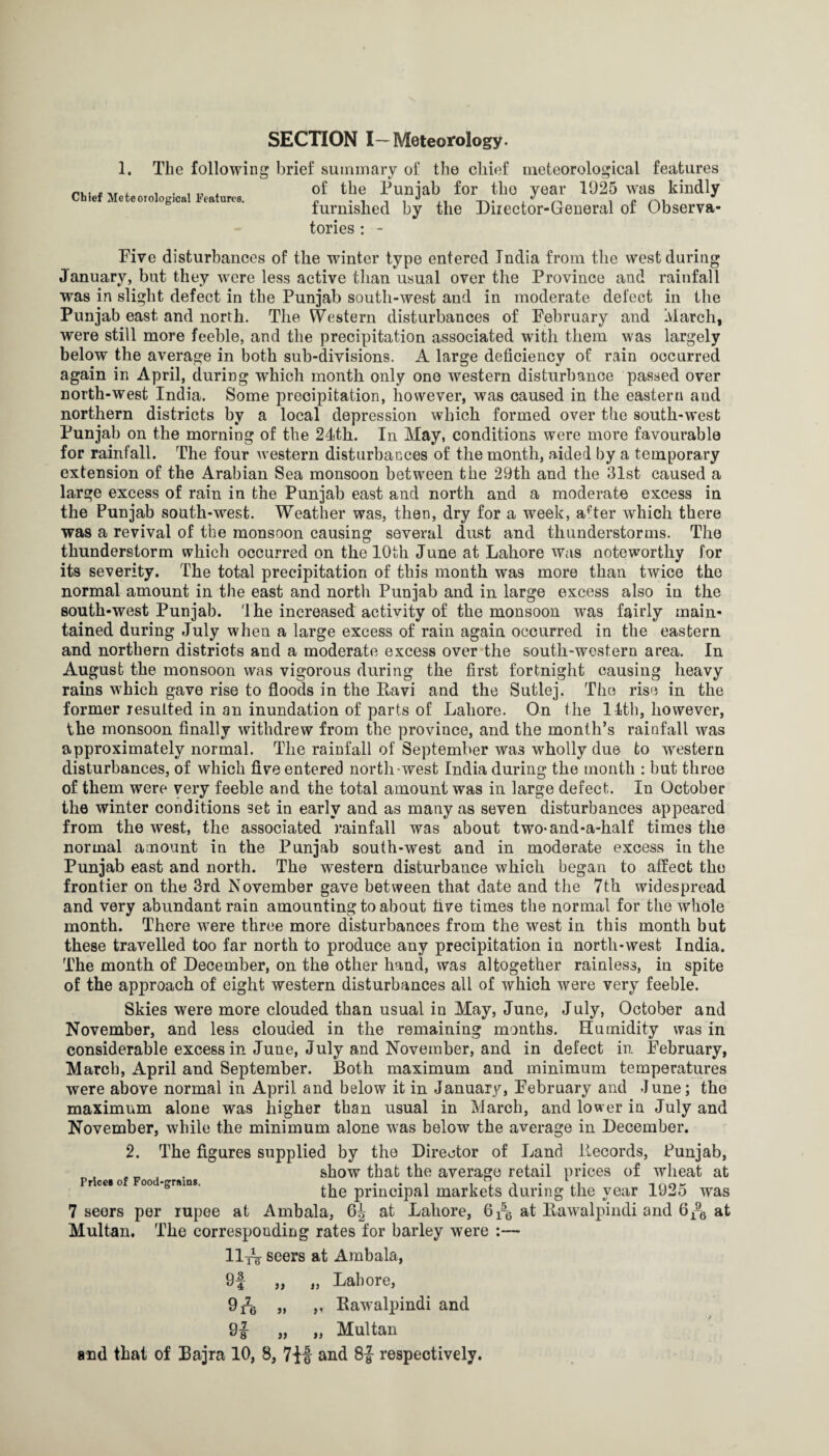 SECTION I—Meteorology. 1. The following Chief Meteorological Features. brief summary of the chief meteorological features of the Punjab for the year 1925 was kindly furnished by the Diiector-General of Observa¬ tories : - Five disturbances of the winter type entered India from the west during January, but they were less active than usual over the Province and rainfall was in slight defect in the Punjab south-west and in moderate defect in the Punjab east and north. The Western disturbances of February and Ivlarch, were still more feeble, and the precipitation associated with them was largely below the average in both sub-divisions. A large deficiency of rain occurred again in April, during which month only one western disturbance passed over north-west India. Some precipitation, however, was caused in the eastern and northern districts by a local depression which formed over the south-west Punjab on the morning of the 24th. In May, conditions were more favourable for rainfall. The four western disturbances of the month, aided by a temporary extension of the Arabian Sea monsoon between the 29th and the 31st caused a large excess of rain in the Punjab east and north and a moderate excess in the Punjab south-west. Weather was, then, dry for a week, a^ter which there was a revival of the monsoon causing several dust and thunderstorms. The thunderstorm which occurred on the 10th June at Lahore was noteworthy for its severity. The total precipitation of this month was more than twice the normal amount in the east and north Punjab and in large excess also in the south-west Punjab. 'Ihe increased activity of the monsoon was fairly main¬ tained during July when a large excess of rain again occurred in the eastern and northern districts and a moderate excess over the south-western area. In August the monsoon was vigorous during the first fortnight causing heavy rains w^hich gave rise to floods in the Ravi and the Sutlej. The rise in the former resulted in an inundation of parts of Lahore. On the 11th, however, the monsoon finally withdrew from the province, and the month’s rainfall was approximately normal. The rainfall of September was wholly due to w'^estern disturbances, of which five entered north-west India during the month : but three of them were very feeble and the total amount was in large defect. In October the winter conditions set in early and as many as seven disturbances appeared from the west, the associated rainfall was about two-and-a-half times the normal amount in the Punjab south-west and in moderate excess in the Punjab east and north. The western disturbance which began to affect the frontier on the 3rd November gave between that date and the 7th widespread and very abundant rain amounting to about five times the normal for the whole month. There were three more disturbances from the west in this month but these travelled too far north to produce any precipitation in north-west India. The month of December, on the other hand, was altogether rainless, in spite of the approach of eight western disturbances all of which were very feeble. Skies were more clouded than usual in May, June, July, October and November, and less clouded in the remaining months. Humidity was in considerable excess in June, July and November, and in defect in. February, March, April and September. Both maximum and minimum temperatures were above normal in April and below it in January, February and June; the maximum alone was higher than usual in March, and lower in July and November, while the minimum alone was below the average in December. 2. The figures supplied by the Director of Land Records, Punjab, show that the average retail prices of wheat at Prccio 00 grains. the principal markets during the vcar 1925 was 7 seers per rupee at Ambala, 64 at Lahore, 61-5 at Rawalpindi and 6at Multan. The corresponding rates for barley were :— lliV seers at Ambala, 9j „ „ Lahore, 9 A >’ Rawalpindi and / 91 „ „ Multan